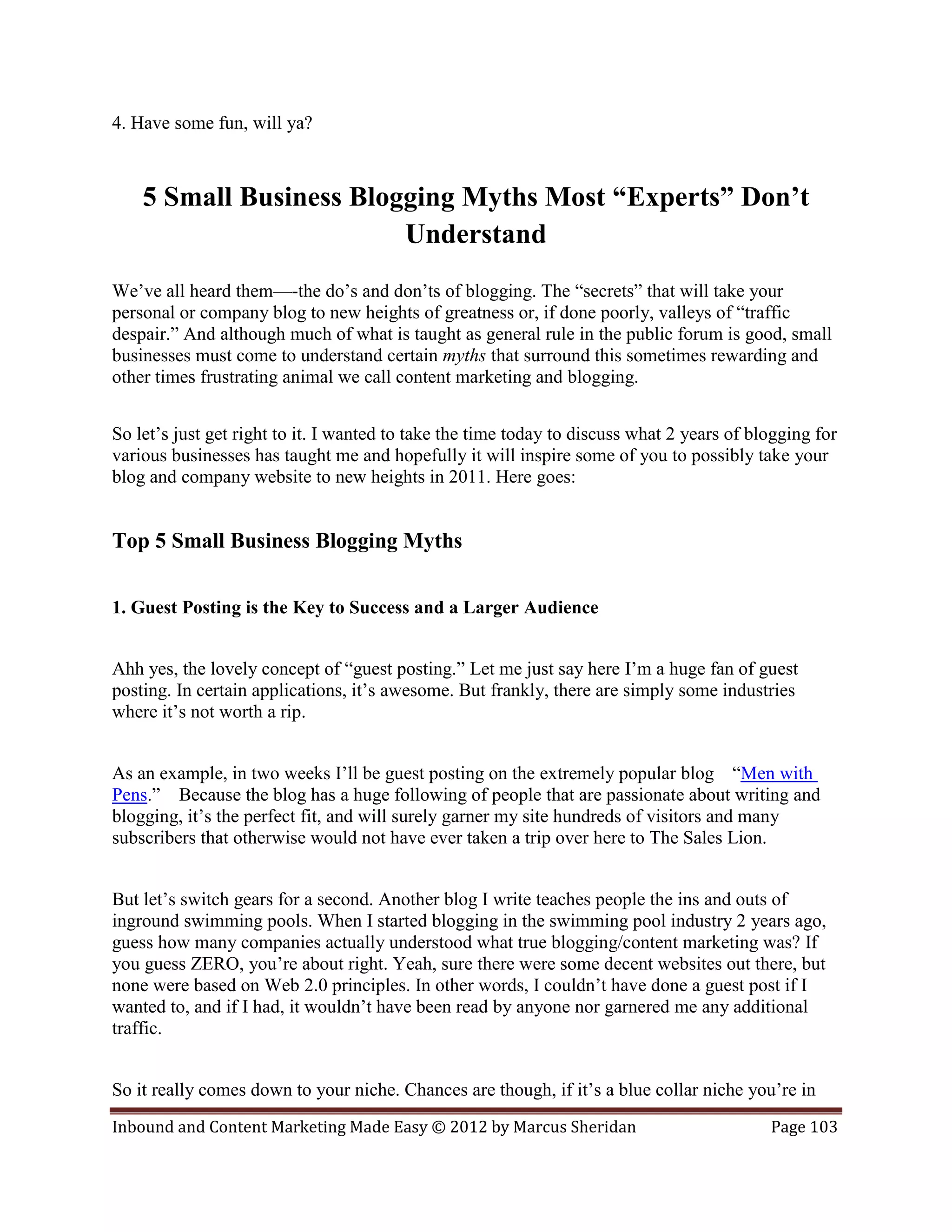 4. Have some fun, will ya?



    5 Small Business Blogging Myths Most “Experts” Don’t
                         Understand
We’ve all heard them—-the do’s and don’ts of blogging. The “secrets” that will take your
personal or company blog to new heights of greatness or, if done poorly, valleys of “traffic
despair.” And although much of what is taught as general rule in the public forum is good, small
businesses must come to understand certain myths that surround this sometimes rewarding and
other times frustrating animal we call content marketing and blogging.


So let’s just get right to it. I wanted to take the time today to discuss what 2 years of blogging for
various businesses has taught me and hopefully it will inspire some of you to possibly take your
blog and company website to new heights in 2011. Here goes:


Top 5 Small Business Blogging Myths


1. Guest Posting is the Key to Success and a Larger Audience


Ahh yes, the lovely concept of “guest posting.” Let me just say here I’m a huge fan of guest
posting. In certain applications, it’s awesome. But frankly, there are simply some industries
where it’s not worth a rip.


As an example, in two weeks I’ll be guest posting on the extremely popular blog “Men with
Pens.” Because the blog has a huge following of people that are passionate about writing and
blogging, it’s the perfect fit, and will surely garner my site hundreds of visitors and many
subscribers that otherwise would not have ever taken a trip over here to The Sales Lion.


But let’s switch gears for a second. Another blog I write teaches people the ins and outs of
inground swimming pools. When I started blogging in the swimming pool industry 2 years ago,
guess how many companies actually understood what true blogging/content marketing was? If
you guess ZERO, you’re about right. Yeah, sure there were some decent websites out there, but
none were based on Web 2.0 principles. In other words, I couldn’t have done a guest post if I
wanted to, and if I had, it wouldn’t have been read by anyone nor garnered me any additional
traffic.


So it really comes down to your niche. Chances are though, if it’s a blue collar niche you’re in
Inbound and Content Marketing Made Easy © 2012 by Marcus Sheridan                           Page 103
 