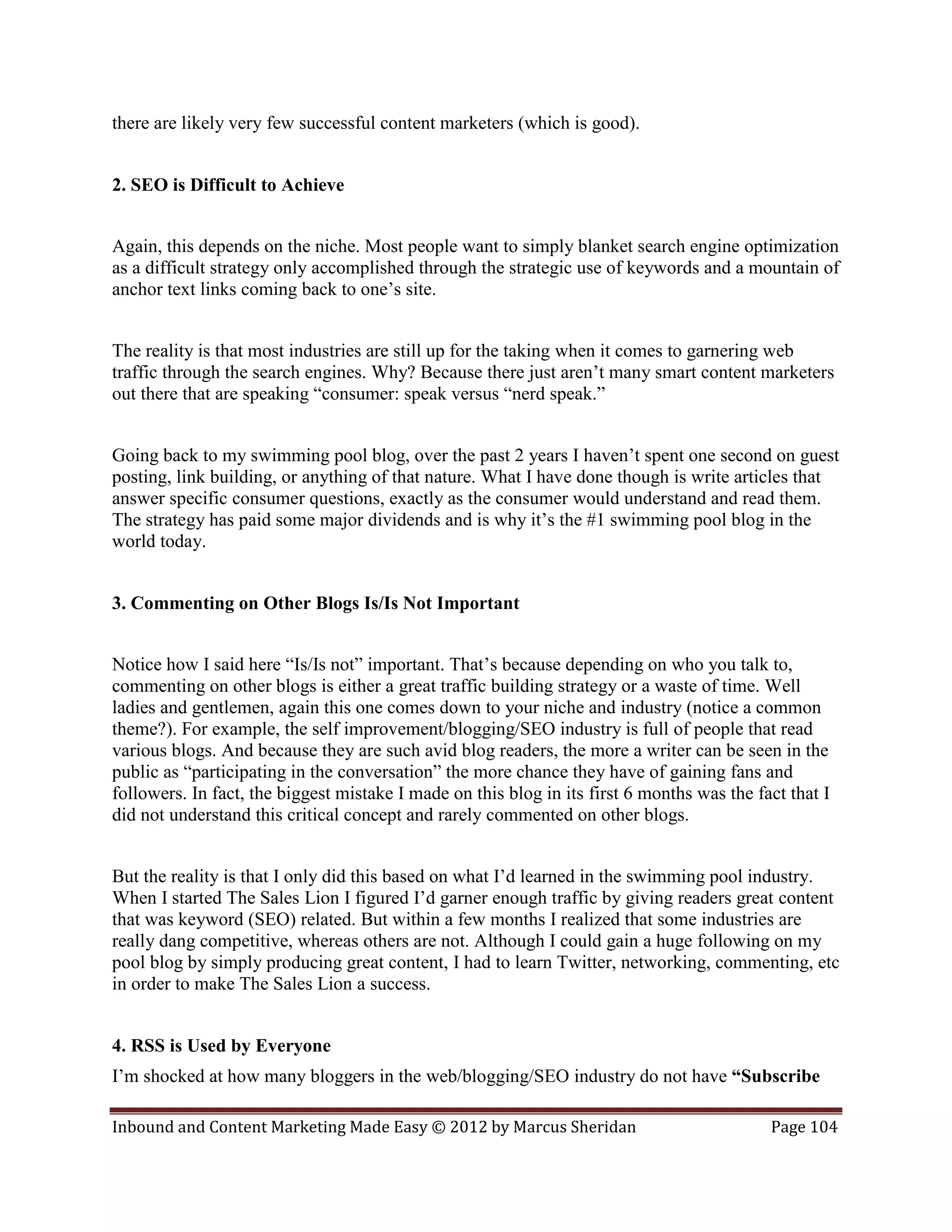 there are likely very few successful content marketers (which is good).


2. SEO is Difficult to Achieve


Again, this depends on the niche. Most people want to simply blanket search engine optimization
as a difficult strategy only accomplished through the strategic use of keywords and a mountain of
anchor text links coming back to one’s site.


The reality is that most industries are still up for the taking when it comes to garnering web
traffic through the search engines. Why? Because there just aren’t many smart content marketers
out there that are speaking “consumer: speak versus “nerd speak.”


Going back to my swimming pool blog, over the past 2 years I haven’t spent one second on guest
posting, link building, or anything of that nature. What I have done though is write articles that
answer specific consumer questions, exactly as the consumer would understand and read them.
The strategy has paid some major dividends and is why it’s the #1 swimming pool blog in the
world today.


3. Commenting on Other Blogs Is/Is Not Important


Notice how I said here “Is/Is not” important. That’s because depending on who you talk to,
commenting on other blogs is either a great traffic building strategy or a waste of time. Well
ladies and gentlemen, again this one comes down to your niche and industry (notice a common
theme?). For example, the self improvement/blogging/SEO industry is full of people that read
various blogs. And because they are such avid blog readers, the more a writer can be seen in the
public as “participating in the conversation” the more chance they have of gaining fans and
followers. In fact, the biggest mistake I made on this blog in its first 6 months was the fact that I
did not understand this critical concept and rarely commented on other blogs.


But the reality is that I only did this based on what I’d learned in the swimming pool industry.
When I started The Sales Lion I figured I’d garner enough traffic by giving readers great content
that was keyword (SEO) related. But within a few months I realized that some industries are
really dang competitive, whereas others are not. Although I could gain a huge following on my
pool blog by simply producing great content, I had to learn Twitter, networking, commenting, etc
in order to make The Sales Lion a success.


4. RSS is Used by Everyone
I’m shocked at how many bloggers in the web/blogging/SEO industry do not have “Subscribe

Inbound and Content Marketing Made Easy © 2012 by Marcus Sheridan                           Page 104
 