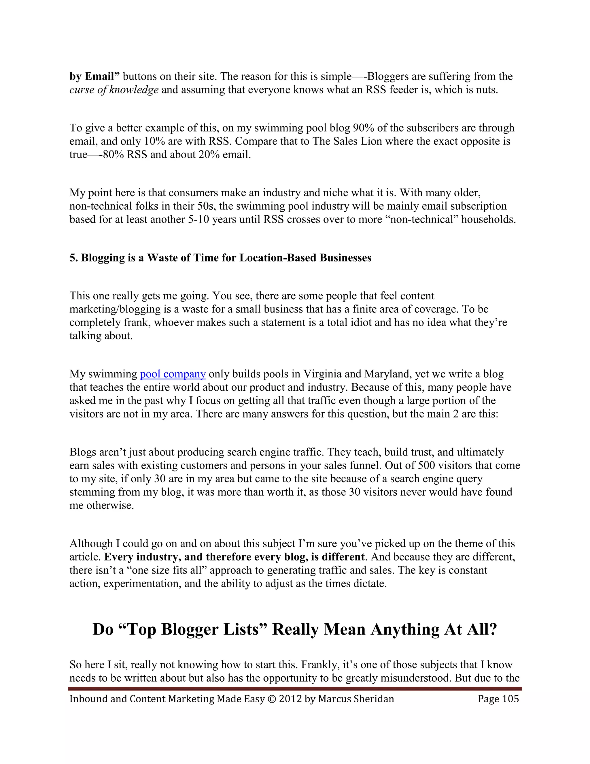 by Email” buttons on their site. The reason for this is simple—-Bloggers are suffering from the
curse of knowledge and assuming that everyone knows what an RSS feeder is, which is nuts.


To give a better example of this, on my swimming pool blog 90% of the subscribers are through
email, and only 10% are with RSS. Compare that to The Sales Lion where the exact opposite is
true—-80% RSS and about 20% email.


My point here is that consumers make an industry and niche what it is. With many older,
non-technical folks in their 50s, the swimming pool industry will be mainly email subscription
based for at least another 5-10 years until RSS crosses over to more “non-technical” households.


5. Blogging is a Waste of Time for Location-Based Businesses


This one really gets me going. You see, there are some people that feel content
marketing/blogging is a waste for a small business that has a finite area of coverage. To be
completely frank, whoever makes such a statement is a total idiot and has no idea what they’re
talking about.


My swimming pool company only builds pools in Virginia and Maryland, yet we write a blog
that teaches the entire world about our product and industry. Because of this, many people have
asked me in the past why I focus on getting all that traffic even though a large portion of the
visitors are not in my area. There are many answers for this question, but the main 2 are this:


Blogs aren’t just about producing search engine traffic. They teach, build trust, and ultimately
earn sales with existing customers and persons in your sales funnel. Out of 500 visitors that come
to my site, if only 30 are in my area but came to the site because of a search engine query
stemming from my blog, it was more than worth it, as those 30 visitors never would have found
me otherwise.


Although I could go on and on about this subject I’m sure you’ve picked up on the theme of this
article. Every industry, and therefore every blog, is different. And because they are different,
there isn’t a “one size fits all” approach to generating traffic and sales. The key is constant
action, experimentation, and the ability to adjust as the times dictate.



     Do “Top Blogger Lists” Really Mean Anything At All?
So here I sit, really not knowing how to start this. Frankly, it’s one of those subjects that I know
needs to be written about but also has the opportunity to be greatly misunderstood. But due to the
Inbound and Content Marketing Made Easy © 2012 by Marcus Sheridan                         Page 105
 