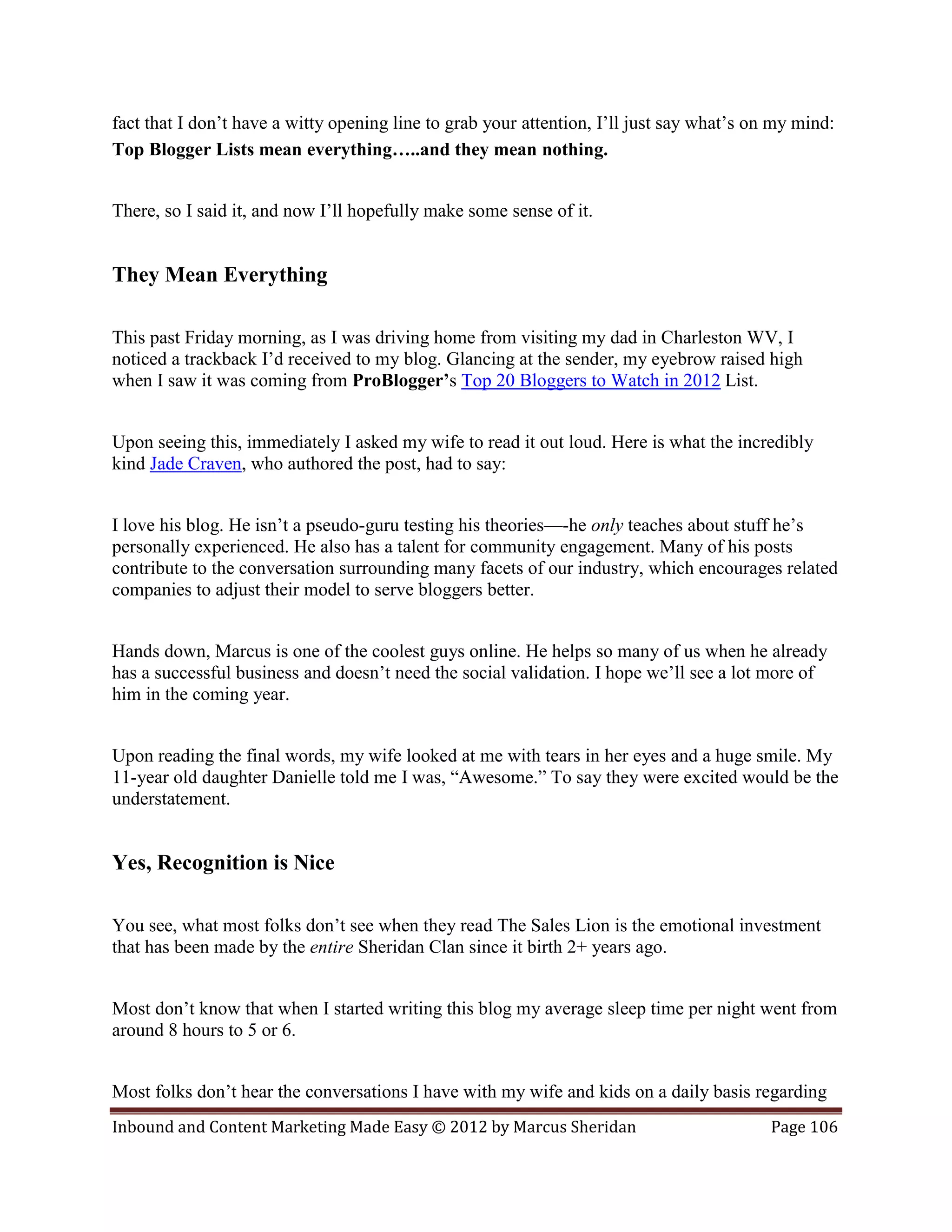 fact that I don’t have a witty opening line to grab your attention, I’ll just say what’s on my mind:
Top Blogger Lists mean everything…..and they mean nothing.


There, so I said it, and now I’ll hopefully make some sense of it.


They Mean Everything

This past Friday morning, as I was driving home from visiting my dad in Charleston WV, I
noticed a trackback I’d received to my blog. Glancing at the sender, my eyebrow raised high
when I saw it was coming from ProBlogger’s Top 20 Bloggers to Watch in 2012 List.


Upon seeing this, immediately I asked my wife to read it out loud. Here is what the incredibly
kind Jade Craven, who authored the post, had to say:


I love his blog. He isn’t a pseudo-guru testing his theories—-he only teaches about stuff he’s
personally experienced. He also has a talent for community engagement. Many of his posts
contribute to the conversation surrounding many facets of our industry, which encourages related
companies to adjust their model to serve bloggers better.


Hands down, Marcus is one of the coolest guys online. He helps so many of us when he already
has a successful business and doesn’t need the social validation. I hope we’ll see a lot more of
him in the coming year.


Upon reading the final words, my wife looked at me with tears in her eyes and a huge smile. My
11-year old daughter Danielle told me I was, “Awesome.” To say they were excited would be the
understatement.


Yes, Recognition is Nice

You see, what most folks don’t see when they read The Sales Lion is the emotional investment
that has been made by the entire Sheridan Clan since it birth 2+ years ago.


Most don’t know that when I started writing this blog my average sleep time per night went from
around 8 hours to 5 or 6.


Most folks don’t hear the conversations I have with my wife and kids on a daily basis regarding
Inbound and Content Marketing Made Easy © 2012 by Marcus Sheridan                          Page 106
 