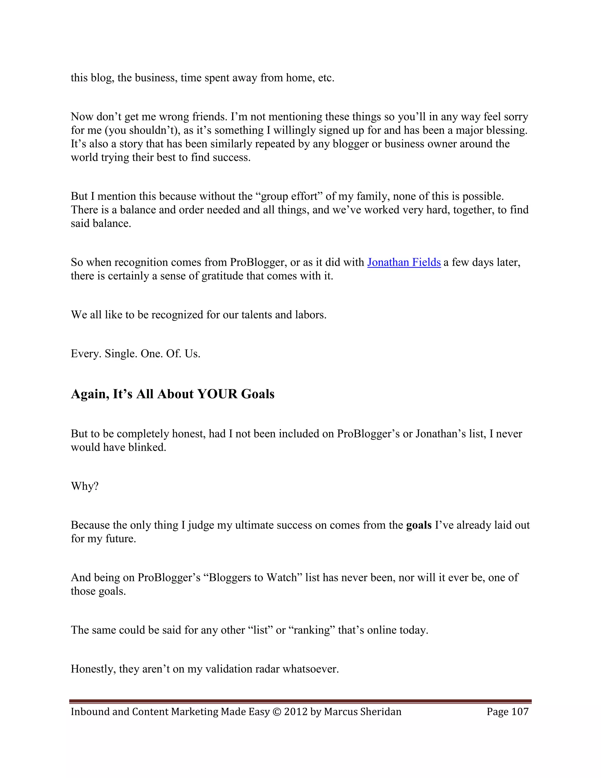 this blog, the business, time spent away from home, etc.


Now don’t get me wrong friends. I’m not mentioning these things so you’ll in any way feel sorry
for me (you shouldn’t), as it’s something I willingly signed up for and has been a major blessing.
It’s also a story that has been similarly repeated by any blogger or business owner around the
world trying their best to find success.


But I mention this because without the “group effort” of my family, none of this is possible.
There is a balance and order needed and all things, and we’ve worked very hard, together, to find
said balance.


So when recognition comes from ProBlogger, or as it did with Jonathan Fields a few days later,
there is certainly a sense of gratitude that comes with it.


We all like to be recognized for our talents and labors.


Every. Single. One. Of. Us.


Again, It’s All About YOUR Goals

But to be completely honest, had I not been included on ProBlogger’s or Jonathan’s list, I never
would have blinked.


Why?


Because the only thing I judge my ultimate success on comes from the goals I’ve already laid out
for my future.


And being on ProBlogger’s “Bloggers to Watch” list has never been, nor will it ever be, one of
those goals.


The same could be said for any other “list” or “ranking” that’s online today.


Honestly, they aren’t on my validation radar whatsoever.


Inbound and Content Marketing Made Easy © 2012 by Marcus Sheridan                        Page 107
 