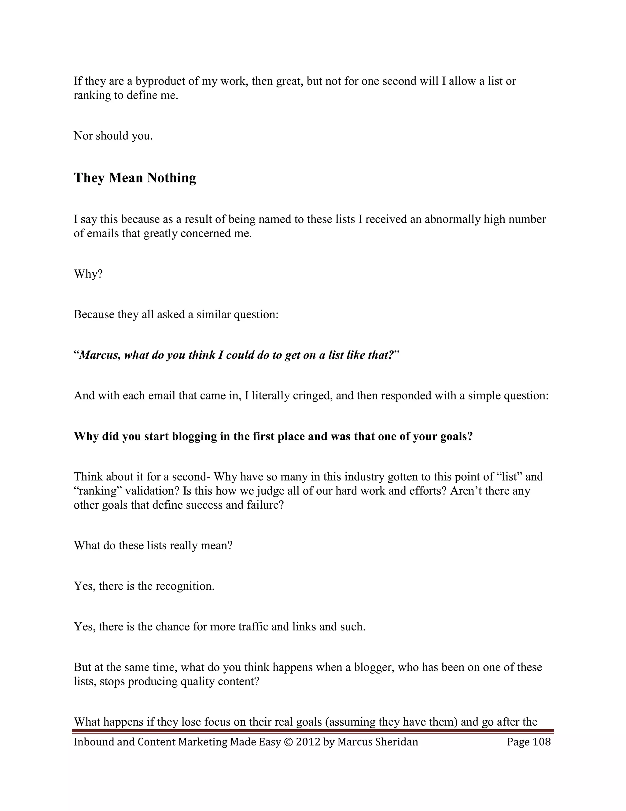 If they are a byproduct of my work, then great, but not for one second will I allow a list or
ranking to define me.


Nor should you.


They Mean Nothing

I say this because as a result of being named to these lists I received an abnormally high number
of emails that greatly concerned me.


Why?


Because they all asked a similar question:


“Marcus, what do you think I could do to get on a list like that?”


And with each email that came in, I literally cringed, and then responded with a simple question:


Why did you start blogging in the first place and was that one of your goals?


Think about it for a second- Why have so many in this industry gotten to this point of “list” and
“ranking” validation? Is this how we judge all of our hard work and efforts? Aren’t there any
other goals that define success and failure?


What do these lists really mean?


Yes, there is the recognition.


Yes, there is the chance for more traffic and links and such.


But at the same time, what do you think happens when a blogger, who has been on one of these
lists, stops producing quality content?


What happens if they lose focus on their real goals (assuming they have them) and go after the
Inbound and Content Marketing Made Easy © 2012 by Marcus Sheridan                          Page 108
 