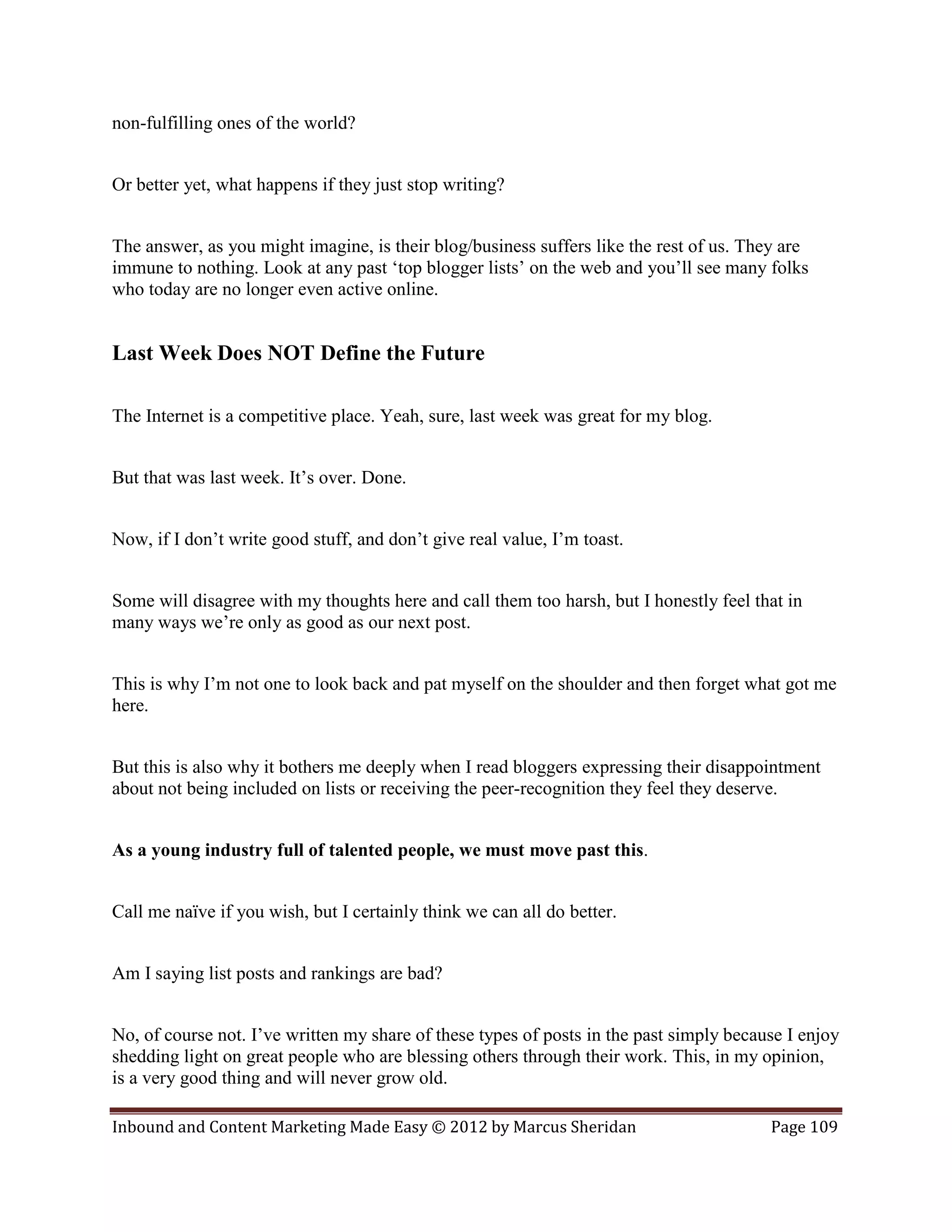 non-fulfilling ones of the world?


Or better yet, what happens if they just stop writing?


The answer, as you might imagine, is their blog/business suffers like the rest of us. They are
immune to nothing. Look at any past ‘top blogger lists’ on the web and you’ll see many folks
who today are no longer even active online.


Last Week Does NOT Define the Future

The Internet is a competitive place. Yeah, sure, last week was great for my blog.


But that was last week. It’s over. Done.


Now, if I don’t write good stuff, and don’t give real value, I’m toast.


Some will disagree with my thoughts here and call them too harsh, but I honestly feel that in
many ways we’re only as good as our next post.


This is why I’m not one to look back and pat myself on the shoulder and then forget what got me
here.


But this is also why it bothers me deeply when I read bloggers expressing their disappointment
about not being included on lists or receiving the peer-recognition they feel they deserve.


As a young industry full of talented people, we must move past this.


Call me naïve if you wish, but I certainly think we can all do better.


Am I saying list posts and rankings are bad?


No, of course not. I’ve written my share of these types of posts in the past simply because I enjoy
shedding light on great people who are blessing others through their work. This, in my opinion,
is a very good thing and will never grow old.

Inbound and Content Marketing Made Easy © 2012 by Marcus Sheridan                        Page 109
 