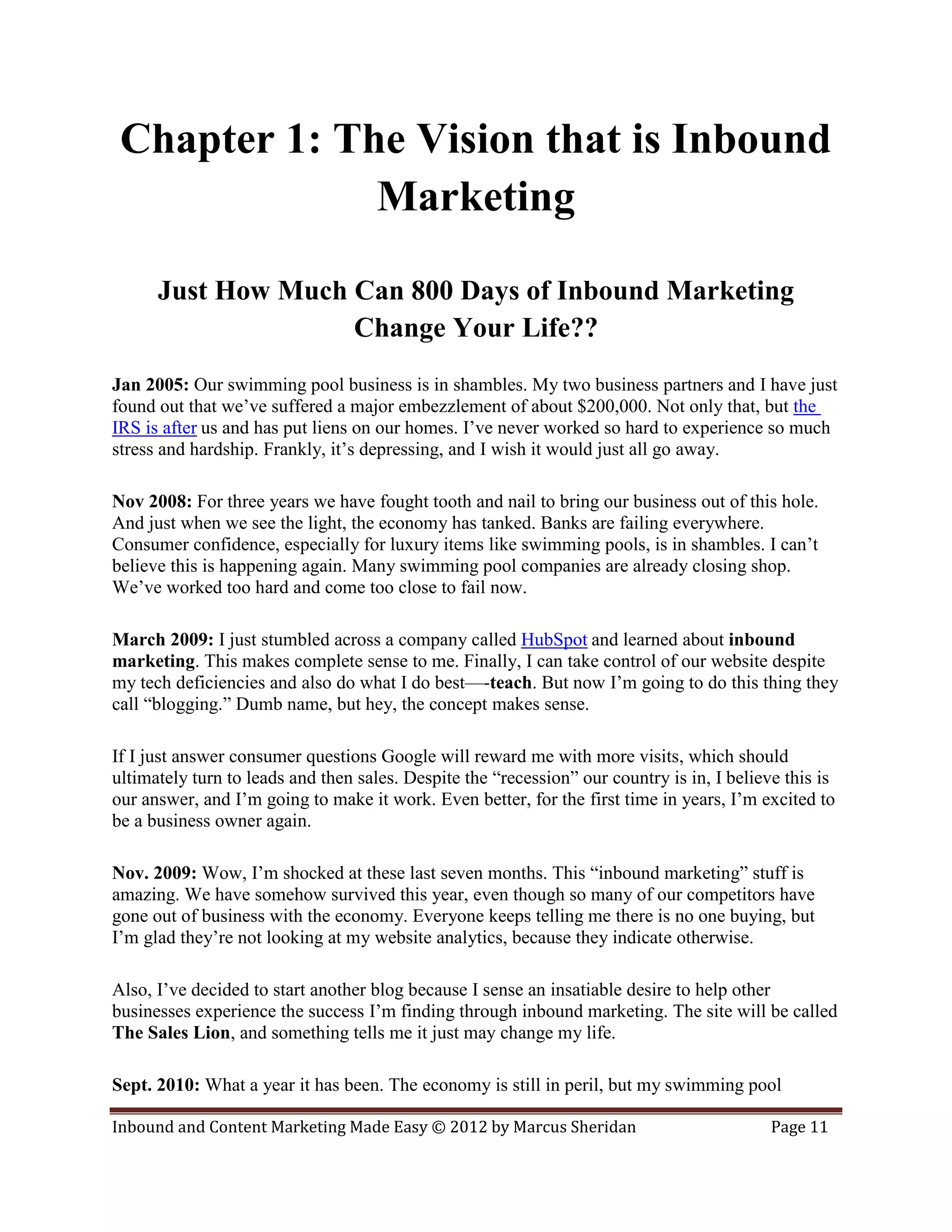 Chapter 1: The Vision that is Inbound
              Marketing

      Just How Much Can 800 Days of Inbound Marketing
                    Change Your Life??
Jan 2005: Our swimming pool business is in shambles. My two business partners and I have just
found out that we’ve suffered a major embezzlement of about $200,000. Not only that, but the
IRS is after us and has put liens on our homes. I’ve never worked so hard to experience so much
stress and hardship. Frankly, it’s depressing, and I wish it would just all go away.

Nov 2008: For three years we have fought tooth and nail to bring our business out of this hole.
And just when we see the light, the economy has tanked. Banks are failing everywhere.
Consumer confidence, especially for luxury items like swimming pools, is in shambles. I can’t
believe this is happening again. Many swimming pool companies are already closing shop.
We’ve worked too hard and come too close to fail now.

March 2009: I just stumbled across a company called HubSpot and learned about inbound
marketing. This makes complete sense to me. Finally, I can take control of our website despite
my tech deficiencies and also do what I do best—-teach. But now I’m going to do this thing they
call “blogging.” Dumb name, but hey, the concept makes sense.

If I just answer consumer questions Google will reward me with more visits, which should
ultimately turn to leads and then sales. Despite the “recession” our country is in, I believe this is
our answer, and I’m going to make it work. Even better, for the first time in years, I’m excited to
be a business owner again.

Nov. 2009: Wow, I’m shocked at these last seven months. This “inbound marketing” stuff is
amazing. We have somehow survived this year, even though so many of our competitors have
gone out of business with the economy. Everyone keeps telling me there is no one buying, but
I’m glad they’re not looking at my website analytics, because they indicate otherwise.

Also, I’ve decided to start another blog because I sense an insatiable desire to help other
businesses experience the success I’m finding through inbound marketing. The site will be called
The Sales Lion, and something tells me it just may change my life.

Sept. 2010: What a year it has been. The economy is still in peril, but my swimming pool

Inbound and Content Marketing Made Easy © 2012 by Marcus Sheridan                           Page 11
 