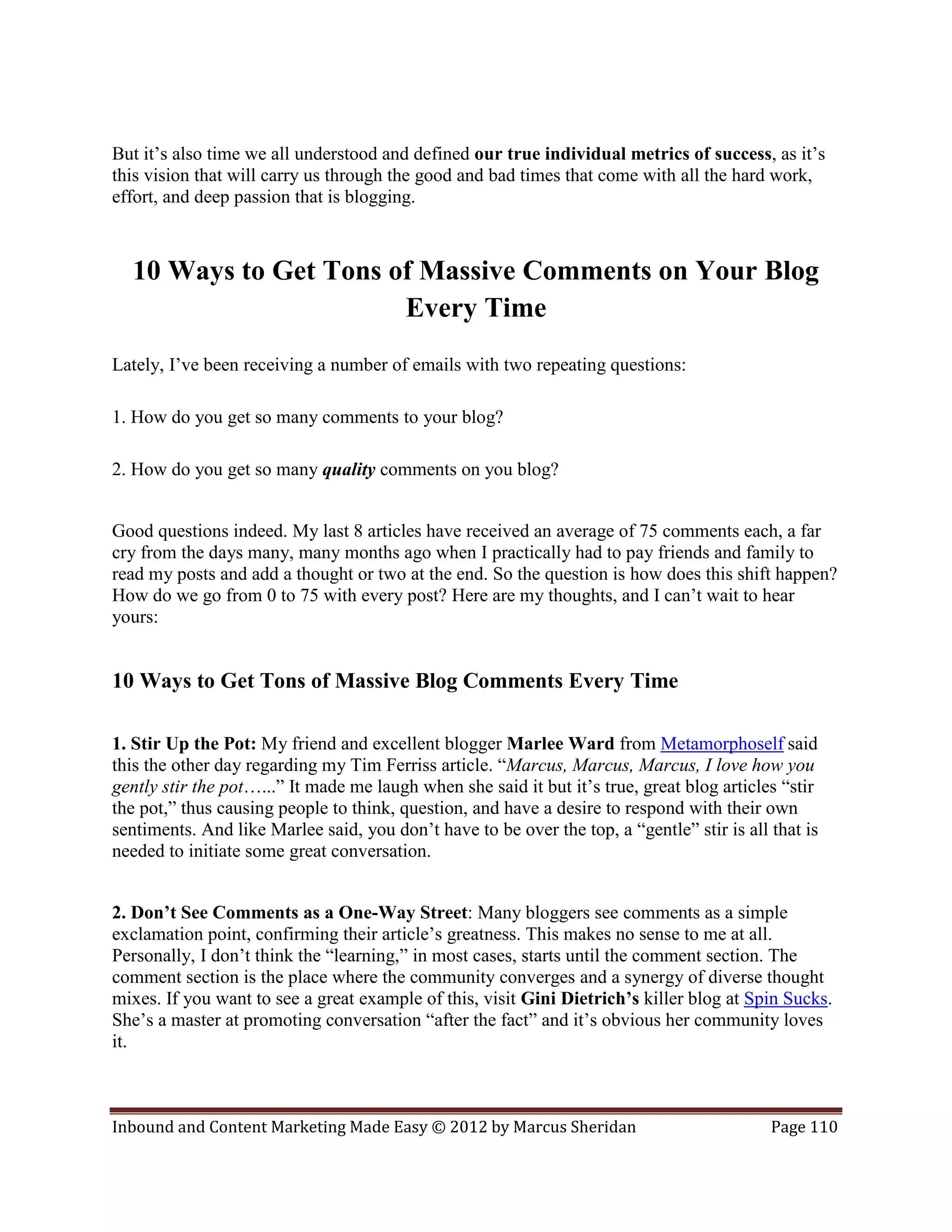 But it’s also time we all understood and defined our true individual metrics of success, as it’s
this vision that will carry us through the good and bad times that come with all the hard work,
effort, and deep passion that is blogging.



  10 Ways to Get Tons of Massive Comments on Your Blog
                       Every Time
Lately, I’ve been receiving a number of emails with two repeating questions:

1. How do you get so many comments to your blog?

2. How do you get so many quality comments on you blog?


Good questions indeed. My last 8 articles have received an average of 75 comments each, a far
cry from the days many, many months ago when I practically had to pay friends and family to
read my posts and add a thought or two at the end. So the question is how does this shift happen?
How do we go from 0 to 75 with every post? Here are my thoughts, and I can’t wait to hear
yours:


10 Ways to Get Tons of Massive Blog Comments Every Time

1. Stir Up the Pot: My friend and excellent blogger Marlee Ward from Metamorphoself said
this the other day regarding my Tim Ferriss article. “Marcus, Marcus, Marcus, I love how you
gently stir the pot…...” It made me laugh when she said it but it’s true, great blog articles “stir
the pot,” thus causing people to think, question, and have a desire to respond with their own
sentiments. And like Marlee said, you don’t have to be over the top, a “gentle” stir is all that is
needed to initiate some great conversation.


2. Don’t See Comments as a One-Way Street: Many bloggers see comments as a simple
exclamation point, confirming their article’s greatness. This makes no sense to me at all.
Personally, I don’t think the “learning,” in most cases, starts until the comment section. The
comment section is the place where the community converges and a synergy of diverse thought
mixes. If you want to see a great example of this, visit Gini Dietrich’s killer blog at Spin Sucks.
She’s a master at promoting conversation “after the fact” and it’s obvious her community loves
it.



Inbound and Content Marketing Made Easy © 2012 by Marcus Sheridan                           Page 110
 