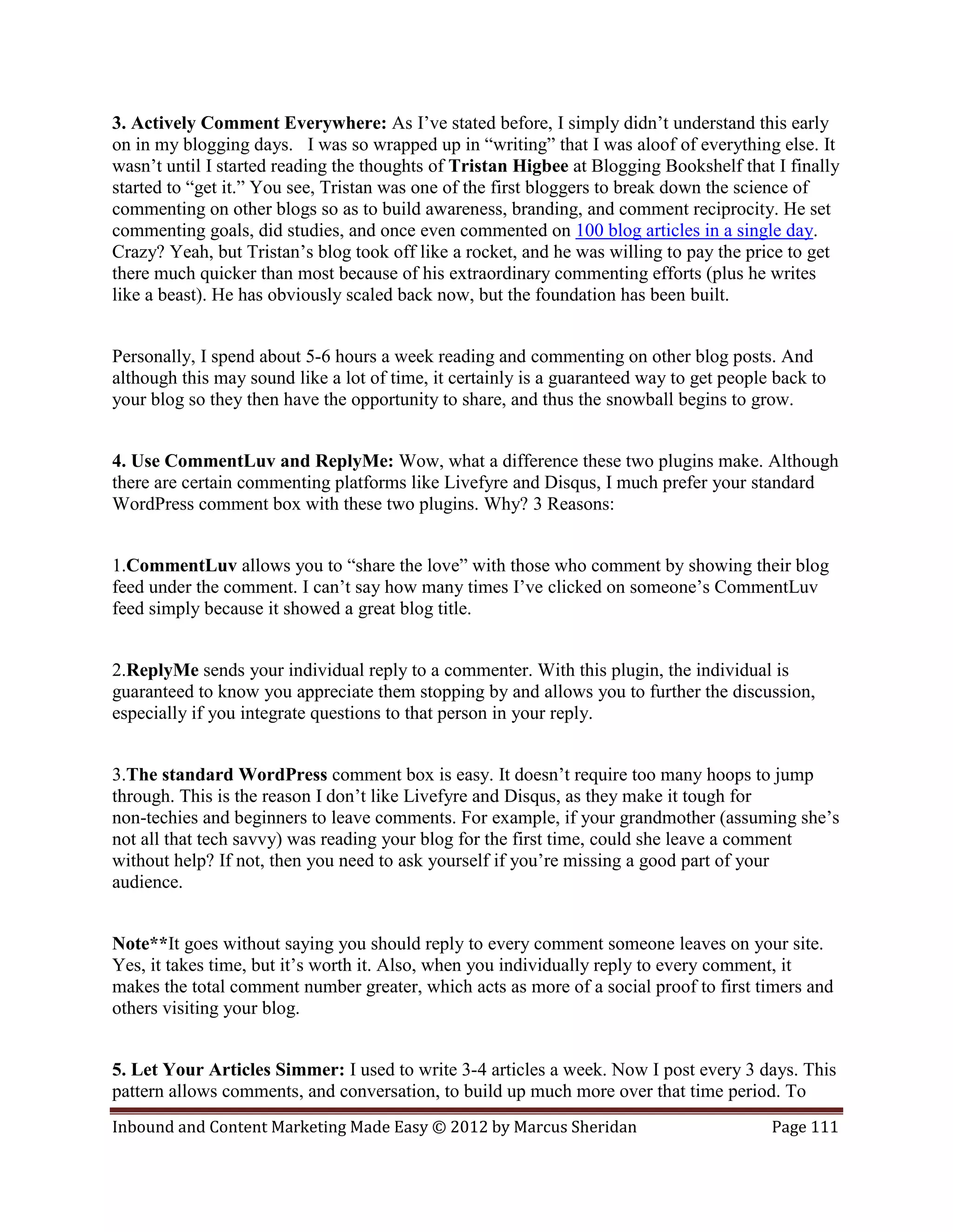3. Actively Comment Everywhere: As I’ve stated before, I simply didn’t understand this early
on in my blogging days. I was so wrapped up in “writing” that I was aloof of everything else. It
wasn’t until I started reading the thoughts of Tristan Higbee at Blogging Bookshelf that I finally
started to “get it.” You see, Tristan was one of the first bloggers to break down the science of
commenting on other blogs so as to build awareness, branding, and comment reciprocity. He set
commenting goals, did studies, and once even commented on 100 blog articles in a single day.
Crazy? Yeah, but Tristan’s blog took off like a rocket, and he was willing to pay the price to get
there much quicker than most because of his extraordinary commenting efforts (plus he writes
like a beast). He has obviously scaled back now, but the foundation has been built.


Personally, I spend about 5-6 hours a week reading and commenting on other blog posts. And
although this may sound like a lot of time, it certainly is a guaranteed way to get people back to
your blog so they then have the opportunity to share, and thus the snowball begins to grow.


4. Use CommentLuv and ReplyMe: Wow, what a difference these two plugins make. Although
there are certain commenting platforms like Livefyre and Disqus, I much prefer your standard
WordPress comment box with these two plugins. Why? 3 Reasons:


1.CommentLuv allows you to “share the love” with those who comment by showing their blog
feed under the comment. I can’t say how many times I’ve clicked on someone’s CommentLuv
feed simply because it showed a great blog title.


2.ReplyMe sends your individual reply to a commenter. With this plugin, the individual is
guaranteed to know you appreciate them stopping by and allows you to further the discussion,
especially if you integrate questions to that person in your reply.


3.The standard WordPress comment box is easy. It doesn’t require too many hoops to jump
through. This is the reason I don’t like Livefyre and Disqus, as they make it tough for
non-techies and beginners to leave comments. For example, if your grandmother (assuming she’s
not all that tech savvy) was reading your blog for the first time, could she leave a comment
without help? If not, then you need to ask yourself if you’re missing a good part of your
audience.


Note**It goes without saying you should reply to every comment someone leaves on your site.
Yes, it takes time, but it’s worth it. Also, when you individually reply to every comment, it
makes the total comment number greater, which acts as more of a social proof to first timers and
others visiting your blog.


5. Let Your Articles Simmer: I used to write 3-4 articles a week. Now I post every 3 days. This
pattern allows comments, and conversation, to build up much more over that time period. To
Inbound and Content Marketing Made Easy © 2012 by Marcus Sheridan                         Page 111
 