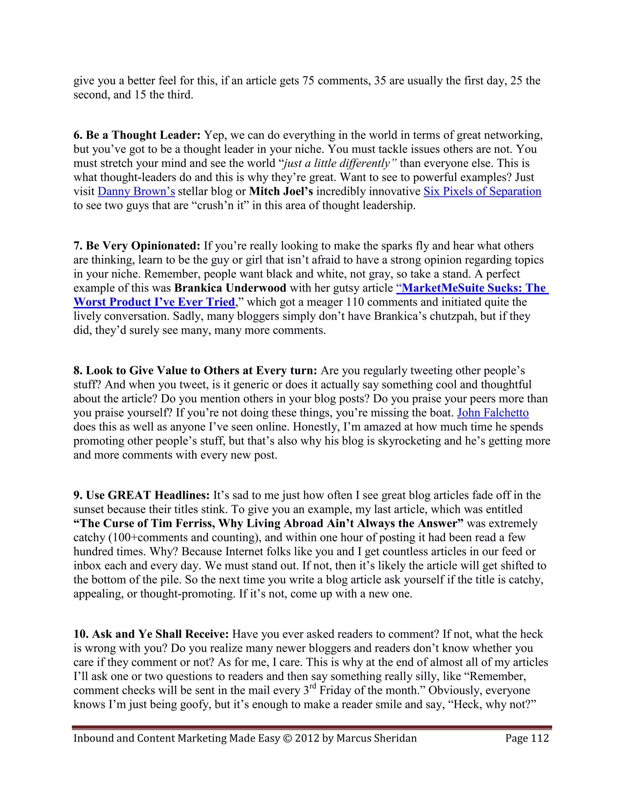give you a better feel for this, if an article gets 75 comments, 35 are usually the first day, 25 the
second, and 15 the third.


6. Be a Thought Leader: Yep, we can do everything in the world in terms of great networking,
but you’ve got to be a thought leader in your niche. You must tackle issues others are not. You
must stretch your mind and see the world “just a little differently” than everyone else. This is
what thought-leaders do and this is why they’re great. Want to see to powerful examples? Just
visit Danny Brown’s stellar blog or Mitch Joel’s incredibly innovative Six Pixels of Separation
to see two guys that are “crush’n it” in this area of thought leadership.


7. Be Very Opinionated: If you’re really looking to make the sparks fly and hear what others
are thinking, learn to be the guy or girl that isn’t afraid to have a strong opinion regarding topics
in your niche. Remember, people want black and white, not gray, so take a stand. A perfect
example of this was Brankica Underwood with her gutsy article “MarketMeSuite Sucks: The
Worst Product I’ve Ever Tried,” which got a meager 110 comments and initiated quite the
lively conversation. Sadly, many bloggers simply don’t have Brankica’s chutzpah, but if they
did, they’d surely see many, many more comments.


8. Look to Give Value to Others at Every turn: Are you regularly tweeting other people’s
stuff? And when you tweet, is it generic or does it actually say something cool and thoughtful
about the article? Do you mention others in your blog posts? Do you praise your peers more than
you praise yourself? If you’re not doing these things, you’re missing the boat. John Falchetto
does this as well as anyone I’ve seen online. Honestly, I’m amazed at how much time he spends
promoting other people’s stuff, but that’s also why his blog is skyrocketing and he’s getting more
and more comments with every new post.


9. Use GREAT Headlines: It’s sad to me just how often I see great blog articles fade off in the
sunset because their titles stink. To give you an example, my last article, which was entitled
“The Curse of Tim Ferriss, Why Living Abroad Ain’t Always the Answer” was extremely
catchy (100+comments and counting), and within one hour of posting it had been read a few
hundred times. Why? Because Internet folks like you and I get countless articles in our feed or
inbox each and every day. We must stand out. If not, then it’s likely the article will get shifted to
the bottom of the pile. So the next time you write a blog article ask yourself if the title is catchy,
appealing, or thought-promoting. If it’s not, come up with a new one.


10. Ask and Ye Shall Receive: Have you ever asked readers to comment? If not, what the heck
is wrong with you? Do you realize many newer bloggers and readers don’t know whether you
care if they comment or not? As for me, I care. This is why at the end of almost all of my articles
I’ll ask one or two questions to readers and then say something really silly, like “Remember,
comment checks will be sent in the mail every 3rd Friday of the month.” Obviously, everyone
knows I’m just being goofy, but it’s enough to make a reader smile and say, “Heck, why not?”

Inbound and Content Marketing Made Easy © 2012 by Marcus Sheridan                            Page 112
 