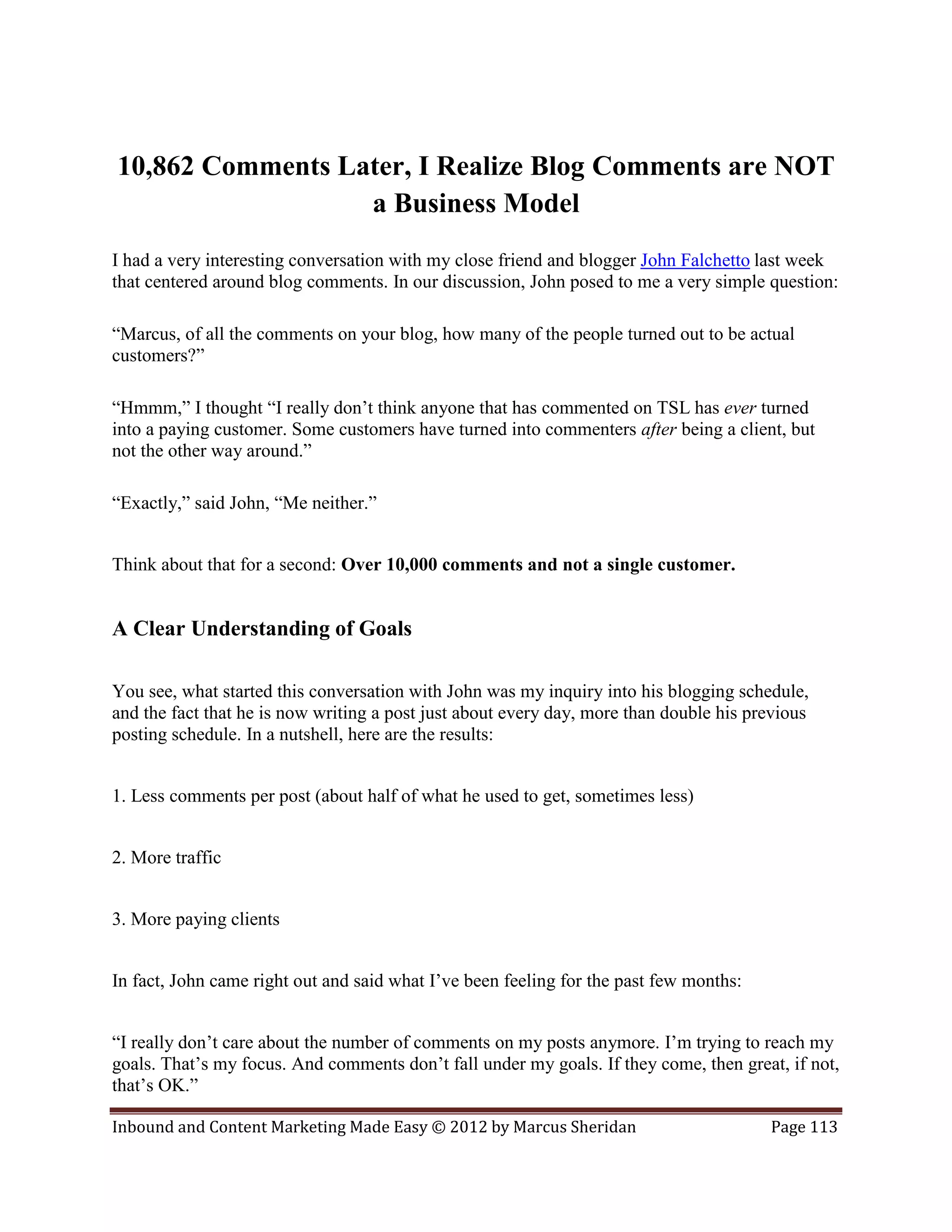 10,862 Comments Later, I Realize Blog Comments are NOT
                  a Business Model
I had a very interesting conversation with my close friend and blogger John Falchetto last week
that centered around blog comments. In our discussion, John posed to me a very simple question:

“Marcus, of all the comments on your blog, how many of the people turned out to be actual
customers?”

“Hmmm,” I thought “I really don’t think anyone that has commented on TSL has ever turned
into a paying customer. Some customers have turned into commenters after being a client, but
not the other way around.”

“Exactly,” said John, “Me neither.”


Think about that for a second: Over 10,000 comments and not a single customer.


A Clear Understanding of Goals

You see, what started this conversation with John was my inquiry into his blogging schedule,
and the fact that he is now writing a post just about every day, more than double his previous
posting schedule. In a nutshell, here are the results:


1. Less comments per post (about half of what he used to get, sometimes less)


2. More traffic


3. More paying clients


In fact, John came right out and said what I’ve been feeling for the past few months:


“I really don’t care about the number of comments on my posts anymore. I’m trying to reach my
goals. That’s my focus. And comments don’t fall under my goals. If they come, then great, if not,
that’s OK.”

Inbound and Content Marketing Made Easy © 2012 by Marcus Sheridan                       Page 113
 