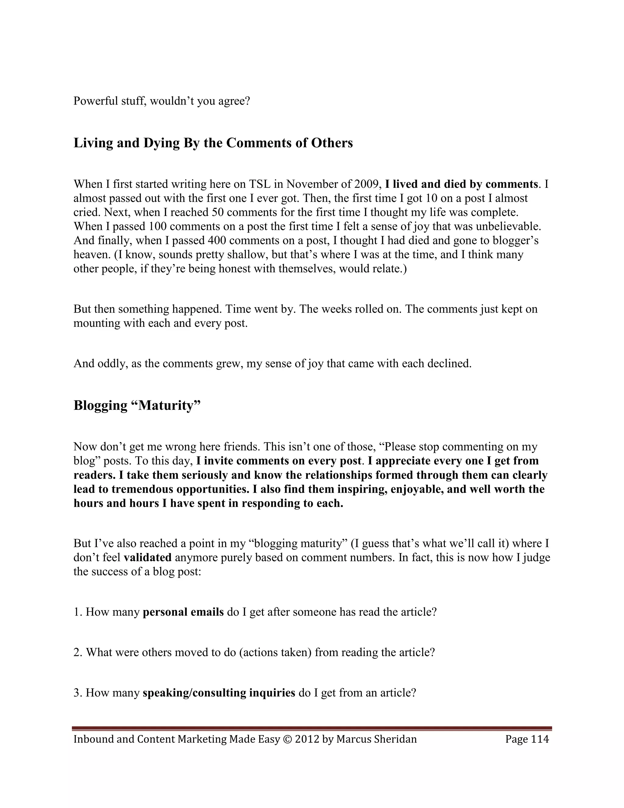 Powerful stuff, wouldn’t you agree?


Living and Dying By the Comments of Others

When I first started writing here on TSL in November of 2009, I lived and died by comments. I
almost passed out with the first one I ever got. Then, the first time I got 10 on a post I almost
cried. Next, when I reached 50 comments for the first time I thought my life was complete.
When I passed 100 comments on a post the first time I felt a sense of joy that was unbelievable.
And finally, when I passed 400 comments on a post, I thought I had died and gone to blogger’s
heaven. (I know, sounds pretty shallow, but that’s where I was at the time, and I think many
other people, if they’re being honest with themselves, would relate.)


But then something happened. Time went by. The weeks rolled on. The comments just kept on
mounting with each and every post.


And oddly, as the comments grew, my sense of joy that came with each declined.


Blogging “Maturity”

Now don’t get me wrong here friends. This isn’t one of those, “Please stop commenting on my
blog” posts. To this day, I invite comments on every post. I appreciate every one I get from
readers. I take them seriously and know the relationships formed through them can clearly
lead to tremendous opportunities. I also find them inspiring, enjoyable, and well worth the
hours and hours I have spent in responding to each.


But I’ve also reached a point in my “blogging maturity” (I guess that’s what we’ll call it) where I
don’t feel validated anymore purely based on comment numbers. In fact, this is now how I judge
the success of a blog post:


1. How many personal emails do I get after someone has read the article?


2. What were others moved to do (actions taken) from reading the article?


3. How many speaking/consulting inquiries do I get from an article?


Inbound and Content Marketing Made Easy © 2012 by Marcus Sheridan                        Page 114
 
