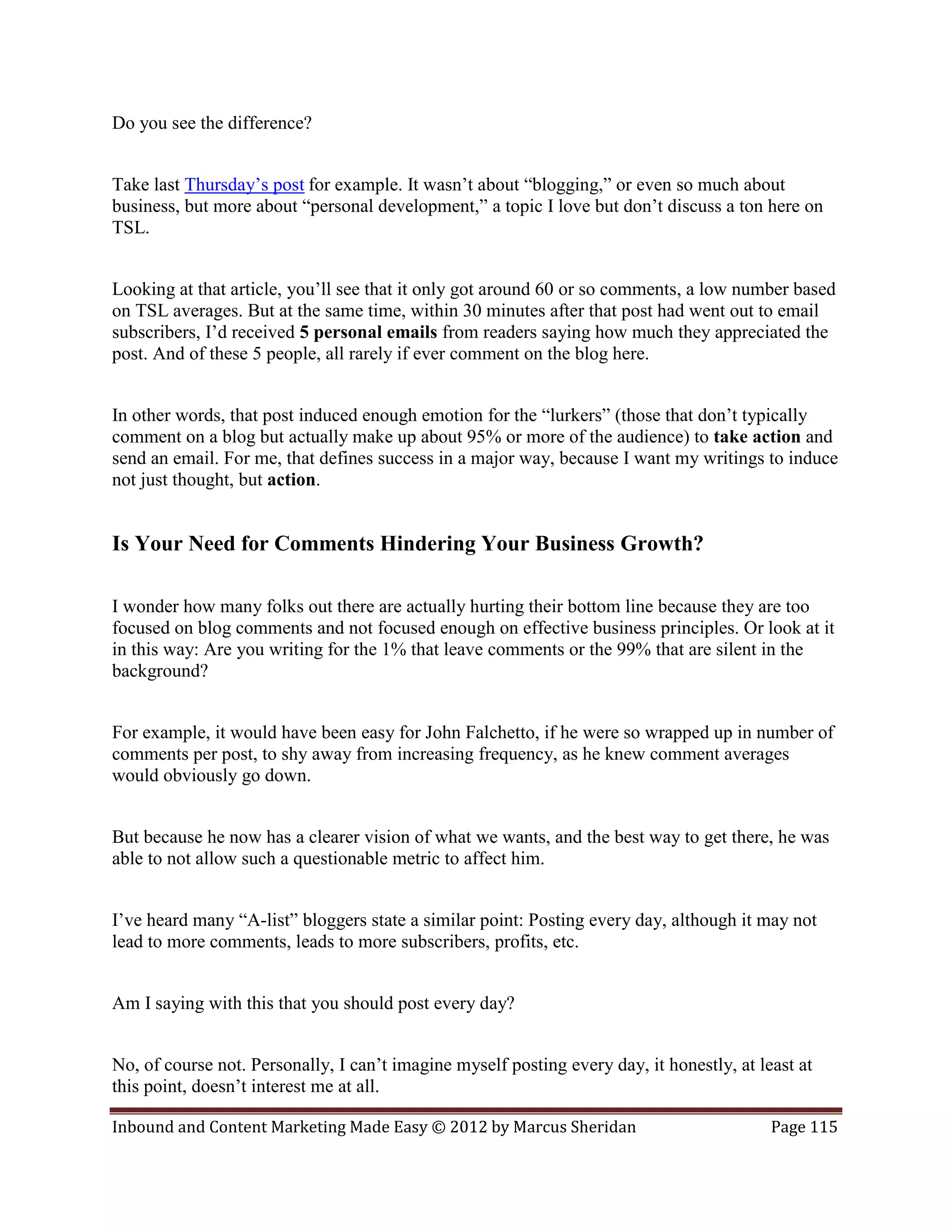 Do you see the difference?


Take last Thursday’s post for example. It wasn’t about “blogging,” or even so much about
business, but more about “personal development,” a topic I love but don’t discuss a ton here on
TSL.


Looking at that article, you’ll see that it only got around 60 or so comments, a low number based
on TSL averages. But at the same time, within 30 minutes after that post had went out to email
subscribers, I’d received 5 personal emails from readers saying how much they appreciated the
post. And of these 5 people, all rarely if ever comment on the blog here.


In other words, that post induced enough emotion for the “lurkers” (those that don’t typically
comment on a blog but actually make up about 95% or more of the audience) to take action and
send an email. For me, that defines success in a major way, because I want my writings to induce
not just thought, but action.


Is Your Need for Comments Hindering Your Business Growth?

I wonder how many folks out there are actually hurting their bottom line because they are too
focused on blog comments and not focused enough on effective business principles. Or look at it
in this way: Are you writing for the 1% that leave comments or the 99% that are silent in the
background?


For example, it would have been easy for John Falchetto, if he were so wrapped up in number of
comments per post, to shy away from increasing frequency, as he knew comment averages
would obviously go down.


But because he now has a clearer vision of what we wants, and the best way to get there, he was
able to not allow such a questionable metric to affect him.


I’ve heard many “A-list” bloggers state a similar point: Posting every day, although it may not
lead to more comments, leads to more subscribers, profits, etc.


Am I saying with this that you should post every day?


No, of course not. Personally, I can’t imagine myself posting every day, it honestly, at least at
this point, doesn’t interest me at all.

Inbound and Content Marketing Made Easy © 2012 by Marcus Sheridan                          Page 115
 