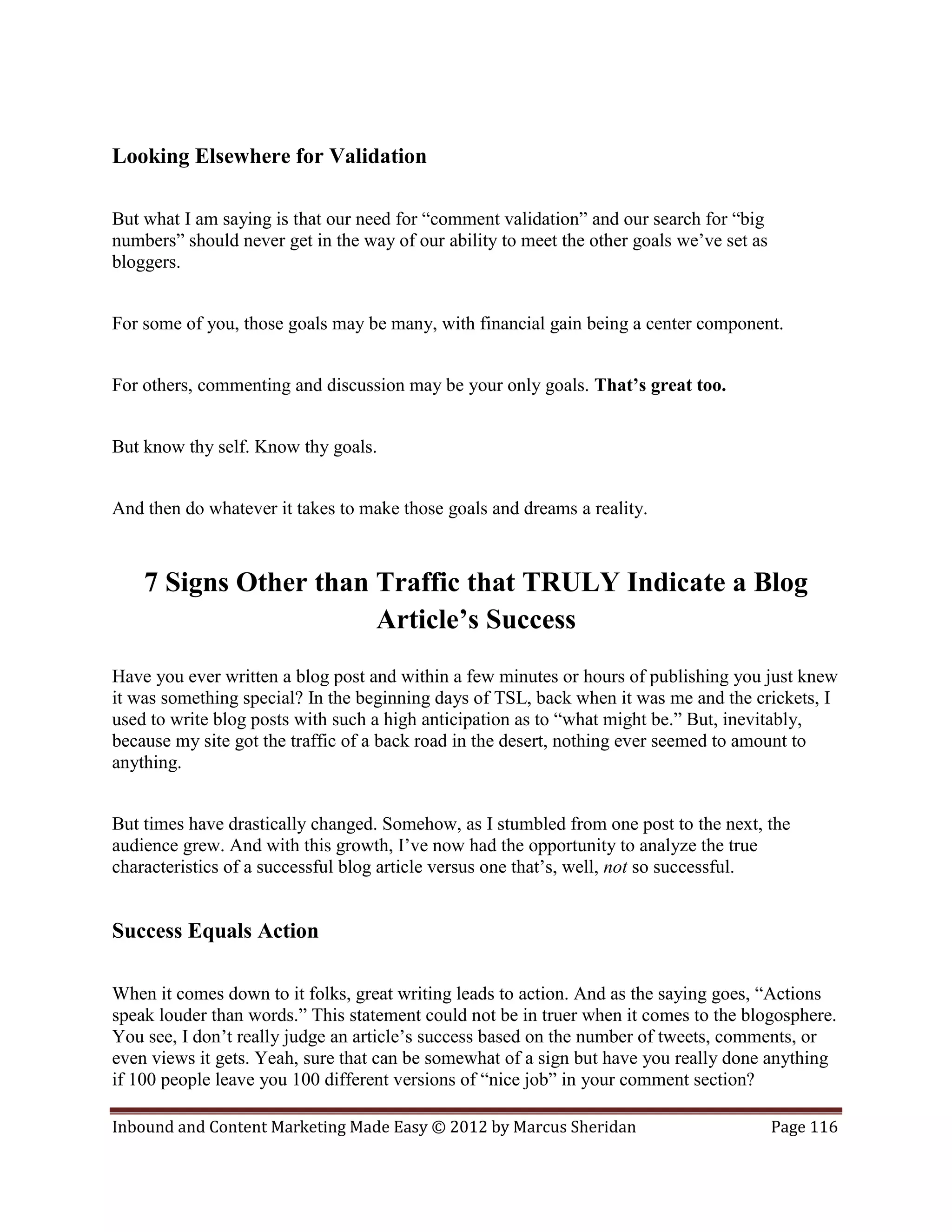 Looking Elsewhere for Validation

But what I am saying is that our need for “comment validation” and our search for “big
numbers” should never get in the way of our ability to meet the other goals we’ve set as
bloggers.


For some of you, those goals may be many, with financial gain being a center component.


For others, commenting and discussion may be your only goals. That’s great too.


But know thy self. Know thy goals.


And then do whatever it takes to make those goals and dreams a reality.



    7 Signs Other than Traffic that TRULY Indicate a Blog
                       Article’s Success
Have you ever written a blog post and within a few minutes or hours of publishing you just knew
it was something special? In the beginning days of TSL, back when it was me and the crickets, I
used to write blog posts with such a high anticipation as to “what might be.” But, inevitably,
because my site got the traffic of a back road in the desert, nothing ever seemed to amount to
anything.


But times have drastically changed. Somehow, as I stumbled from one post to the next, the
audience grew. And with this growth, I’ve now had the opportunity to analyze the true
characteristics of a successful blog article versus one that’s, well, not so successful.


Success Equals Action

When it comes down to it folks, great writing leads to action. And as the saying goes, “Actions
speak louder than words.” This statement could not be in truer when it comes to the blogosphere.
You see, I don’t really judge an article’s success based on the number of tweets, comments, or
even views it gets. Yeah, sure that can be somewhat of a sign but have you really done anything
if 100 people leave you 100 different versions of “nice job” in your comment section?

Inbound and Content Marketing Made Easy © 2012 by Marcus Sheridan                          Page 116
 
