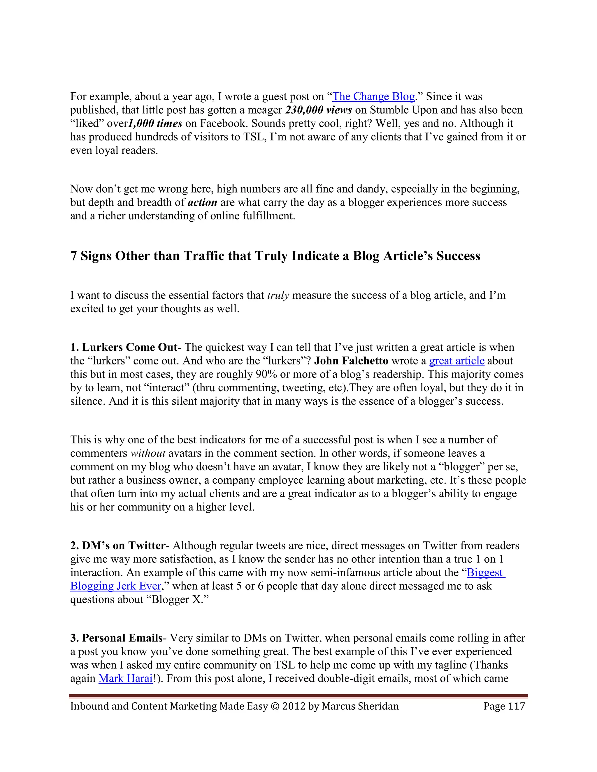 For example, about a year ago, I wrote a guest post on “The Change Blog.” Since it was
published, that little post has gotten a meager 230,000 views on Stumble Upon and has also been
“liked” over1,000 times on Facebook. Sounds pretty cool, right? Well, yes and no. Although it
has produced hundreds of visitors to TSL, I’m not aware of any clients that I’ve gained from it or
even loyal readers.


Now don’t get me wrong here, high numbers are all fine and dandy, especially in the beginning,
but depth and breadth of action are what carry the day as a blogger experiences more success
and a richer understanding of online fulfillment.


7 Signs Other than Traffic that Truly Indicate a Blog Article’s Success

I want to discuss the essential factors that truly measure the success of a blog article, and I’m
excited to get your thoughts as well.


1. Lurkers Come Out- The quickest way I can tell that I’ve just written a great article is when
the “lurkers” come out. And who are the “lurkers”? John Falchetto wrote a great article about
this but in most cases, they are roughly 90% or more of a blog’s readership. This majority comes
by to learn, not “interact” (thru commenting, tweeting, etc).They are often loyal, but they do it in
silence. And it is this silent majority that in many ways is the essence of a blogger’s success.


This is why one of the best indicators for me of a successful post is when I see a number of
commenters without avatars in the comment section. In other words, if someone leaves a
comment on my blog who doesn’t have an avatar, I know they are likely not a “blogger” per se,
but rather a business owner, a company employee learning about marketing, etc. It’s these people
that often turn into my actual clients and are a great indicator as to a blogger’s ability to engage
his or her community on a higher level.


2. DM’s on Twitter- Although regular tweets are nice, direct messages on Twitter from readers
give me way more satisfaction, as I know the sender has no other intention than a true 1 on 1
interaction. An example of this came with my now semi-infamous article about the “Biggest
Blogging Jerk Ever,” when at least 5 or 6 people that day alone direct messaged me to ask
questions about “Blogger X.”


3. Personal Emails- Very similar to DMs on Twitter, when personal emails come rolling in after
a post you know you’ve done something great. The best example of this I’ve ever experienced
was when I asked my entire community on TSL to help me come up with my tagline (Thanks
again Mark Harai!). From this post alone, I received double-digit emails, most of which came

Inbound and Content Marketing Made Easy © 2012 by Marcus Sheridan                           Page 117
 
