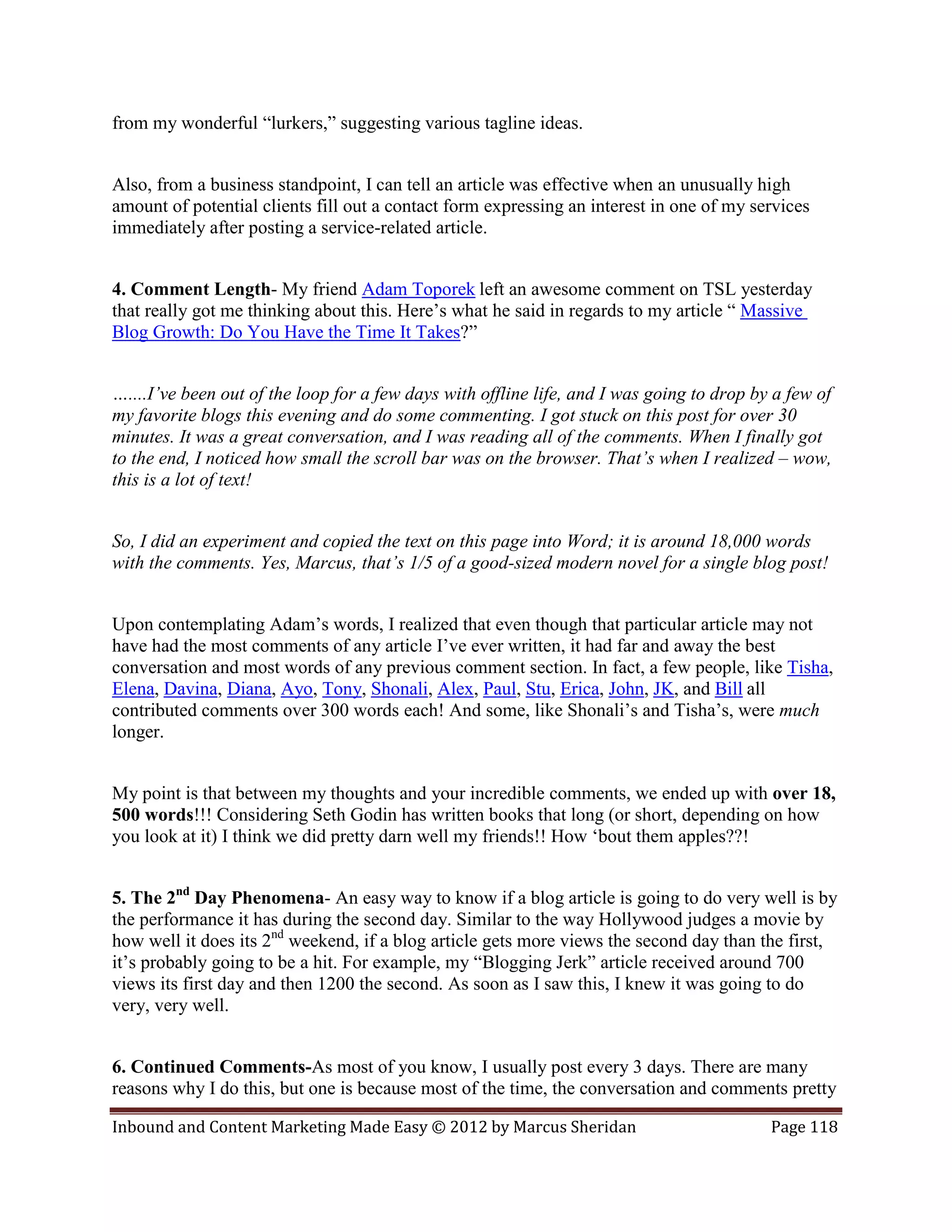 from my wonderful “lurkers,” suggesting various tagline ideas.


Also, from a business standpoint, I can tell an article was effective when an unusually high
amount of potential clients fill out a contact form expressing an interest in one of my services
immediately after posting a service-related article.


4. Comment Length- My friend Adam Toporek left an awesome comment on TSL yesterday
that really got me thinking about this. Here’s what he said in regards to my article “ Massive
Blog Growth: Do You Have the Time It Takes?”


…....I’ve been out of the loop for a few days with offline life, and I was going to drop by a few of
my favorite blogs this evening and do some commenting. I got stuck on this post for over 30
minutes. It was a great conversation, and I was reading all of the comments. When I finally got
to the end, I noticed how small the scroll bar was on the browser. That’s when I realized – wow,
this is a lot of text!


So, I did an experiment and copied the text on this page into Word; it is around 18,000 words
with the comments. Yes, Marcus, that’s 1/5 of a good-sized modern novel for a single blog post!


Upon contemplating Adam’s words, I realized that even though that particular article may not
have had the most comments of any article I’ve ever written, it had far and away the best
conversation and most words of any previous comment section. In fact, a few people, like Tisha,
Elena, Davina, Diana, Ayo, Tony, Shonali, Alex, Paul, Stu, Erica, John, JK, and Bill all
contributed comments over 300 words each! And some, like Shonali’s and Tisha’s, were much
longer.


My point is that between my thoughts and your incredible comments, we ended up with over 18,
500 words!!! Considering Seth Godin has written books that long (or short, depending on how
you look at it) I think we did pretty darn well my friends!! How ‘bout them apples??!


5. The 2nd Day Phenomena- An easy way to know if a blog article is going to do very well is by
the performance it has during the second day. Similar to the way Hollywood judges a movie by
how well it does its 2nd weekend, if a blog article gets more views the second day than the first,
it’s probably going to be a hit. For example, my “Blogging Jerk” article received around 700
views its first day and then 1200 the second. As soon as I saw this, I knew it was going to do
very, very well.


6. Continued Comments-As most of you know, I usually post every 3 days. There are many
reasons why I do this, but one is because most of the time, the conversation and comments pretty

Inbound and Content Marketing Made Easy © 2012 by Marcus Sheridan                          Page 118
 