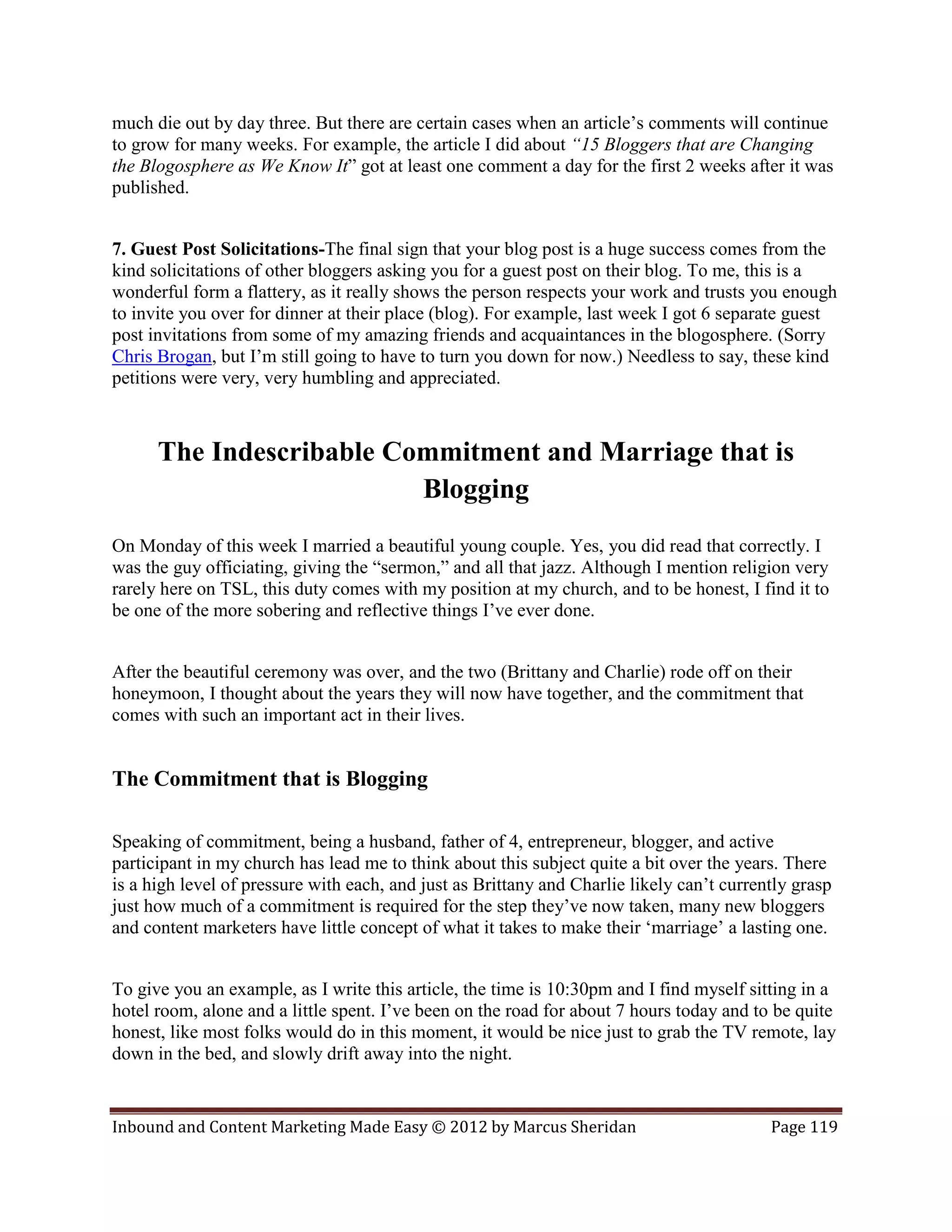 much die out by day three. But there are certain cases when an article’s comments will continue
to grow for many weeks. For example, the article I did about “15 Bloggers that are Changing
the Blogosphere as We Know It” got at least one comment a day for the first 2 weeks after it was
published.


7. Guest Post Solicitations-The final sign that your blog post is a huge success comes from the
kind solicitations of other bloggers asking you for a guest post on their blog. To me, this is a
wonderful form a flattery, as it really shows the person respects your work and trusts you enough
to invite you over for dinner at their place (blog). For example, last week I got 6 separate guest
post invitations from some of my amazing friends and acquaintances in the blogosphere. (Sorry
Chris Brogan, but I’m still going to have to turn you down for now.) Needless to say, these kind
petitions were very, very humbling and appreciated.



      The Indescribable Commitment and Marriage that is
                          Blogging
On Monday of this week I married a beautiful young couple. Yes, you did read that correctly. I
was the guy officiating, giving the “sermon,” and all that jazz. Although I mention religion very
rarely here on TSL, this duty comes with my position at my church, and to be honest, I find it to
be one of the more sobering and reflective things I’ve ever done.


After the beautiful ceremony was over, and the two (Brittany and Charlie) rode off on their
honeymoon, I thought about the years they will now have together, and the commitment that
comes with such an important act in their lives.


The Commitment that is Blogging

Speaking of commitment, being a husband, father of 4, entrepreneur, blogger, and active
participant in my church has lead me to think about this subject quite a bit over the years. There
is a high level of pressure with each, and just as Brittany and Charlie likely can’t currently grasp
just how much of a commitment is required for the step they’ve now taken, many new bloggers
and content marketers have little concept of what it takes to make their ‘marriage’ a lasting one.


To give you an example, as I write this article, the time is 10:30pm and I find myself sitting in a
hotel room, alone and a little spent. I’ve been on the road for about 7 hours today and to be quite
honest, like most folks would do in this moment, it would be nice just to grab the TV remote, lay
down in the bed, and slowly drift away into the night.


Inbound and Content Marketing Made Easy © 2012 by Marcus Sheridan                          Page 119
 