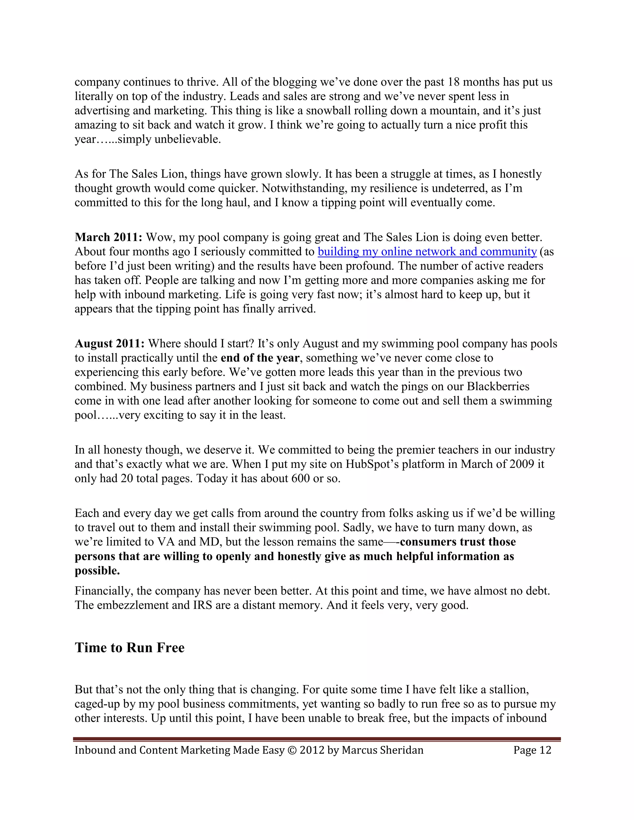 company continues to thrive. All of the blogging we’ve done over the past 18 months has put us
literally on top of the industry. Leads and sales are strong and we’ve never spent less in
advertising and marketing. This thing is like a snowball rolling down a mountain, and it’s just
amazing to sit back and watch it grow. I think we’re going to actually turn a nice profit this
year…...simply unbelievable.

As for The Sales Lion, things have grown slowly. It has been a struggle at times, as I honestly
thought growth would come quicker. Notwithstanding, my resilience is undeterred, as I’m
committed to this for the long haul, and I know a tipping point will eventually come.

March 2011: Wow, my pool company is going great and The Sales Lion is doing even better.
About four months ago I seriously committed to building my online network and community (as
before I’d just been writing) and the results have been profound. The number of active readers
has taken off. People are talking and now I’m getting more and more companies asking me for
help with inbound marketing. Life is going very fast now; it’s almost hard to keep up, but it
appears that the tipping point has finally arrived.

August 2011: Where should I start? It’s only August and my swimming pool company has pools
to install practically until the end of the year, something we’ve never come close to
experiencing this early before. We’ve gotten more leads this year than in the previous two
combined. My business partners and I just sit back and watch the pings on our Blackberries
come in with one lead after another looking for someone to come out and sell them a swimming
pool…...very exciting to say it in the least.

In all honesty though, we deserve it. We committed to being the premier teachers in our industry
and that’s exactly what we are. When I put my site on HubSpot’s platform in March of 2009 it
only had 20 total pages. Today it has about 600 or so.

Each and every day we get calls from around the country from folks asking us if we’d be willing
to travel out to them and install their swimming pool. Sadly, we have to turn many down, as
we’re limited to VA and MD, but the lesson remains the same—-consumers trust those
persons that are willing to openly and honestly give as much helpful information as
possible.
Financially, the company has never been better. At this point and time, we have almost no debt.
The embezzlement and IRS are a distant memory. And it feels very, very good.


Time to Run Free

But that’s not the only thing that is changing. For quite some time I have felt like a stallion,
caged-up by my pool business commitments, yet wanting so badly to run free so as to pursue my
other interests. Up until this point, I have been unable to break free, but the impacts of inbound

Inbound and Content Marketing Made Easy © 2012 by Marcus Sheridan                        Page 12
 