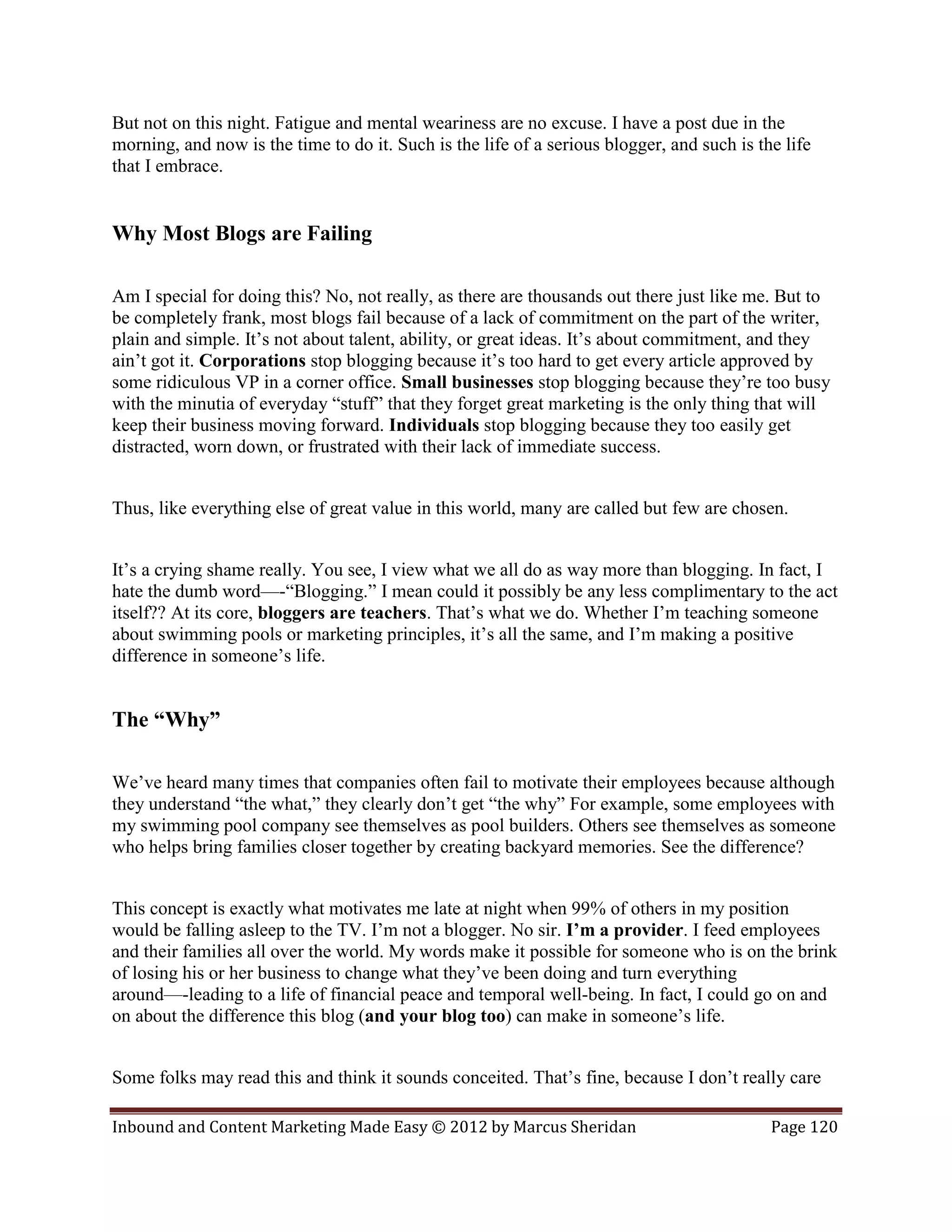 But not on this night. Fatigue and mental weariness are no excuse. I have a post due in the
morning, and now is the time to do it. Such is the life of a serious blogger, and such is the life
that I embrace.


Why Most Blogs are Failing

Am I special for doing this? No, not really, as there are thousands out there just like me. But to
be completely frank, most blogs fail because of a lack of commitment on the part of the writer,
plain and simple. It’s not about talent, ability, or great ideas. It’s about commitment, and they
ain’t got it. Corporations stop blogging because it’s too hard to get every article approved by
some ridiculous VP in a corner office. Small businesses stop blogging because they’re too busy
with the minutia of everyday “stuff” that they forget great marketing is the only thing that will
keep their business moving forward. Individuals stop blogging because they too easily get
distracted, worn down, or frustrated with their lack of immediate success.


Thus, like everything else of great value in this world, many are called but few are chosen.


It’s a crying shame really. You see, I view what we all do as way more than blogging. In fact, I
hate the dumb word—-“Blogging.” I mean could it possibly be any less complimentary to the act
itself?? At its core, bloggers are teachers. That’s what we do. Whether I’m teaching someone
about swimming pools or marketing principles, it’s all the same, and I’m making a positive
difference in someone’s life.


The “Why”

We’ve heard many times that companies often fail to motivate their employees because although
they understand “the what,” they clearly don’t get “the why” For example, some employees with
my swimming pool company see themselves as pool builders. Others see themselves as someone
who helps bring families closer together by creating backyard memories. See the difference?


This concept is exactly what motivates me late at night when 99% of others in my position
would be falling asleep to the TV. I’m not a blogger. No sir. I’m a provider. I feed employees
and their families all over the world. My words make it possible for someone who is on the brink
of losing his or her business to change what they’ve been doing and turn everything
around—-leading to a life of financial peace and temporal well-being. In fact, I could go on and
on about the difference this blog (and your blog too) can make in someone’s life.


Some folks may read this and think it sounds conceited. That’s fine, because I don’t really care

Inbound and Content Marketing Made Easy © 2012 by Marcus Sheridan                           Page 120
 