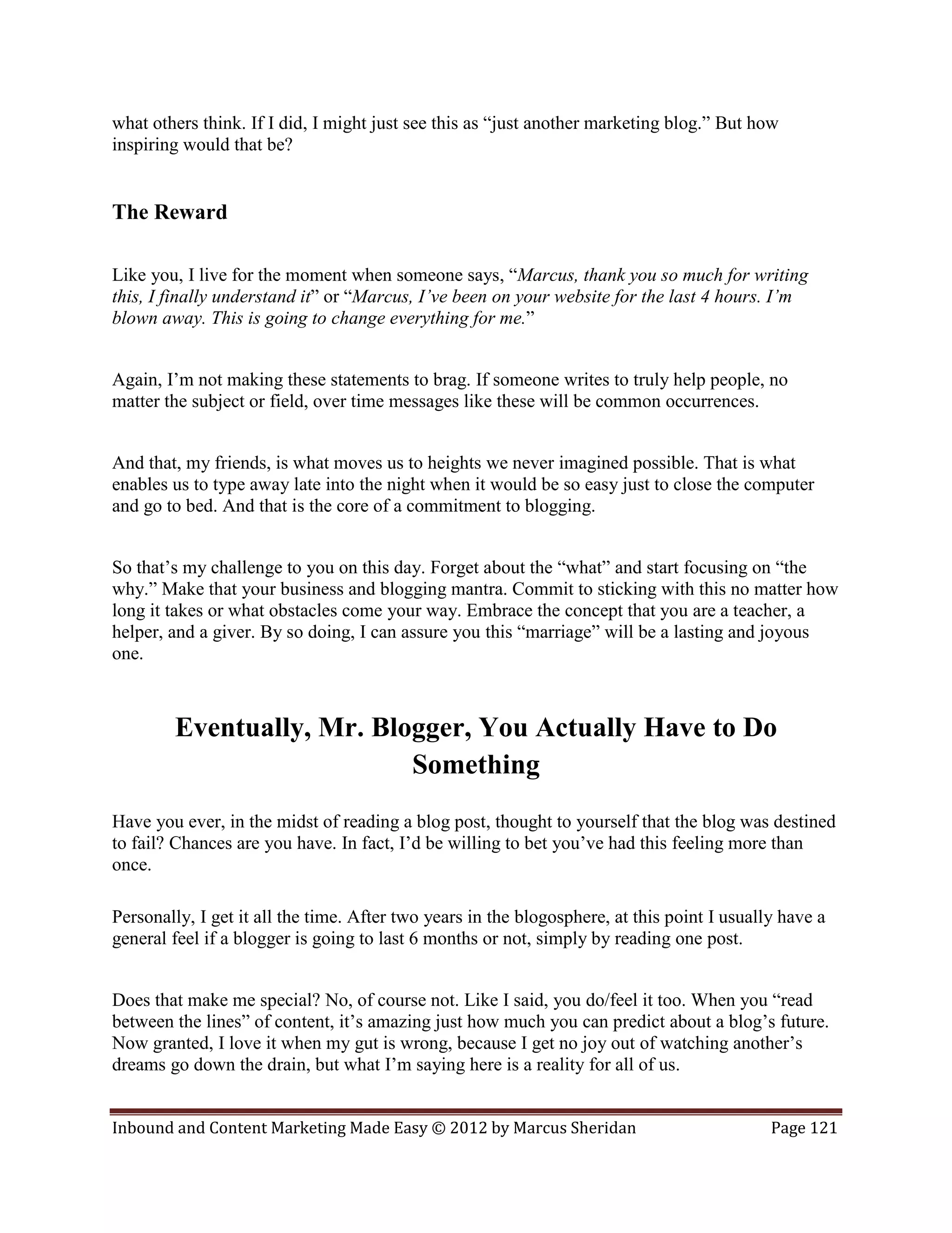 what others think. If I did, I might just see this as “just another marketing blog.” But how
inspiring would that be?


The Reward

Like you, I live for the moment when someone says, “Marcus, thank you so much for writing
this, I finally understand it” or “Marcus, I’ve been on your website for the last 4 hours. I’m
blown away. This is going to change everything for me.”


Again, I’m not making these statements to brag. If someone writes to truly help people, no
matter the subject or field, over time messages like these will be common occurrences.


And that, my friends, is what moves us to heights we never imagined possible. That is what
enables us to type away late into the night when it would be so easy just to close the computer
and go to bed. And that is the core of a commitment to blogging.


So that’s my challenge to you on this day. Forget about the “what” and start focusing on “the
why.” Make that your business and blogging mantra. Commit to sticking with this no matter how
long it takes or what obstacles come your way. Embrace the concept that you are a teacher, a
helper, and a giver. By so doing, I can assure you this “marriage” will be a lasting and joyous
one.



        Eventually, Mr. Blogger, You Actually Have to Do
                           Something
Have you ever, in the midst of reading a blog post, thought to yourself that the blog was destined
to fail? Chances are you have. In fact, I’d be willing to bet you’ve had this feeling more than
once.

Personally, I get it all the time. After two years in the blogosphere, at this point I usually have a
general feel if a blogger is going to last 6 months or not, simply by reading one post.


Does that make me special? No, of course not. Like I said, you do/feel it too. When you “read
between the lines” of content, it’s amazing just how much you can predict about a blog’s future.
Now granted, I love it when my gut is wrong, because I get no joy out of watching another’s
dreams go down the drain, but what I’m saying here is a reality for all of us.


Inbound and Content Marketing Made Easy © 2012 by Marcus Sheridan                            Page 121
 