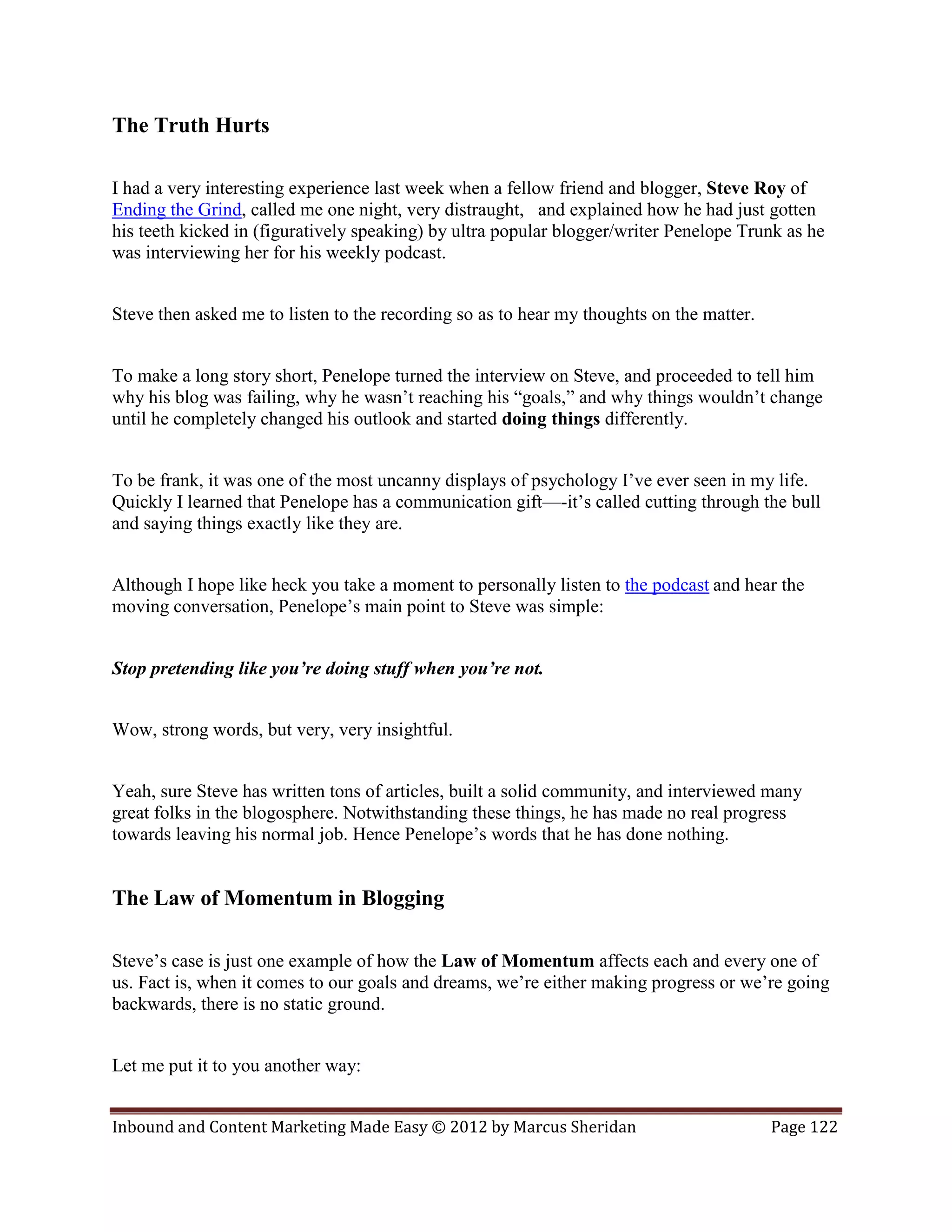The Truth Hurts

I had a very interesting experience last week when a fellow friend and blogger, Steve Roy of
Ending the Grind, called me one night, very distraught, and explained how he had just gotten
his teeth kicked in (figuratively speaking) by ultra popular blogger/writer Penelope Trunk as he
was interviewing her for his weekly podcast.


Steve then asked me to listen to the recording so as to hear my thoughts on the matter.


To make a long story short, Penelope turned the interview on Steve, and proceeded to tell him
why his blog was failing, why he wasn’t reaching his “goals,” and why things wouldn’t change
until he completely changed his outlook and started doing things differently.


To be frank, it was one of the most uncanny displays of psychology I’ve ever seen in my life.
Quickly I learned that Penelope has a communication gift—-it’s called cutting through the bull
and saying things exactly like they are.


Although I hope like heck you take a moment to personally listen to the podcast and hear the
moving conversation, Penelope’s main point to Steve was simple:


Stop pretending like you’re doing stuff when you’re not.


Wow, strong words, but very, very insightful.


Yeah, sure Steve has written tons of articles, built a solid community, and interviewed many
great folks in the blogosphere. Notwithstanding these things, he has made no real progress
towards leaving his normal job. Hence Penelope’s words that he has done nothing.


The Law of Momentum in Blogging

Steve’s case is just one example of how the Law of Momentum affects each and every one of
us. Fact is, when it comes to our goals and dreams, we’re either making progress or we’re going
backwards, there is no static ground.


Let me put it to you another way:


Inbound and Content Marketing Made Easy © 2012 by Marcus Sheridan                         Page 122
 