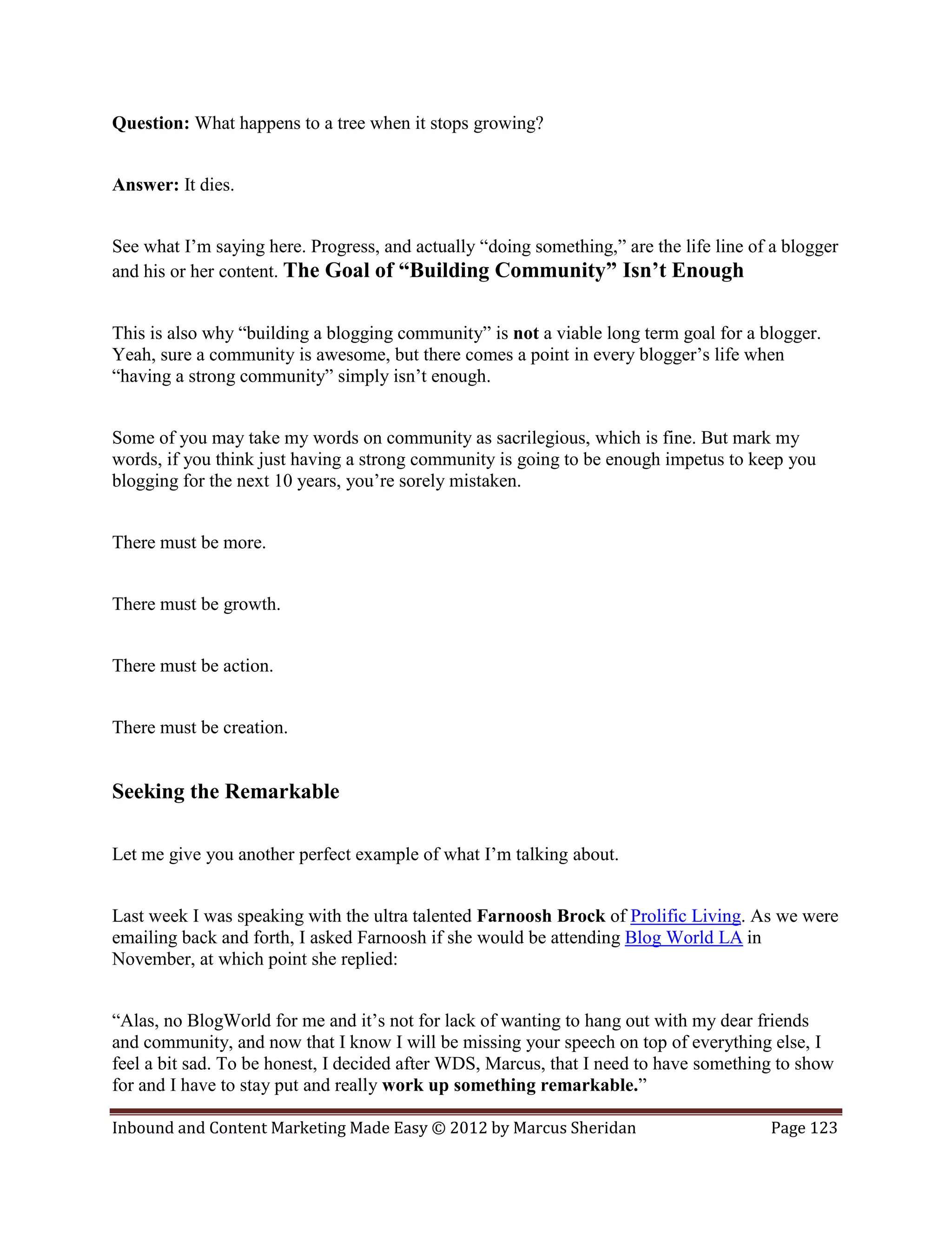 Question: What happens to a tree when it stops growing?


Answer: It dies.


See what I’m saying here. Progress, and actually “doing something,” are the life line of a blogger
and his or her content. The Goal of “Building Community” Isn’t Enough


This is also why “building a blogging community” is not a viable long term goal for a blogger.
Yeah, sure a community is awesome, but there comes a point in every blogger’s life when
“having a strong community” simply isn’t enough.


Some of you may take my words on community as sacrilegious, which is fine. But mark my
words, if you think just having a strong community is going to be enough impetus to keep you
blogging for the next 10 years, you’re sorely mistaken.


There must be more.


There must be growth.


There must be action.


There must be creation.


Seeking the Remarkable

Let me give you another perfect example of what I’m talking about.


Last week I was speaking with the ultra talented Farnoosh Brock of Prolific Living. As we were
emailing back and forth, I asked Farnoosh if she would be attending Blog World LA in
November, at which point she replied:


“Alas, no BlogWorld for me and it’s not for lack of wanting to hang out with my dear friends
and community, and now that I know I will be missing your speech on top of everything else, I
feel a bit sad. To be honest, I decided after WDS, Marcus, that I need to have something to show
for and I have to stay put and really work up something remarkable.”

Inbound and Content Marketing Made Easy © 2012 by Marcus Sheridan                       Page 123
 