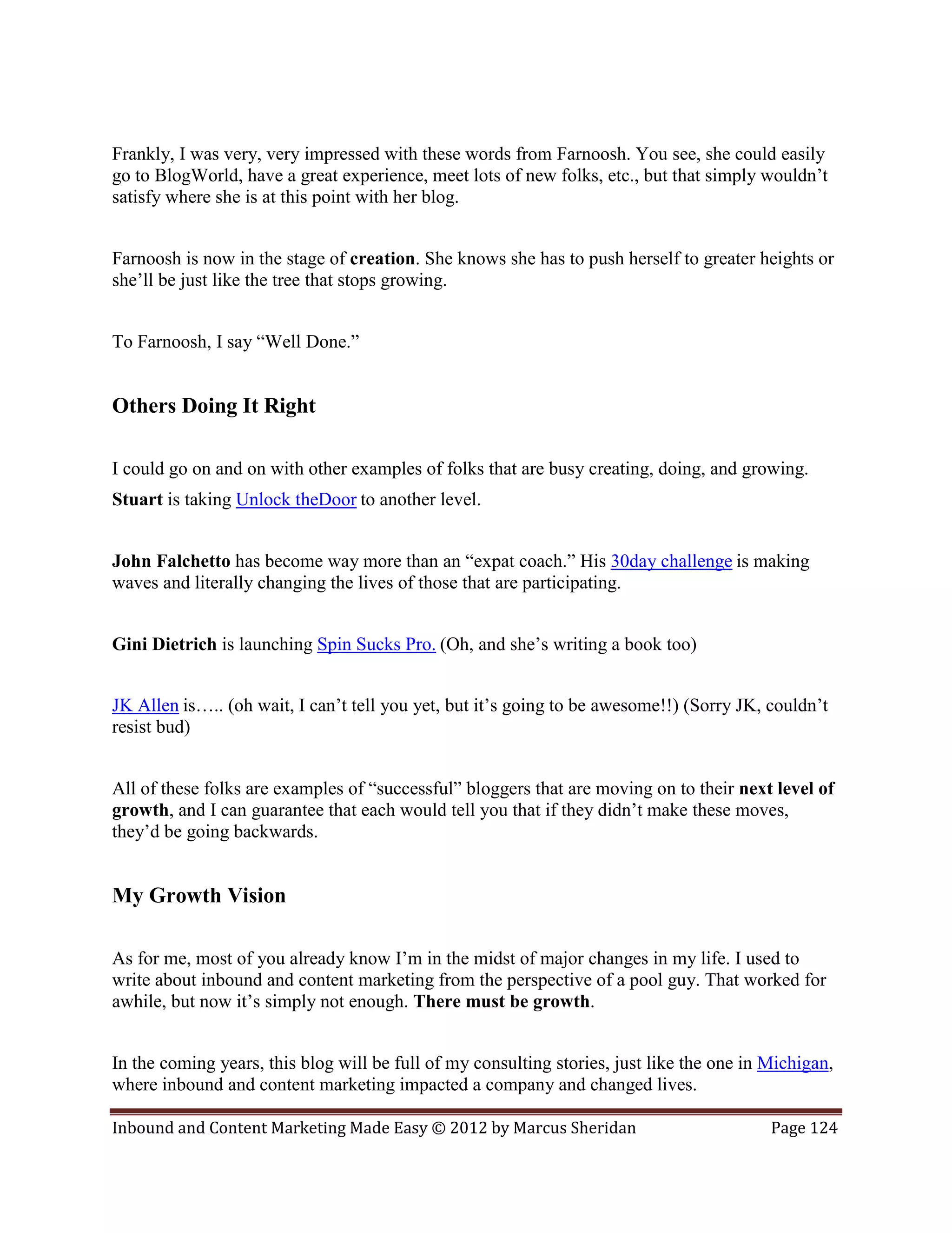 Frankly, I was very, very impressed with these words from Farnoosh. You see, she could easily
go to BlogWorld, have a great experience, meet lots of new folks, etc., but that simply wouldn’t
satisfy where she is at this point with her blog.


Farnoosh is now in the stage of creation. She knows she has to push herself to greater heights or
she’ll be just like the tree that stops growing.


To Farnoosh, I say “Well Done.”


Others Doing It Right

I could go on and on with other examples of folks that are busy creating, doing, and growing.
Stuart is taking Unlock theDoor to another level.


John Falchetto has become way more than an “expat coach.” His 30day challenge is making
waves and literally changing the lives of those that are participating.


Gini Dietrich is launching Spin Sucks Pro. (Oh, and she’s writing a book too)


JK Allen is….. (oh wait, I can’t tell you yet, but it’s going to be awesome!!) (Sorry JK, couldn’t
resist bud)


All of these folks are examples of “successful” bloggers that are moving on to their next level of
growth, and I can guarantee that each would tell you that if they didn’t make these moves,
they’d be going backwards.


My Growth Vision

As for me, most of you already know I’m in the midst of major changes in my life. I used to
write about inbound and content marketing from the perspective of a pool guy. That worked for
awhile, but now it’s simply not enough. There must be growth.


In the coming years, this blog will be full of my consulting stories, just like the one in Michigan,
where inbound and content marketing impacted a company and changed lives.

Inbound and Content Marketing Made Easy © 2012 by Marcus Sheridan                          Page 124
 