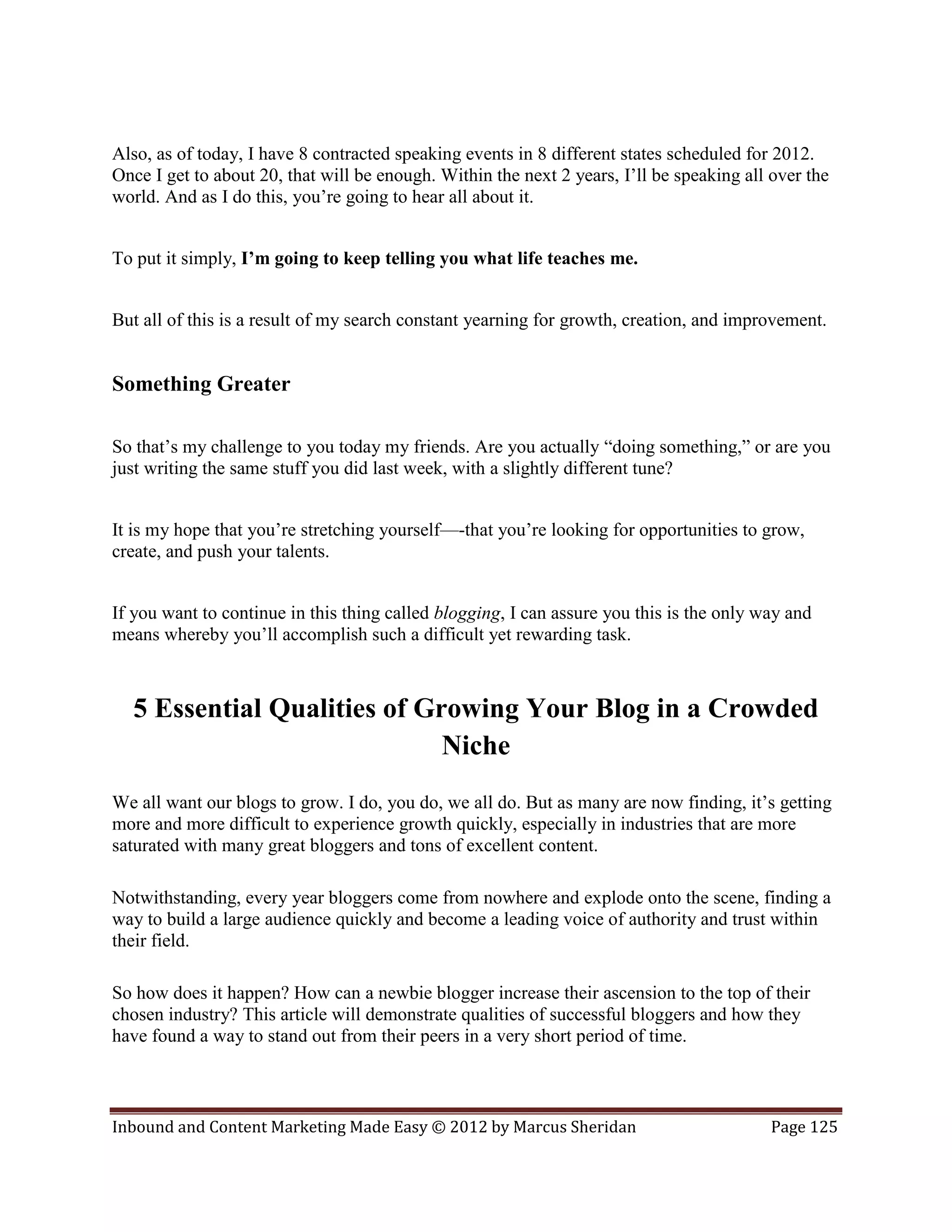 Also, as of today, I have 8 contracted speaking events in 8 different states scheduled for 2012.
Once I get to about 20, that will be enough. Within the next 2 years, I’ll be speaking all over the
world. And as I do this, you’re going to hear all about it.


To put it simply, I’m going to keep telling you what life teaches me.


But all of this is a result of my search constant yearning for growth, creation, and improvement.


Something Greater

So that’s my challenge to you today my friends. Are you actually “doing something,” or are you
just writing the same stuff you did last week, with a slightly different tune?


It is my hope that you’re stretching yourself—-that you’re looking for opportunities to grow,
create, and push your talents.


If you want to continue in this thing called blogging, I can assure you this is the only way and
means whereby you’ll accomplish such a difficult yet rewarding task.



  5 Essential Qualities of Growing Your Blog in a Crowded
                             Niche
We all want our blogs to grow. I do, you do, we all do. But as many are now finding, it’s getting
more and more difficult to experience growth quickly, especially in industries that are more
saturated with many great bloggers and tons of excellent content.

Notwithstanding, every year bloggers come from nowhere and explode onto the scene, finding a
way to build a large audience quickly and become a leading voice of authority and trust within
their field.

So how does it happen? How can a newbie blogger increase their ascension to the top of their
chosen industry? This article will demonstrate qualities of successful bloggers and how they
have found a way to stand out from their peers in a very short period of time.



Inbound and Content Marketing Made Easy © 2012 by Marcus Sheridan                         Page 125
 