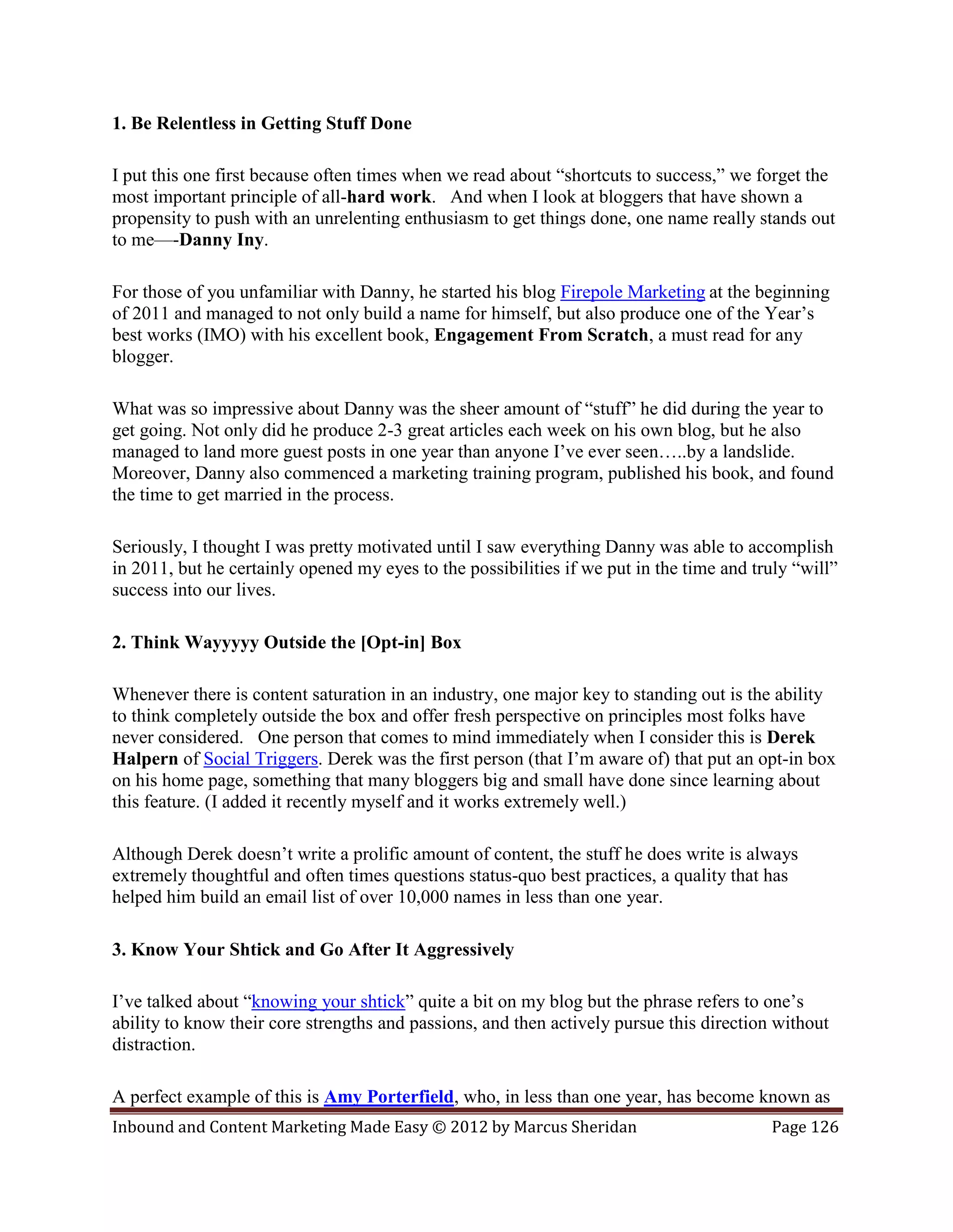 1. Be Relentless in Getting Stuff Done

I put this one first because often times when we read about “shortcuts to success,” we forget the
most important principle of all-hard work. And when I look at bloggers that have shown a
propensity to push with an unrelenting enthusiasm to get things done, one name really stands out
to me—-Danny Iny.

For those of you unfamiliar with Danny, he started his blog Firepole Marketing at the beginning
of 2011 and managed to not only build a name for himself, but also produce one of the Year’s
best works (IMO) with his excellent book, Engagement From Scratch, a must read for any
blogger.

What was so impressive about Danny was the sheer amount of “stuff” he did during the year to
get going. Not only did he produce 2-3 great articles each week on his own blog, but he also
managed to land more guest posts in one year than anyone I’ve ever seen…..by a landslide.
Moreover, Danny also commenced a marketing training program, published his book, and found
the time to get married in the process.

Seriously, I thought I was pretty motivated until I saw everything Danny was able to accomplish
in 2011, but he certainly opened my eyes to the possibilities if we put in the time and truly “will”
success into our lives.

2. Think Wayyyyy Outside the [Opt-in] Box

Whenever there is content saturation in an industry, one major key to standing out is the ability
to think completely outside the box and offer fresh perspective on principles most folks have
never considered. One person that comes to mind immediately when I consider this is Derek
Halpern of Social Triggers. Derek was the first person (that I’m aware of) that put an opt-in box
on his home page, something that many bloggers big and small have done since learning about
this feature. (I added it recently myself and it works extremely well.)

Although Derek doesn’t write a prolific amount of content, the stuff he does write is always
extremely thoughtful and often times questions status-quo best practices, a quality that has
helped him build an email list of over 10,000 names in less than one year.

3. Know Your Shtick and Go After It Aggressively

I’ve talked about “knowing your shtick” quite a bit on my blog but the phrase refers to one’s
ability to know their core strengths and passions, and then actively pursue this direction without
distraction.

A perfect example of this is Amy Porterfield, who, in less than one year, has become known as
Inbound and Content Marketing Made Easy © 2012 by Marcus Sheridan                         Page 126
 
