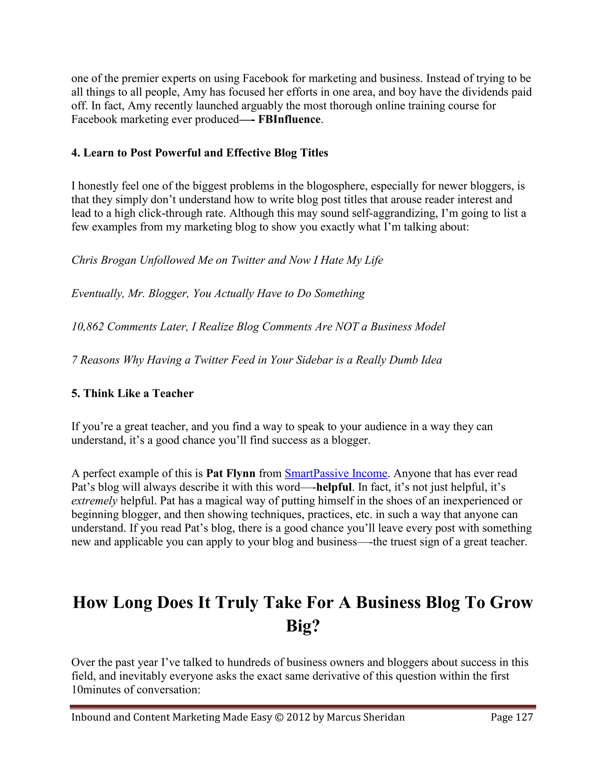 one of the premier experts on using Facebook for marketing and business. Instead of trying to be
all things to all people, Amy has focused her efforts in one area, and boy have the dividends paid
off. In fact, Amy recently launched arguably the most thorough online training course for
Facebook marketing ever produced—- FBInfluence.

4. Learn to Post Powerful and Effective Blog Titles

I honestly feel one of the biggest problems in the blogosphere, especially for newer bloggers, is
that they simply don’t understand how to write blog post titles that arouse reader interest and
lead to a high click-through rate. Although this may sound self-aggrandizing, I’m going to list a
few examples from my marketing blog to show you exactly what I’m talking about:

Chris Brogan Unfollowed Me on Twitter and Now I Hate My Life

Eventually, Mr. Blogger, You Actually Have to Do Something

10,862 Comments Later, I Realize Blog Comments Are NOT a Business Model

7 Reasons Why Having a Twitter Feed in Your Sidebar is a Really Dumb Idea

5. Think Like a Teacher

If you’re a great teacher, and you find a way to speak to your audience in a way they can
understand, it’s a good chance you’ll find success as a blogger.

A perfect example of this is Pat Flynn from SmartPassive Income. Anyone that has ever read
Pat’s blog will always describe it with this word—-helpful. In fact, it’s not just helpful, it’s
extremely helpful. Pat has a magical way of putting himself in the shoes of an inexperienced or
beginning blogger, and then showing techniques, practices, etc. in such a way that anyone can
understand. If you read Pat’s blog, there is a good chance you’ll leave every post with something
new and applicable you can apply to your blog and business—-the truest sign of a great teacher.




How Long Does It Truly Take For A Business Blog To Grow
                         Big?
Over the past year I’ve talked to hundreds of business owners and bloggers about success in this
field, and inevitably everyone asks the exact same derivative of this question within the first
10minutes of conversation:

Inbound and Content Marketing Made Easy © 2012 by Marcus Sheridan                        Page 127
 