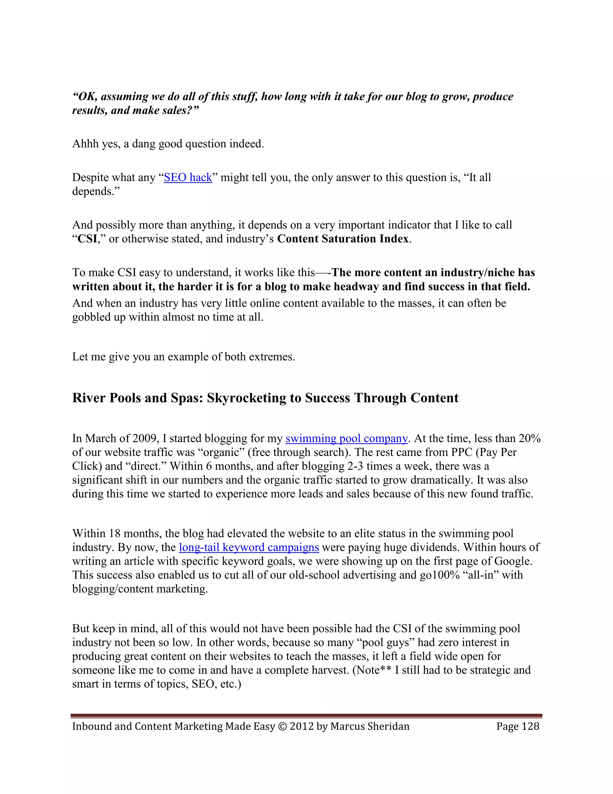 “OK, assuming we do all of this stuff, how long with it take for our blog to grow, produce
results, and make sales?”

Ahhh yes, a dang good question indeed.

Despite what any “SEO hack” might tell you, the only answer to this question is, “It all
depends.”

And possibly more than anything, it depends on a very important indicator that I like to call
“CSI,” or otherwise stated, and industry’s Content Saturation Index.

To make CSI easy to understand, it works like this—-The more content an industry/niche has
written about it, the harder it is for a blog to make headway and find success in that field.
And when an industry has very little online content available to the masses, it can often be
gobbled up within almost no time at all.


Let me give you an example of both extremes.


River Pools and Spas: Skyrocketing to Success Through Content

In March of 2009, I started blogging for my swimming pool company. At the time, less than 20%
of our website traffic was “organic” (free through search). The rest came from PPC (Pay Per
Click) and “direct.” Within 6 months, and after blogging 2-3 times a week, there was a
significant shift in our numbers and the organic traffic started to grow dramatically. It was also
during this time we started to experience more leads and sales because of this new found traffic.


Within 18 months, the blog had elevated the website to an elite status in the swimming pool
industry. By now, the long-tail keyword campaigns were paying huge dividends. Within hours of
writing an article with specific keyword goals, we were showing up on the first page of Google.
This success also enabled us to cut all of our old-school advertising and go100% “all-in” with
blogging/content marketing.


But keep in mind, all of this would not have been possible had the CSI of the swimming pool
industry not been so low. In other words, because so many “pool guys” had zero interest in
producing great content on their websites to teach the masses, it left a field wide open for
someone like me to come in and have a complete harvest. (Note** I still had to be strategic and
smart in terms of topics, SEO, etc.)


Inbound and Content Marketing Made Easy © 2012 by Marcus Sheridan                          Page 128
 