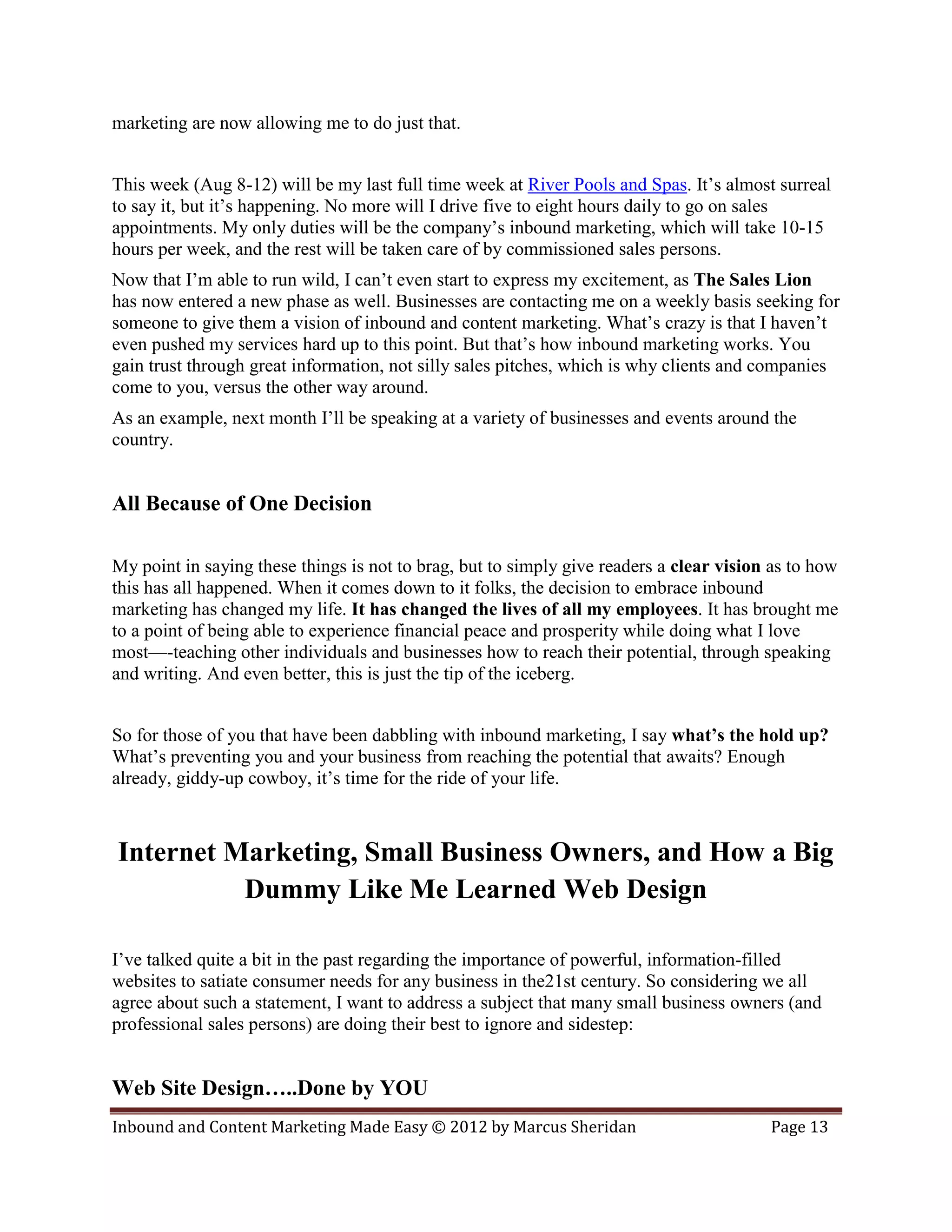 marketing are now allowing me to do just that.


This week (Aug 8-12) will be my last full time week at River Pools and Spas. It’s almost surreal
to say it, but it’s happening. No more will I drive five to eight hours daily to go on sales
appointments. My only duties will be the company’s inbound marketing, which will take 10-15
hours per week, and the rest will be taken care of by commissioned sales persons.
Now that I’m able to run wild, I can’t even start to express my excitement, as The Sales Lion
has now entered a new phase as well. Businesses are contacting me on a weekly basis seeking for
someone to give them a vision of inbound and content marketing. What’s crazy is that I haven’t
even pushed my services hard up to this point. But that’s how inbound marketing works. You
gain trust through great information, not silly sales pitches, which is why clients and companies
come to you, versus the other way around.
As an example, next month I’ll be speaking at a variety of businesses and events around the
country.


All Because of One Decision

My point in saying these things is not to brag, but to simply give readers a clear vision as to how
this has all happened. When it comes down to it folks, the decision to embrace inbound
marketing has changed my life. It has changed the lives of all my employees. It has brought me
to a point of being able to experience financial peace and prosperity while doing what I love
most—-teaching other individuals and businesses how to reach their potential, through speaking
and writing. And even better, this is just the tip of the iceberg.


So for those of you that have been dabbling with inbound marketing, I say what’s the hold up?
What’s preventing you and your business from reaching the potential that awaits? Enough
already, giddy-up cowboy, it’s time for the ride of your life.



Internet Marketing, Small Business Owners, and How a Big
          Dummy Like Me Learned Web Design

I’ve talked quite a bit in the past regarding the importance of powerful, information-filled
websites to satiate consumer needs for any business in the21st century. So considering we all
agree about such a statement, I want to address a subject that many small business owners (and
professional sales persons) are doing their best to ignore and sidestep:


Web Site Design…..Done by YOU
Inbound and Content Marketing Made Easy © 2012 by Marcus Sheridan                        Page 13
 