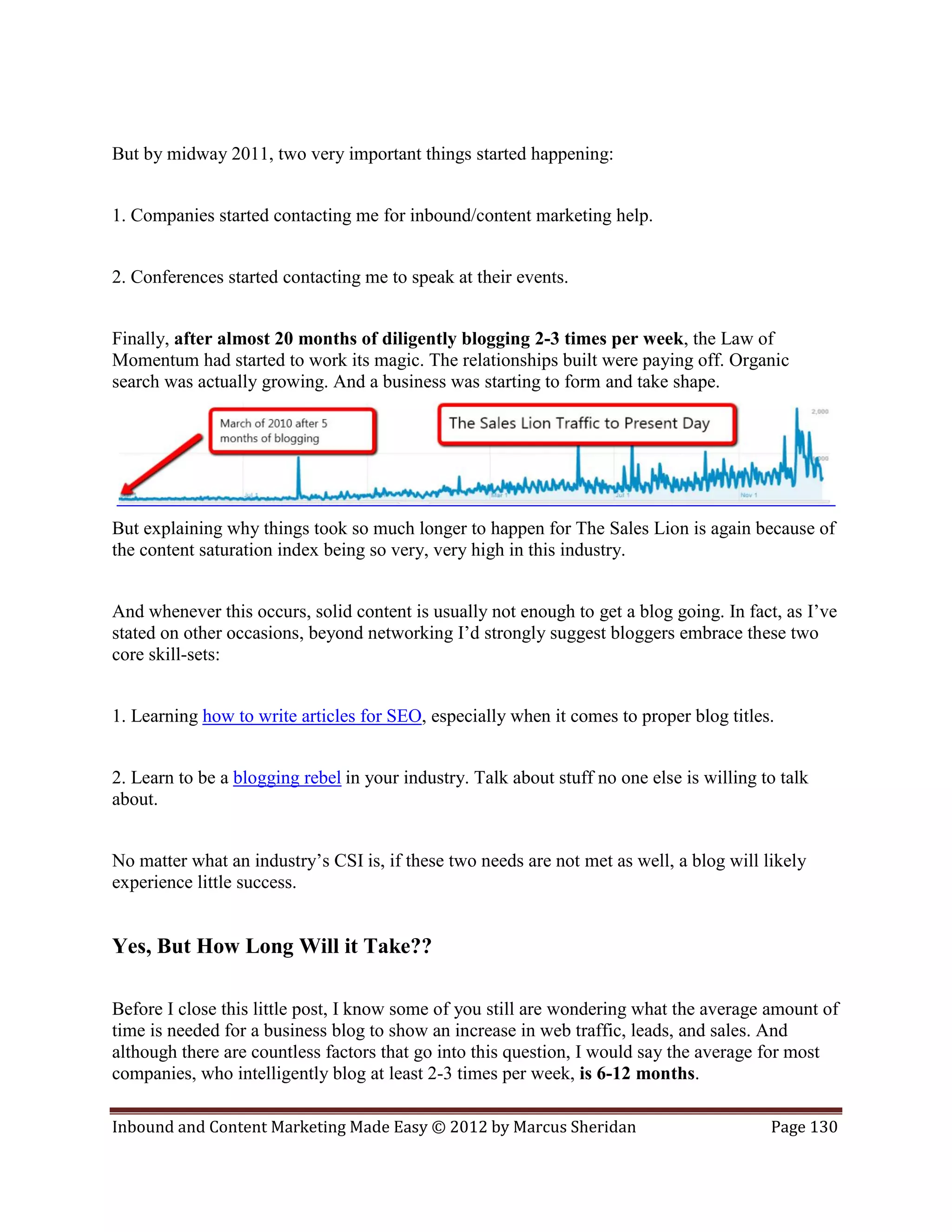 But by midway 2011, two very important things started happening:


1. Companies started contacting me for inbound/content marketing help.


2. Conferences started contacting me to speak at their events.


Finally, after almost 20 months of diligently blogging 2-3 times per week, the Law of
Momentum had started to work its magic. The relationships built were paying off. Organic
search was actually growing. And a business was starting to form and take shape.




But explaining why things took so much longer to happen for The Sales Lion is again because of
the content saturation index being so very, very high in this industry.


And whenever this occurs, solid content is usually not enough to get a blog going. In fact, as I’ve
stated on other occasions, beyond networking I’d strongly suggest bloggers embrace these two
core skill-sets:


1. Learning how to write articles for SEO, especially when it comes to proper blog titles.


2. Learn to be a blogging rebel in your industry. Talk about stuff no one else is willing to talk
about.


No matter what an industry’s CSI is, if these two needs are not met as well, a blog will likely
experience little success.


Yes, But How Long Will it Take??

Before I close this little post, I know some of you still are wondering what the average amount of
time is needed for a business blog to show an increase in web traffic, leads, and sales. And
although there are countless factors that go into this question, I would say the average for most
companies, who intelligently blog at least 2-3 times per week, is 6-12 months.

Inbound and Content Marketing Made Easy © 2012 by Marcus Sheridan                          Page 130
 