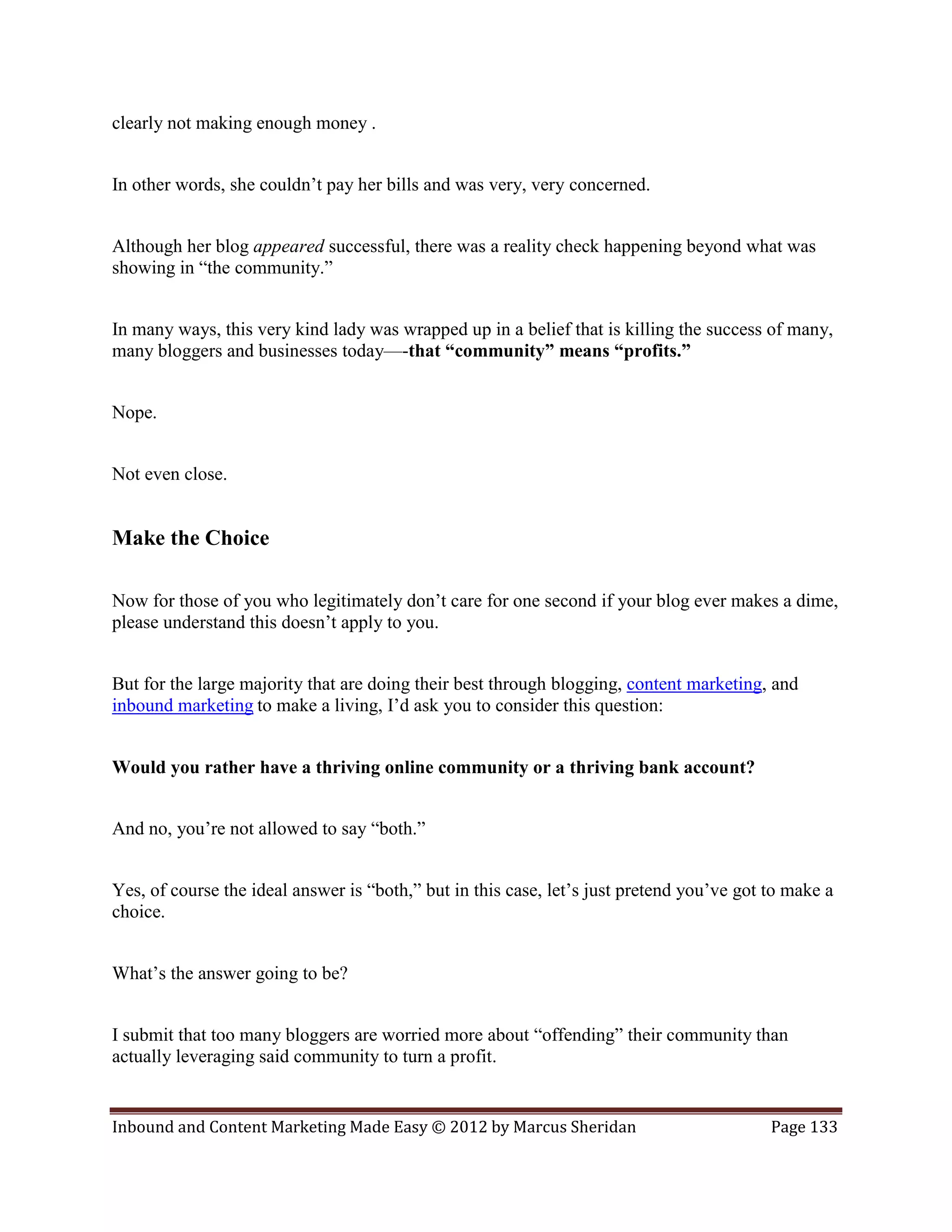 clearly not making enough money .


In other words, she couldn’t pay her bills and was very, very concerned.


Although her blog appeared successful, there was a reality check happening beyond what was
showing in “the community.”


In many ways, this very kind lady was wrapped up in a belief that is killing the success of many,
many bloggers and businesses today—-that “community” means “profits.”


Nope.


Not even close.


Make the Choice

Now for those of you who legitimately don’t care for one second if your blog ever makes a dime,
please understand this doesn’t apply to you.


But for the large majority that are doing their best through blogging, content marketing, and
inbound marketing to make a living, I’d ask you to consider this question:


Would you rather have a thriving online community or a thriving bank account?


And no, you’re not allowed to say “both.”


Yes, of course the ideal answer is “both,” but in this case, let’s just pretend you’ve got to make a
choice.


What’s the answer going to be?


I submit that too many bloggers are worried more about “offending” their community than
actually leveraging said community to turn a profit.


Inbound and Content Marketing Made Easy © 2012 by Marcus Sheridan                          Page 133
 