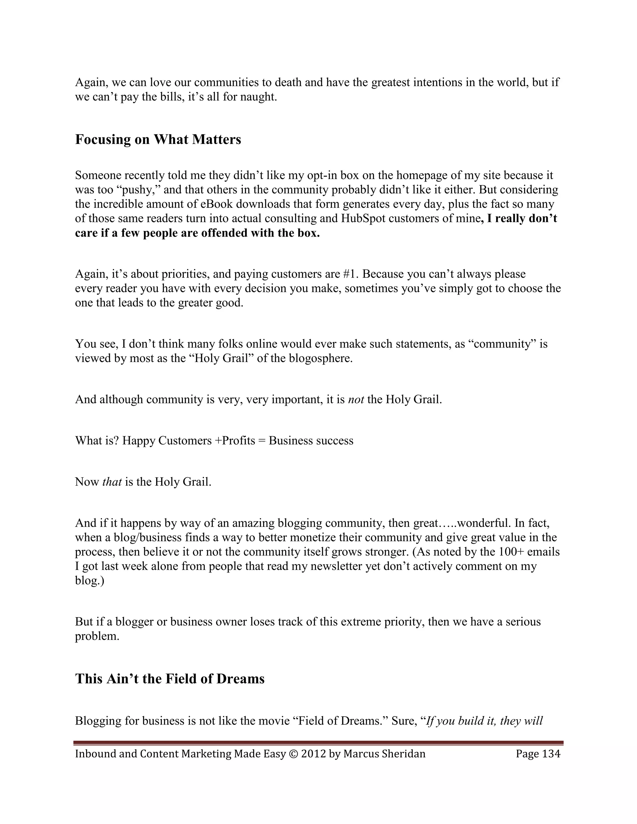 Again, we can love our communities to death and have the greatest intentions in the world, but if
we can’t pay the bills, it’s all for naught.


Focusing on What Matters

Someone recently told me they didn’t like my opt-in box on the homepage of my site because it
was too “pushy,” and that others in the community probably didn’t like it either. But considering
the incredible amount of eBook downloads that form generates every day, plus the fact so many
of those same readers turn into actual consulting and HubSpot customers of mine, I really don’t
care if a few people are offended with the box.


Again, it’s about priorities, and paying customers are #1. Because you can’t always please
every reader you have with every decision you make, sometimes you’ve simply got to choose the
one that leads to the greater good.


You see, I don’t think many folks online would ever make such statements, as “community” is
viewed by most as the “Holy Grail” of the blogosphere.


And although community is very, very important, it is not the Holy Grail.


What is? Happy Customers +Profits = Business success


Now that is the Holy Grail.


And if it happens by way of an amazing blogging community, then great…..wonderful. In fact,
when a blog/business finds a way to better monetize their community and give great value in the
process, then believe it or not the community itself grows stronger. (As noted by the 100+ emails
I got last week alone from people that read my newsletter yet don’t actively comment on my
blog.)


But if a blogger or business owner loses track of this extreme priority, then we have a serious
problem.


This Ain’t the Field of Dreams

Blogging for business is not like the movie “Field of Dreams.” Sure, “If you build it, they will

Inbound and Content Marketing Made Easy © 2012 by Marcus Sheridan                         Page 134
 