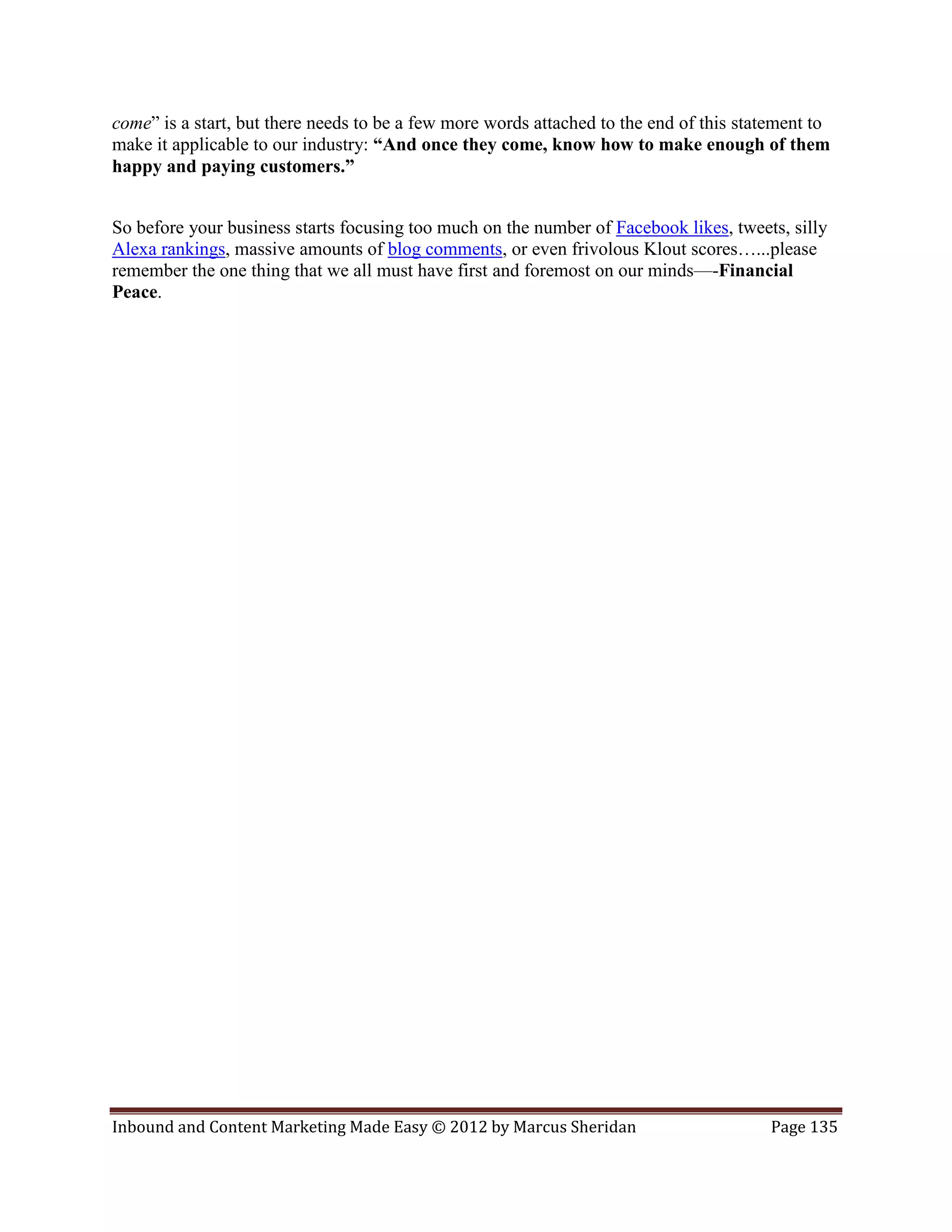 come” is a start, but there needs to be a few more words attached to the end of this statement to
make it applicable to our industry: “And once they come, know how to make enough of them
happy and paying customers.”


So before your business starts focusing too much on the number of Facebook likes, tweets, silly
Alexa rankings, massive amounts of blog comments, or even frivolous Klout scores…...please
remember the one thing that we all must have first and foremost on our minds—-Financial
Peace.




Inbound and Content Marketing Made Easy © 2012 by Marcus Sheridan                       Page 135
 