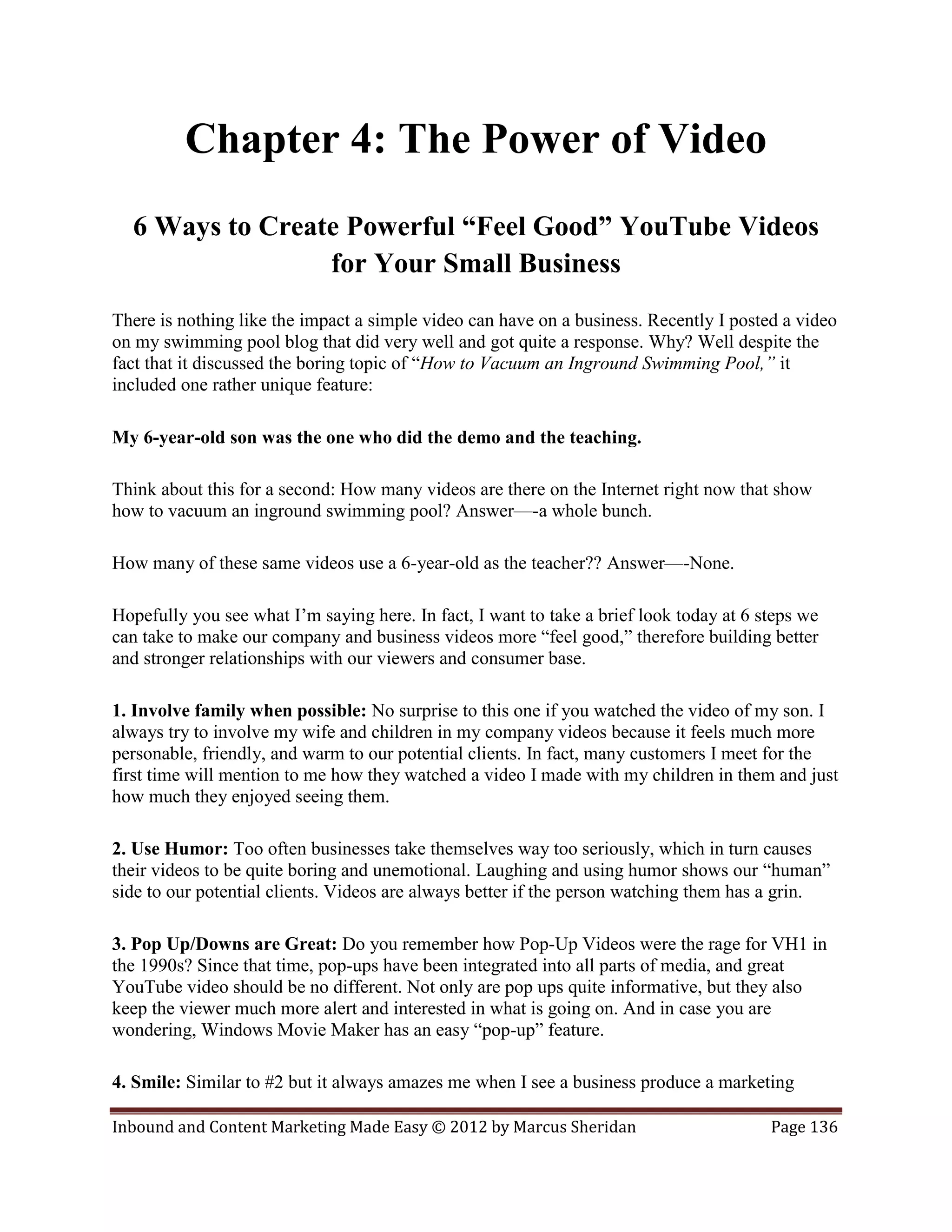 Chapter 4: The Power of Video
  6 Ways to Create Powerful “Feel Good” YouTube Videos
                 for Your Small Business
There is nothing like the impact a simple video can have on a business. Recently I posted a video
on my swimming pool blog that did very well and got quite a response. Why? Well despite the
fact that it discussed the boring topic of “How to Vacuum an Inground Swimming Pool,” it
included one rather unique feature:

My 6-year-old son was the one who did the demo and the teaching.

Think about this for a second: How many videos are there on the Internet right now that show
how to vacuum an inground swimming pool? Answer—-a whole bunch.

How many of these same videos use a 6-year-old as the teacher?? Answer—-None.

Hopefully you see what I’m saying here. In fact, I want to take a brief look today at 6 steps we
can take to make our company and business videos more “feel good,” therefore building better
and stronger relationships with our viewers and consumer base.

1. Involve family when possible: No surprise to this one if you watched the video of my son. I
always try to involve my wife and children in my company videos because it feels much more
personable, friendly, and warm to our potential clients. In fact, many customers I meet for the
first time will mention to me how they watched a video I made with my children in them and just
how much they enjoyed seeing them.

2. Use Humor: Too often businesses take themselves way too seriously, which in turn causes
their videos to be quite boring and unemotional. Laughing and using humor shows our “human”
side to our potential clients. Videos are always better if the person watching them has a grin.

3. Pop Up/Downs are Great: Do you remember how Pop-Up Videos were the rage for VH1 in
the 1990s? Since that time, pop-ups have been integrated into all parts of media, and great
YouTube video should be no different. Not only are pop ups quite informative, but they also
keep the viewer much more alert and interested in what is going on. And in case you are
wondering, Windows Movie Maker has an easy “pop-up” feature.

4. Smile: Similar to #2 but it always amazes me when I see a business produce a marketing

Inbound and Content Marketing Made Easy © 2012 by Marcus Sheridan                        Page 136
 