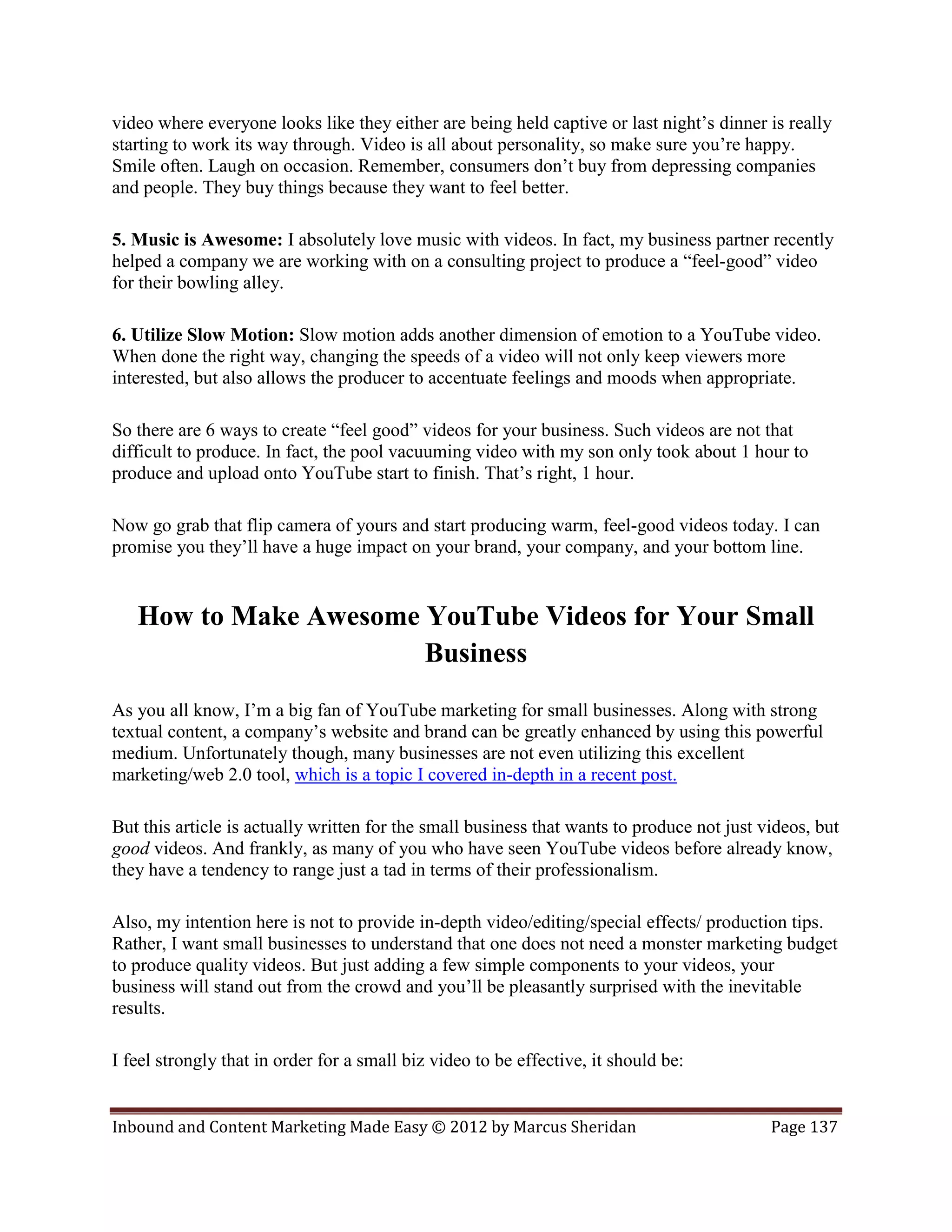 video where everyone looks like they either are being held captive or last night’s dinner is really
starting to work its way through. Video is all about personality, so make sure you’re happy.
Smile often. Laugh on occasion. Remember, consumers don’t buy from depressing companies
and people. They buy things because they want to feel better.

5. Music is Awesome: I absolutely love music with videos. In fact, my business partner recently
helped a company we are working with on a consulting project to produce a “feel-good” video
for their bowling alley.

6. Utilize Slow Motion: Slow motion adds another dimension of emotion to a YouTube video.
When done the right way, changing the speeds of a video will not only keep viewers more
interested, but also allows the producer to accentuate feelings and moods when appropriate.

So there are 6 ways to create “feel good” videos for your business. Such videos are not that
difficult to produce. In fact, the pool vacuuming video with my son only took about 1 hour to
produce and upload onto YouTube start to finish. That’s right, 1 hour.

Now go grab that flip camera of yours and start producing warm, feel-good videos today. I can
promise you they’ll have a huge impact on your brand, your company, and your bottom line.


   How to Make Awesome YouTube Videos for Your Small
                       Business
As you all know, I’m a big fan of YouTube marketing for small businesses. Along with strong
textual content, a company’s website and brand can be greatly enhanced by using this powerful
medium. Unfortunately though, many businesses are not even utilizing this excellent
marketing/web 2.0 tool, which is a topic I covered in-depth in a recent post.

But this article is actually written for the small business that wants to produce not just videos, but
good videos. And frankly, as many of you who have seen YouTube videos before already know,
they have a tendency to range just a tad in terms of their professionalism.

Also, my intention here is not to provide in-depth video/editing/special effects/ production tips.
Rather, I want small businesses to understand that one does not need a monster marketing budget
to produce quality videos. But just adding a few simple components to your videos, your
business will stand out from the crowd and you’ll be pleasantly surprised with the inevitable
results.

I feel strongly that in order for a small biz video to be effective, it should be:


Inbound and Content Marketing Made Easy © 2012 by Marcus Sheridan                           Page 137
 