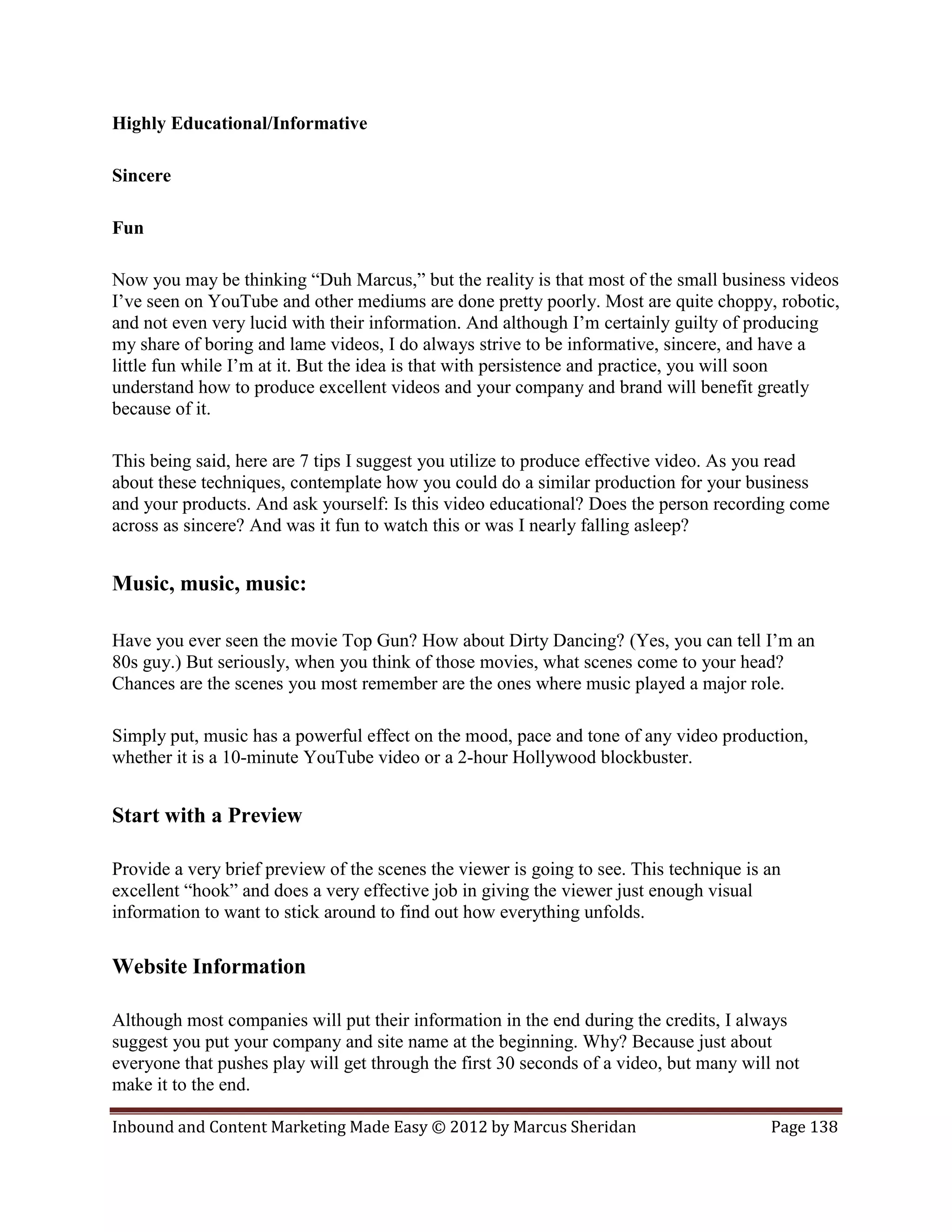 Highly Educational/Informative

Sincere

Fun

Now you may be thinking “Duh Marcus,” but the reality is that most of the small business videos
I’ve seen on YouTube and other mediums are done pretty poorly. Most are quite choppy, robotic,
and not even very lucid with their information. And although I’m certainly guilty of producing
my share of boring and lame videos, I do always strive to be informative, sincere, and have a
little fun while I’m at it. But the idea is that with persistence and practice, you will soon
understand how to produce excellent videos and your company and brand will benefit greatly
because of it.

This being said, here are 7 tips I suggest you utilize to produce effective video. As you read
about these techniques, contemplate how you could do a similar production for your business
and your products. And ask yourself: Is this video educational? Does the person recording come
across as sincere? And was it fun to watch this or was I nearly falling asleep?


Music, music, music:

Have you ever seen the movie Top Gun? How about Dirty Dancing? (Yes, you can tell I’m an
80s guy.) But seriously, when you think of those movies, what scenes come to your head?
Chances are the scenes you most remember are the ones where music played a major role.

Simply put, music has a powerful effect on the mood, pace and tone of any video production,
whether it is a 10-minute YouTube video or a 2-hour Hollywood blockbuster.


Start with a Preview

Provide a very brief preview of the scenes the viewer is going to see. This technique is an
excellent “hook” and does a very effective job in giving the viewer just enough visual
information to want to stick around to find out how everything unfolds.

Website Information

Although most companies will put their information in the end during the credits, I always
suggest you put your company and site name at the beginning. Why? Because just about
everyone that pushes play will get through the first 30 seconds of a video, but many will not
make it to the end.

Inbound and Content Marketing Made Easy © 2012 by Marcus Sheridan                        Page 138
 
