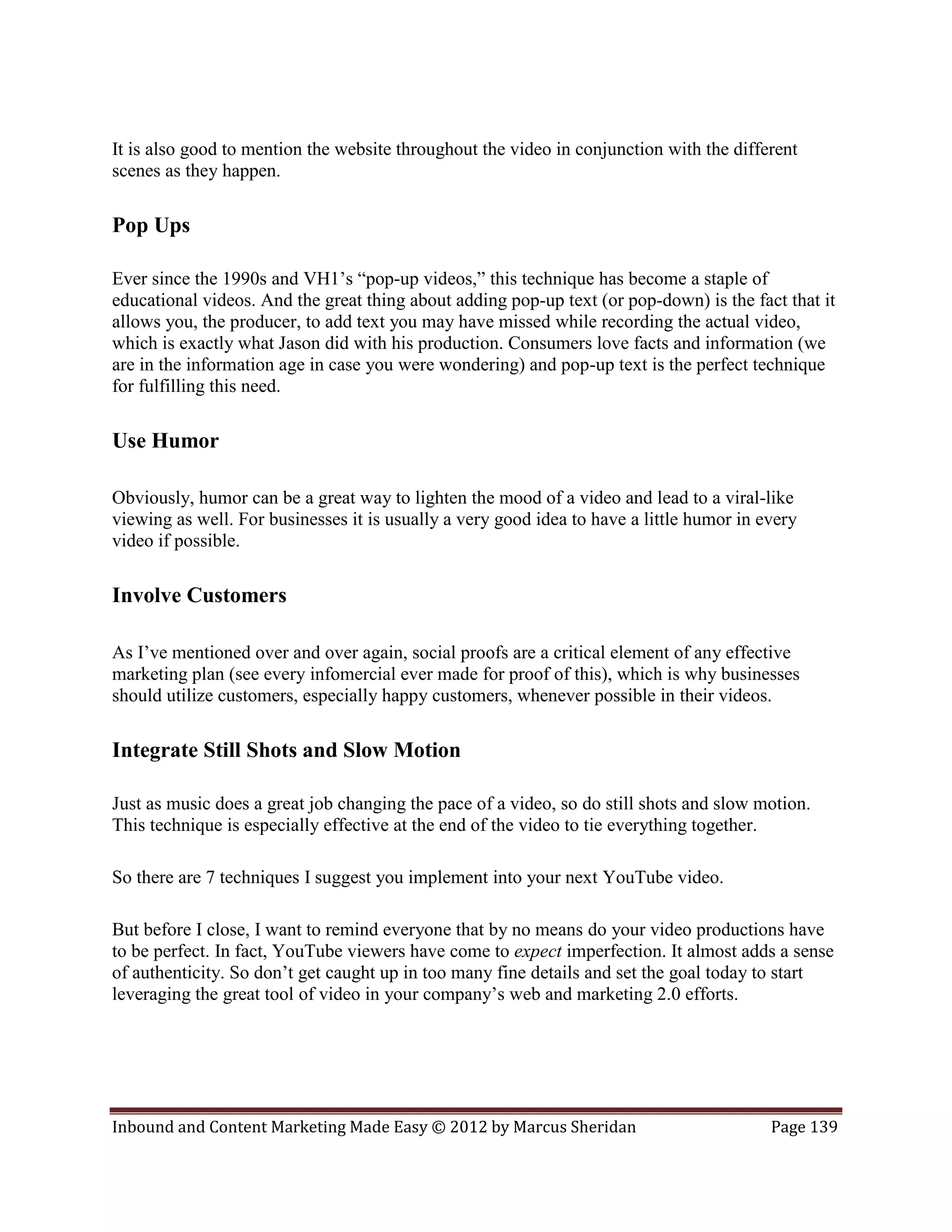 It is also good to mention the website throughout the video in conjunction with the different
scenes as they happen.

Pop Ups

Ever since the 1990s and VH1’s “pop-up videos,” this technique has become a staple of
educational videos. And the great thing about adding pop-up text (or pop-down) is the fact that it
allows you, the producer, to add text you may have missed while recording the actual video,
which is exactly what Jason did with his production. Consumers love facts and information (we
are in the information age in case you were wondering) and pop-up text is the perfect technique
for fulfilling this need.

Use Humor

Obviously, humor can be a great way to lighten the mood of a video and lead to a viral-like
viewing as well. For businesses it is usually a very good idea to have a little humor in every
video if possible.

Involve Customers

As I’ve mentioned over and over again, social proofs are a critical element of any effective
marketing plan (see every infomercial ever made for proof of this), which is why businesses
should utilize customers, especially happy customers, whenever possible in their videos.

Integrate Still Shots and Slow Motion

Just as music does a great job changing the pace of a video, so do still shots and slow motion.
This technique is especially effective at the end of the video to tie everything together.

So there are 7 techniques I suggest you implement into your next YouTube video.

But before I close, I want to remind everyone that by no means do your video productions have
to be perfect. In fact, YouTube viewers have come to expect imperfection. It almost adds a sense
of authenticity. So don’t get caught up in too many fine details and set the goal today to start
leveraging the great tool of video in your company’s web and marketing 2.0 efforts.




Inbound and Content Marketing Made Easy © 2012 by Marcus Sheridan                         Page 139
 
