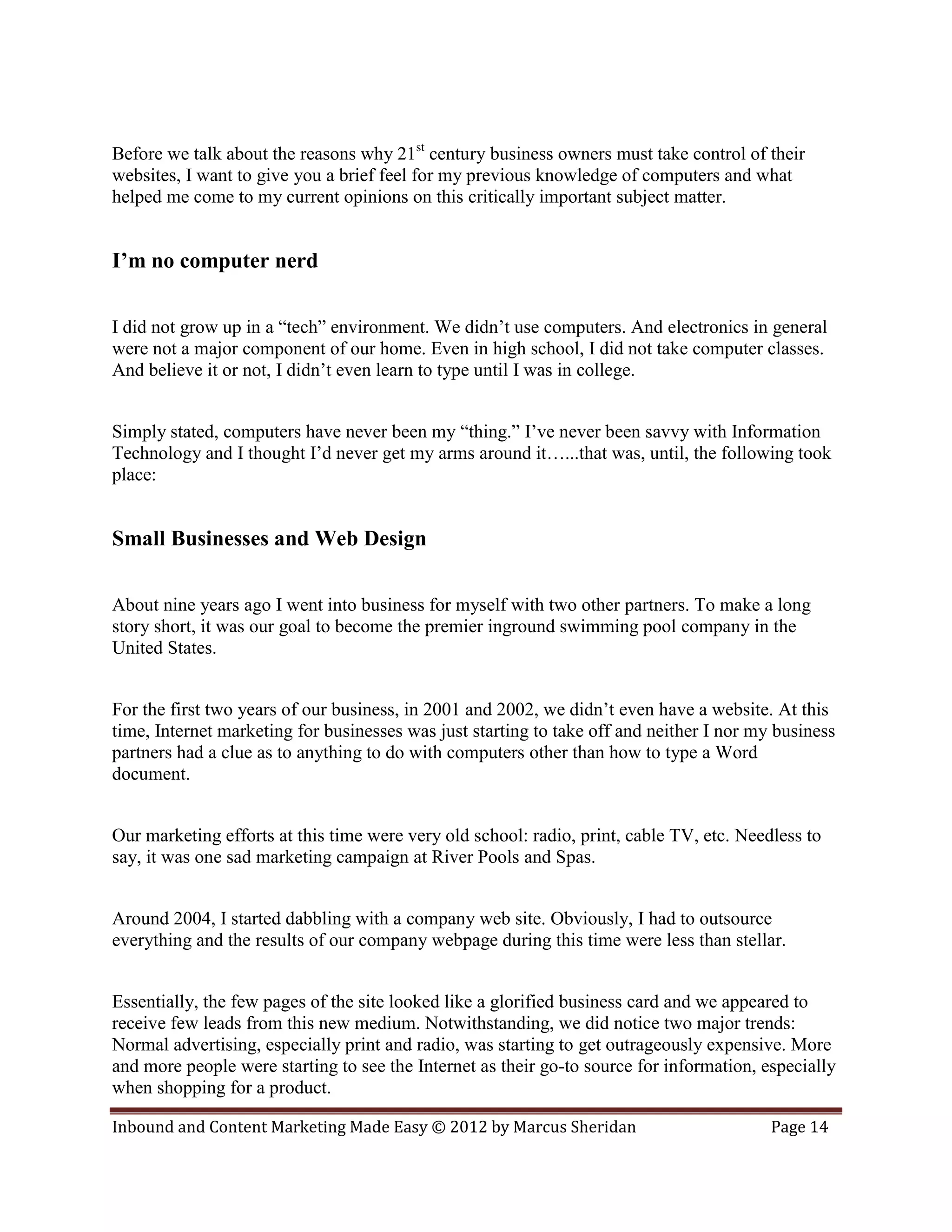 Before we talk about the reasons why 21st century business owners must take control of their
websites, I want to give you a brief feel for my previous knowledge of computers and what
helped me come to my current opinions on this critically important subject matter.


I’m no computer nerd

I did not grow up in a “tech” environment. We didn’t use computers. And electronics in general
were not a major component of our home. Even in high school, I did not take computer classes.
And believe it or not, I didn’t even learn to type until I was in college.


Simply stated, computers have never been my “thing.” I’ve never been savvy with Information
Technology and I thought I’d never get my arms around it…...that was, until, the following took
place:


Small Businesses and Web Design

About nine years ago I went into business for myself with two other partners. To make a long
story short, it was our goal to become the premier inground swimming pool company in the
United States.


For the first two years of our business, in 2001 and 2002, we didn’t even have a website. At this
time, Internet marketing for businesses was just starting to take off and neither I nor my business
partners had a clue as to anything to do with computers other than how to type a Word
document.


Our marketing efforts at this time were very old school: radio, print, cable TV, etc. Needless to
say, it was one sad marketing campaign at River Pools and Spas.


Around 2004, I started dabbling with a company web site. Obviously, I had to outsource
everything and the results of our company webpage during this time were less than stellar.


Essentially, the few pages of the site looked like a glorified business card and we appeared to
receive few leads from this new medium. Notwithstanding, we did notice two major trends:
Normal advertising, especially print and radio, was starting to get outrageously expensive. More
and more people were starting to see the Internet as their go-to source for information, especially
when shopping for a product.

Inbound and Content Marketing Made Easy © 2012 by Marcus Sheridan                         Page 14
 