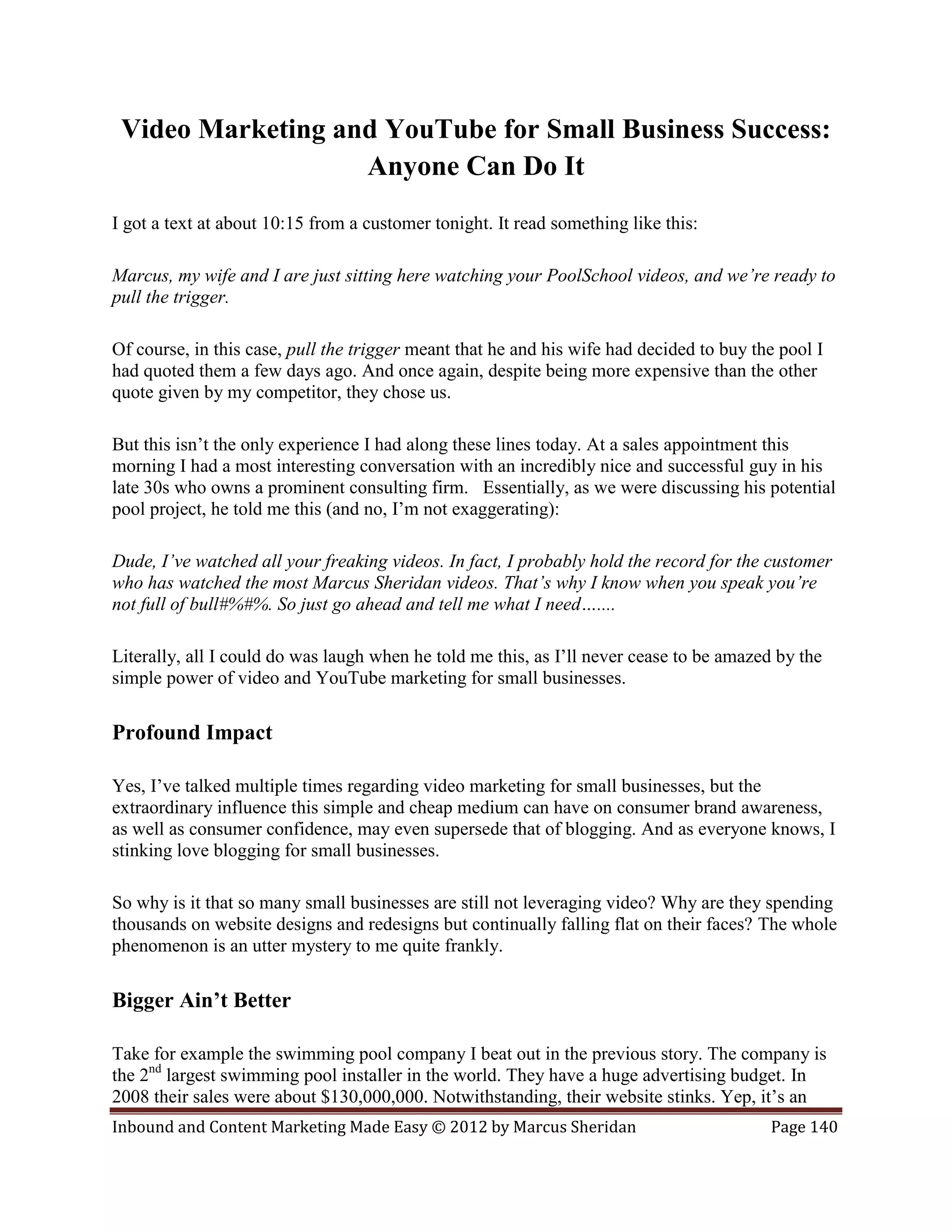 Video Marketing and YouTube for Small Business Success:
                   Anyone Can Do It
I got a text at about 10:15 from a customer tonight. It read something like this:

Marcus, my wife and I are just sitting here watching your PoolSchool videos, and we’re ready to
pull the trigger.

Of course, in this case, pull the trigger meant that he and his wife had decided to buy the pool I
had quoted them a few days ago. And once again, despite being more expensive than the other
quote given by my competitor, they chose us.

But this isn’t the only experience I had along these lines today. At a sales appointment this
morning I had a most interesting conversation with an incredibly nice and successful guy in his
late 30s who owns a prominent consulting firm. Essentially, as we were discussing his potential
pool project, he told me this (and no, I’m not exaggerating):

Dude, I’ve watched all your freaking videos. In fact, I probably hold the record for the customer
who has watched the most Marcus Sheridan videos. That’s why I know when you speak you’re
not full of bull#%#%. So just go ahead and tell me what I need…....

Literally, all I could do was laugh when he told me this, as I’ll never cease to be amazed by the
simple power of video and YouTube marketing for small businesses.

Profound Impact

Yes, I’ve talked multiple times regarding video marketing for small businesses, but the
extraordinary influence this simple and cheap medium can have on consumer brand awareness,
as well as consumer confidence, may even supersede that of blogging. And as everyone knows, I
stinking love blogging for small businesses.

So why is it that so many small businesses are still not leveraging video? Why are they spending
thousands on website designs and redesigns but continually falling flat on their faces? The whole
phenomenon is an utter mystery to me quite frankly.

Bigger Ain’t Better

Take for example the swimming pool company I beat out in the previous story. The company is
the 2nd largest swimming pool installer in the world. They have a huge advertising budget. In
2008 their sales were about $130,000,000. Notwithstanding, their website stinks. Yep, it’s an
Inbound and Content Marketing Made Easy © 2012 by Marcus Sheridan                         Page 140
 