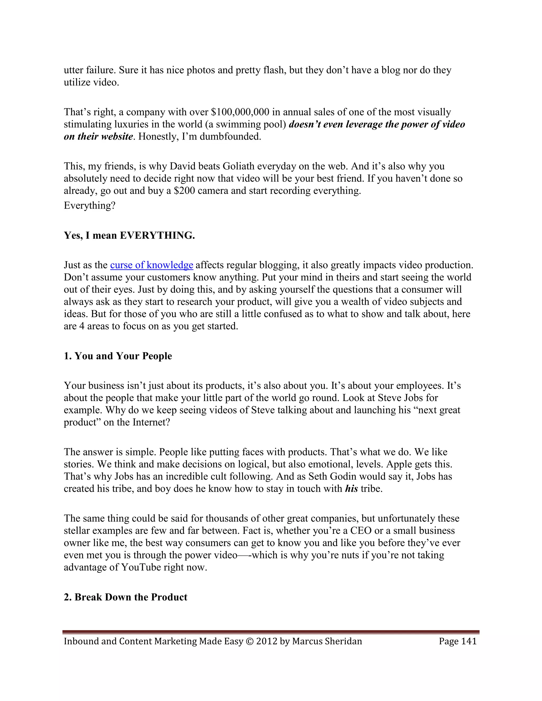 utter failure. Sure it has nice photos and pretty flash, but they don’t have a blog nor do they
utilize video.

That’s right, a company with over $100,000,000 in annual sales of one of the most visually
stimulating luxuries in the world (a swimming pool) doesn’t even leverage the power of video
on their website. Honestly, I’m dumbfounded.

This, my friends, is why David beats Goliath everyday on the web. And it’s also why you
absolutely need to decide right now that video will be your best friend. If you haven’t done so
already, go out and buy a $200 camera and start recording everything.
Everything?

Yes, I mean EVERYTHING.

Just as the curse of knowledge affects regular blogging, it also greatly impacts video production.
Don’t assume your customers know anything. Put your mind in theirs and start seeing the world
out of their eyes. Just by doing this, and by asking yourself the questions that a consumer will
always ask as they start to research your product, will give you a wealth of video subjects and
ideas. But for those of you who are still a little confused as to what to show and talk about, here
are 4 areas to focus on as you get started.

1. You and Your People

Your business isn’t just about its products, it’s also about you. It’s about your employees. It’s
about the people that make your little part of the world go round. Look at Steve Jobs for
example. Why do we keep seeing videos of Steve talking about and launching his “next great
product” on the Internet?

The answer is simple. People like putting faces with products. That’s what we do. We like
stories. We think and make decisions on logical, but also emotional, levels. Apple gets this.
That’s why Jobs has an incredible cult following. And as Seth Godin would say it, Jobs has
created his tribe, and boy does he know how to stay in touch with his tribe.

The same thing could be said for thousands of other great companies, but unfortunately these
stellar examples are few and far between. Fact is, whether you’re a CEO or a small business
owner like me, the best way consumers can get to know you and like you before they’ve ever
even met you is through the power video—-which is why you’re nuts if you’re not taking
advantage of YouTube right now.

2. Break Down the Product



Inbound and Content Marketing Made Easy © 2012 by Marcus Sheridan                          Page 141
 