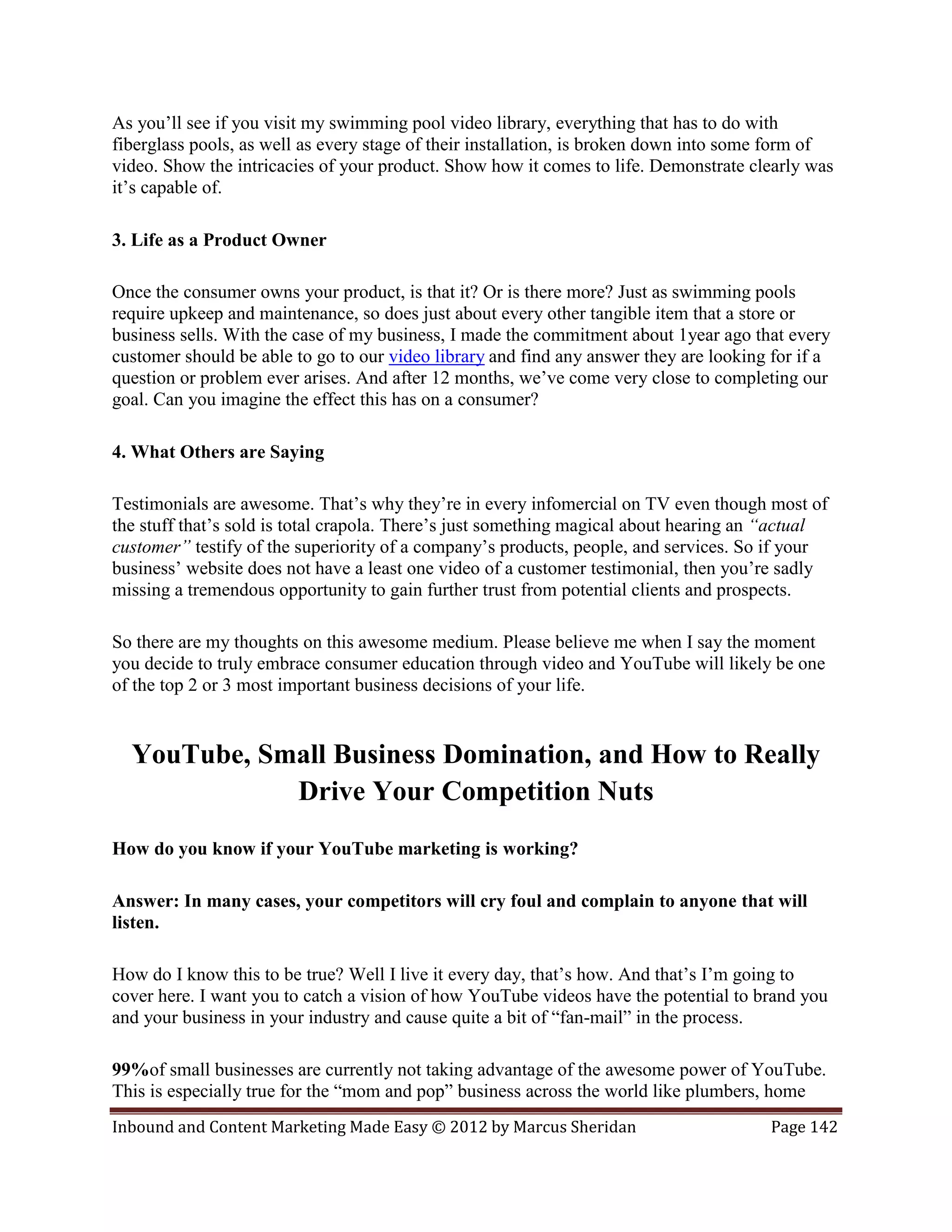 As you’ll see if you visit my swimming pool video library, everything that has to do with
fiberglass pools, as well as every stage of their installation, is broken down into some form of
video. Show the intricacies of your product. Show how it comes to life. Demonstrate clearly was
it’s capable of.

3. Life as a Product Owner

Once the consumer owns your product, is that it? Or is there more? Just as swimming pools
require upkeep and maintenance, so does just about every other tangible item that a store or
business sells. With the case of my business, I made the commitment about 1year ago that every
customer should be able to go to our video library and find any answer they are looking for if a
question or problem ever arises. And after 12 months, we’ve come very close to completing our
goal. Can you imagine the effect this has on a consumer?

4. What Others are Saying

Testimonials are awesome. That’s why they’re in every infomercial on TV even though most of
the stuff that’s sold is total crapola. There’s just something magical about hearing an “actual
customer” testify of the superiority of a company’s products, people, and services. So if your
business’ website does not have a least one video of a customer testimonial, then you’re sadly
missing a tremendous opportunity to gain further trust from potential clients and prospects.

So there are my thoughts on this awesome medium. Please believe me when I say the moment
you decide to truly embrace consumer education through video and YouTube will likely be one
of the top 2 or 3 most important business decisions of your life.


  YouTube, Small Business Domination, and How to Really
             Drive Your Competition Nuts
How do you know if your YouTube marketing is working?

Answer: In many cases, your competitors will cry foul and complain to anyone that will
listen.

How do I know this to be true? Well I live it every day, that’s how. And that’s I’m going to
cover here. I want you to catch a vision of how YouTube videos have the potential to brand you
and your business in your industry and cause quite a bit of “fan-mail” in the process.

99%of small businesses are currently not taking advantage of the awesome power of YouTube.
This is especially true for the “mom and pop” business across the world like plumbers, home
Inbound and Content Marketing Made Easy © 2012 by Marcus Sheridan                       Page 142
 