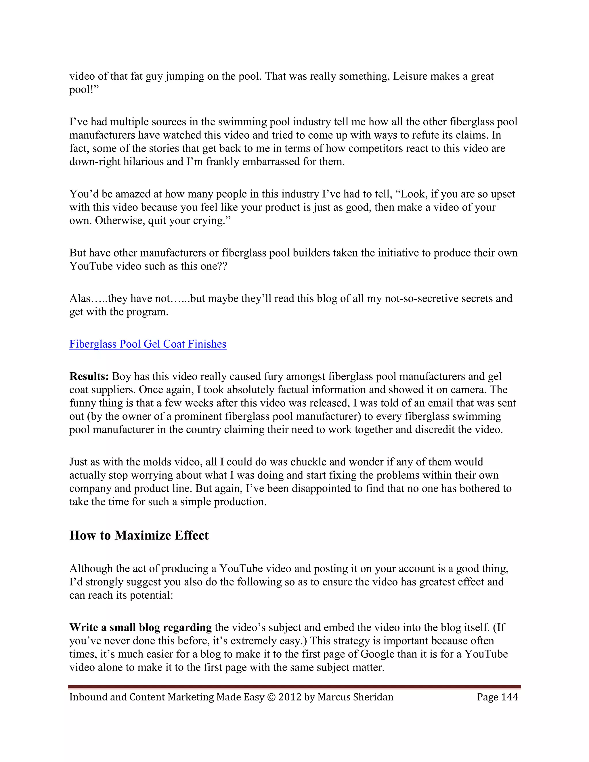 video of that fat guy jumping on the pool. That was really something, Leisure makes a great
pool!”

I’ve had multiple sources in the swimming pool industry tell me how all the other fiberglass pool
manufacturers have watched this video and tried to come up with ways to refute its claims. In
fact, some of the stories that get back to me in terms of how competitors react to this video are
down-right hilarious and I’m frankly embarrassed for them.

You’d be amazed at how many people in this industry I’ve had to tell, “Look, if you are so upset
with this video because you feel like your product is just as good, then make a video of your
own. Otherwise, quit your crying.”

But have other manufacturers or fiberglass pool builders taken the initiative to produce their own
YouTube video such as this one??

Alas…..they have not…...but maybe they’ll read this blog of all my not-so-secretive secrets and
get with the program.

Fiberglass Pool Gel Coat Finishes

Results: Boy has this video really caused fury amongst fiberglass pool manufacturers and gel
coat suppliers. Once again, I took absolutely factual information and showed it on camera. The
funny thing is that a few weeks after this video was released, I was told of an email that was sent
out (by the owner of a prominent fiberglass pool manufacturer) to every fiberglass swimming
pool manufacturer in the country claiming their need to work together and discredit the video.

Just as with the molds video, all I could do was chuckle and wonder if any of them would
actually stop worrying about what I was doing and start fixing the problems within their own
company and product line. But again, I’ve been disappointed to find that no one has bothered to
take the time for such a simple production.

How to Maximize Effect

Although the act of producing a YouTube video and posting it on your account is a good thing,
I’d strongly suggest you also do the following so as to ensure the video has greatest effect and
can reach its potential:

Write a small blog regarding the video’s subject and embed the video into the blog itself. (If
you’ve never done this before, it’s extremely easy.) This strategy is important because often
times, it’s much easier for a blog to make it to the first page of Google than it is for a YouTube
video alone to make it to the first page with the same subject matter.

Inbound and Content Marketing Made Easy © 2012 by Marcus Sheridan                          Page 144
 