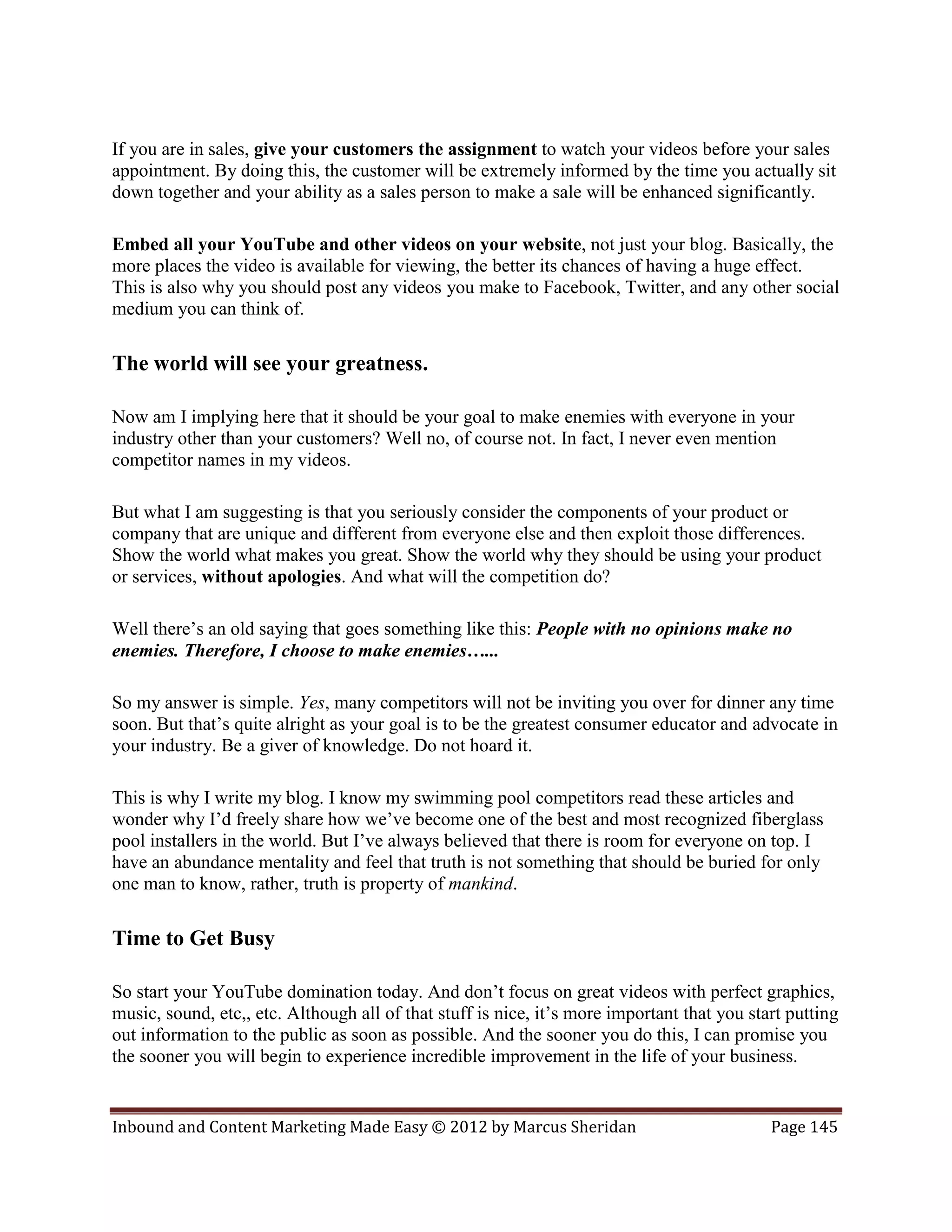 If you are in sales, give your customers the assignment to watch your videos before your sales
appointment. By doing this, the customer will be extremely informed by the time you actually sit
down together and your ability as a sales person to make a sale will be enhanced significantly.

Embed all your YouTube and other videos on your website, not just your blog. Basically, the
more places the video is available for viewing, the better its chances of having a huge effect.
This is also why you should post any videos you make to Facebook, Twitter, and any other social
medium you can think of.

The world will see your greatness.

Now am I implying here that it should be your goal to make enemies with everyone in your
industry other than your customers? Well no, of course not. In fact, I never even mention
competitor names in my videos.

But what I am suggesting is that you seriously consider the components of your product or
company that are unique and different from everyone else and then exploit those differences.
Show the world what makes you great. Show the world why they should be using your product
or services, without apologies. And what will the competition do?

Well there’s an old saying that goes something like this: People with no opinions make no
enemies. Therefore, I choose to make enemies…...

So my answer is simple. Yes, many competitors will not be inviting you over for dinner any time
soon. But that’s quite alright as your goal is to be the greatest consumer educator and advocate in
your industry. Be a giver of knowledge. Do not hoard it.

This is why I write my blog. I know my swimming pool competitors read these articles and
wonder why I’d freely share how we’ve become one of the best and most recognized fiberglass
pool installers in the world. But I’ve always believed that there is room for everyone on top. I
have an abundance mentality and feel that truth is not something that should be buried for only
one man to know, rather, truth is property of mankind.

Time to Get Busy

So start your YouTube domination today. And don’t focus on great videos with perfect graphics,
music, sound, etc,, etc. Although all of that stuff is nice, it’s more important that you start putting
out information to the public as soon as possible. And the sooner you do this, I can promise you
the sooner you will begin to experience incredible improvement in the life of your business.


Inbound and Content Marketing Made Easy © 2012 by Marcus Sheridan                            Page 145
 