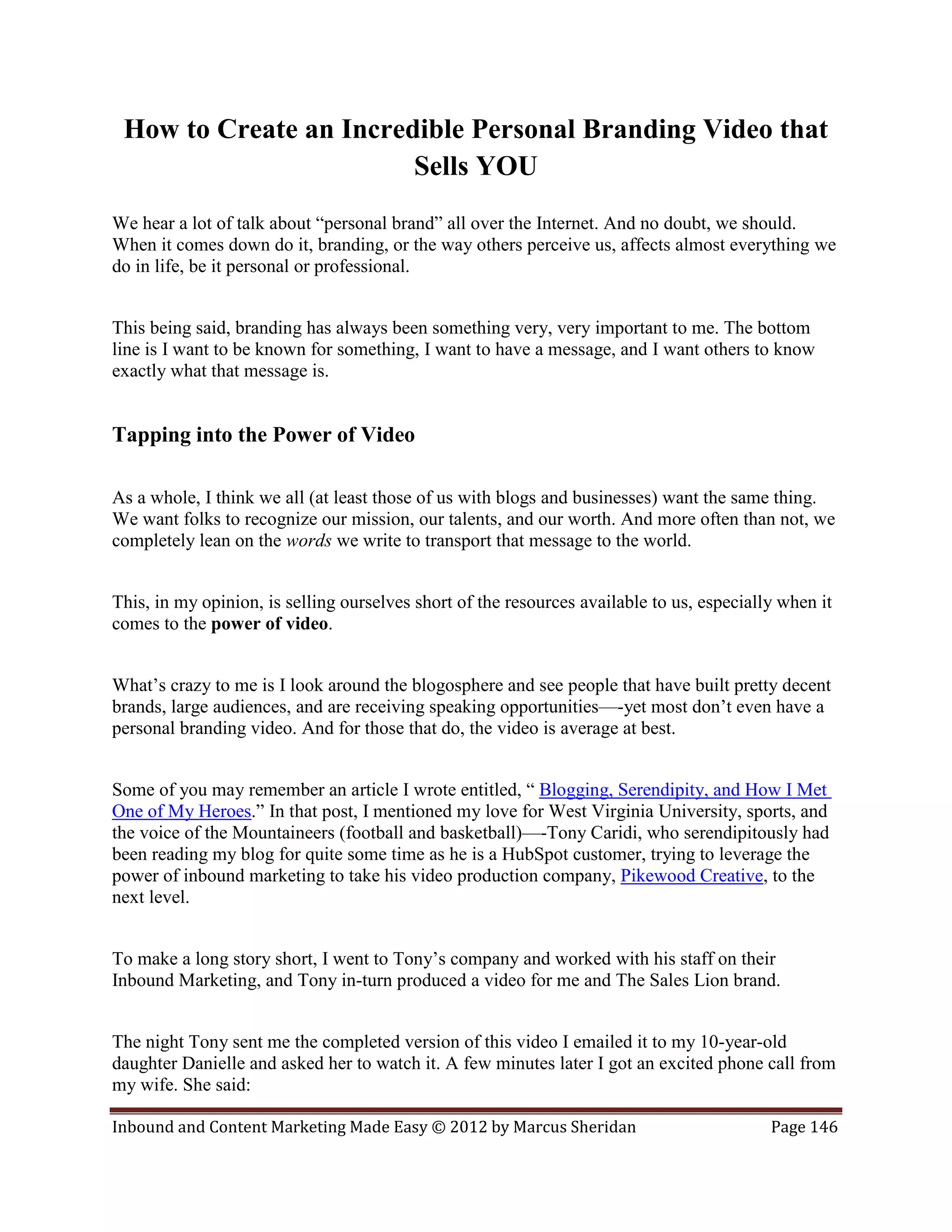 How to Create an Incredible Personal Branding Video that
                        Sells YOU
We hear a lot of talk about “personal brand” all over the Internet. And no doubt, we should.
When it comes down do it, branding, or the way others perceive us, affects almost everything we
do in life, be it personal or professional.


This being said, branding has always been something very, very important to me. The bottom
line is I want to be known for something, I want to have a message, and I want others to know
exactly what that message is.


Tapping into the Power of Video

As a whole, I think we all (at least those of us with blogs and businesses) want the same thing.
We want folks to recognize our mission, our talents, and our worth. And more often than not, we
completely lean on the words we write to transport that message to the world.


This, in my opinion, is selling ourselves short of the resources available to us, especially when it
comes to the power of video.


What’s crazy to me is I look around the blogosphere and see people that have built pretty decent
brands, large audiences, and are receiving speaking opportunities—-yet most don’t even have a
personal branding video. And for those that do, the video is average at best.


Some of you may remember an article I wrote entitled, “ Blogging, Serendipity, and How I Met
One of My Heroes.” In that post, I mentioned my love for West Virginia University, sports, and
the voice of the Mountaineers (football and basketball)—-Tony Caridi, who serendipitously had
been reading my blog for quite some time as he is a HubSpot customer, trying to leverage the
power of inbound marketing to take his video production company, Pikewood Creative, to the
next level.


To make a long story short, I went to Tony’s company and worked with his staff on their
Inbound Marketing, and Tony in-turn produced a video for me and The Sales Lion brand.


The night Tony sent me the completed version of this video I emailed it to my 10-year-old
daughter Danielle and asked her to watch it. A few minutes later I got an excited phone call from
my wife. She said:

Inbound and Content Marketing Made Easy © 2012 by Marcus Sheridan                          Page 146
 
