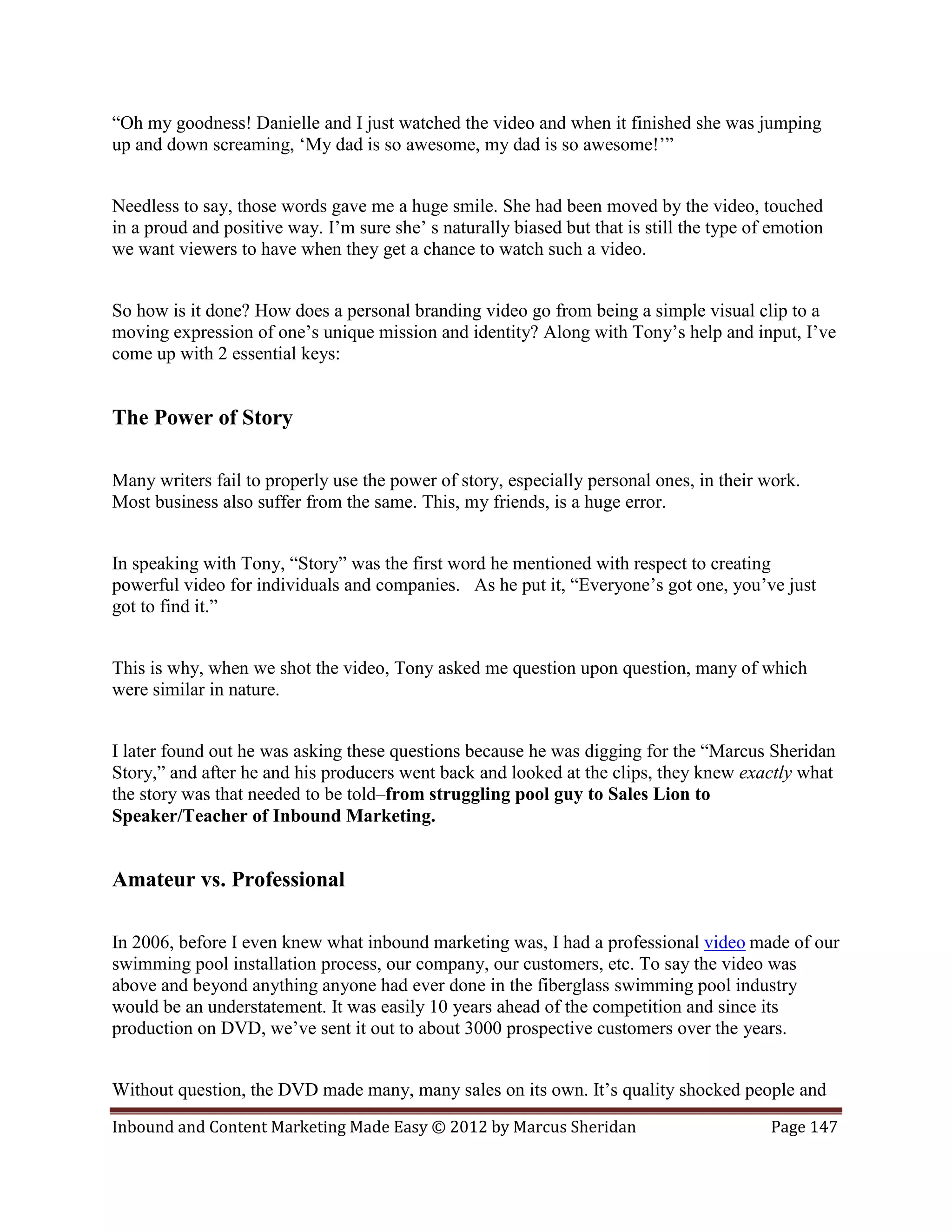 “Oh my goodness! Danielle and I just watched the video and when it finished she was jumping
up and down screaming, ‘My dad is so awesome, my dad is so awesome!’”


Needless to say, those words gave me a huge smile. She had been moved by the video, touched
in a proud and positive way. I’m sure she’ s naturally biased but that is still the type of emotion
we want viewers to have when they get a chance to watch such a video.


So how is it done? How does a personal branding video go from being a simple visual clip to a
moving expression of one’s unique mission and identity? Along with Tony’s help and input, I’ve
come up with 2 essential keys:


The Power of Story

Many writers fail to properly use the power of story, especially personal ones, in their work.
Most business also suffer from the same. This, my friends, is a huge error.


In speaking with Tony, “Story” was the first word he mentioned with respect to creating
powerful video for individuals and companies. As he put it, “Everyone’s got one, you’ve just
got to find it.”


This is why, when we shot the video, Tony asked me question upon question, many of which
were similar in nature.


I later found out he was asking these questions because he was digging for the “Marcus Sheridan
Story,” and after he and his producers went back and looked at the clips, they knew exactly what
the story was that needed to be told–from struggling pool guy to Sales Lion to
Speaker/Teacher of Inbound Marketing.


Amateur vs. Professional

In 2006, before I even knew what inbound marketing was, I had a professional video made of our
swimming pool installation process, our company, our customers, etc. To say the video was
above and beyond anything anyone had ever done in the fiberglass swimming pool industry
would be an understatement. It was easily 10 years ahead of the competition and since its
production on DVD, we’ve sent it out to about 3000 prospective customers over the years.


Without question, the DVD made many, many sales on its own. It’s quality shocked people and
Inbound and Content Marketing Made Easy © 2012 by Marcus Sheridan                          Page 147
 