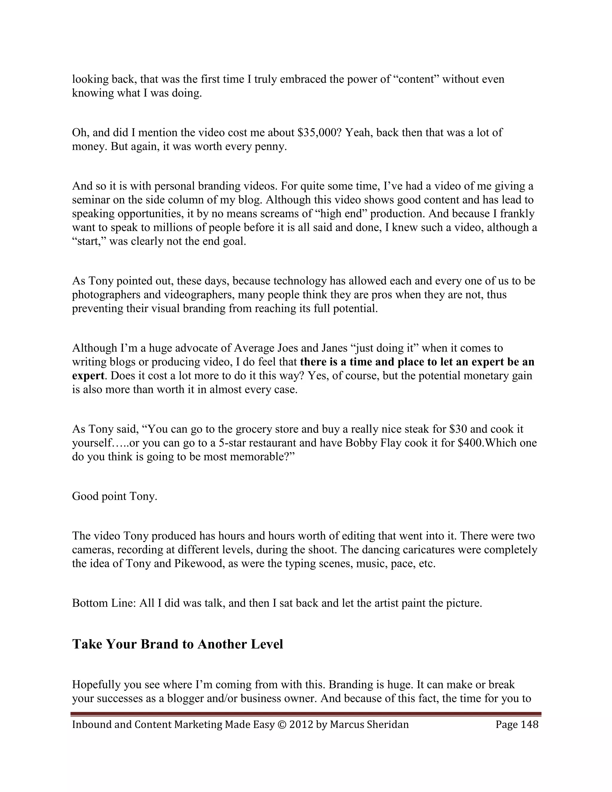 looking back, that was the first time I truly embraced the power of “content” without even
knowing what I was doing.


Oh, and did I mention the video cost me about $35,000? Yeah, back then that was a lot of
money. But again, it was worth every penny.


And so it is with personal branding videos. For quite some time, I’ve had a video of me giving a
seminar on the side column of my blog. Although this video shows good content and has lead to
speaking opportunities, it by no means screams of “high end” production. And because I frankly
want to speak to millions of people before it is all said and done, I knew such a video, although a
“start,” was clearly not the end goal.


As Tony pointed out, these days, because technology has allowed each and every one of us to be
photographers and videographers, many people think they are pros when they are not, thus
preventing their visual branding from reaching its full potential.


Although I’m a huge advocate of Average Joes and Janes “just doing it” when it comes to
writing blogs or producing video, I do feel that there is a time and place to let an expert be an
expert. Does it cost a lot more to do it this way? Yes, of course, but the potential monetary gain
is also more than worth it in almost every case.


As Tony said, “You can go to the grocery store and buy a really nice steak for $30 and cook it
yourself…..or you can go to a 5-star restaurant and have Bobby Flay cook it for $400.Which one
do you think is going to be most memorable?”


Good point Tony.


The video Tony produced has hours and hours worth of editing that went into it. There were two
cameras, recording at different levels, during the shoot. The dancing caricatures were completely
the idea of Tony and Pikewood, as were the typing scenes, music, pace, etc.


Bottom Line: All I did was talk, and then I sat back and let the artist paint the picture.


Take Your Brand to Another Level

Hopefully you see where I’m coming from with this. Branding is huge. It can make or break
your successes as a blogger and/or business owner. And because of this fact, the time for you to

Inbound and Content Marketing Made Easy © 2012 by Marcus Sheridan                            Page 148
 