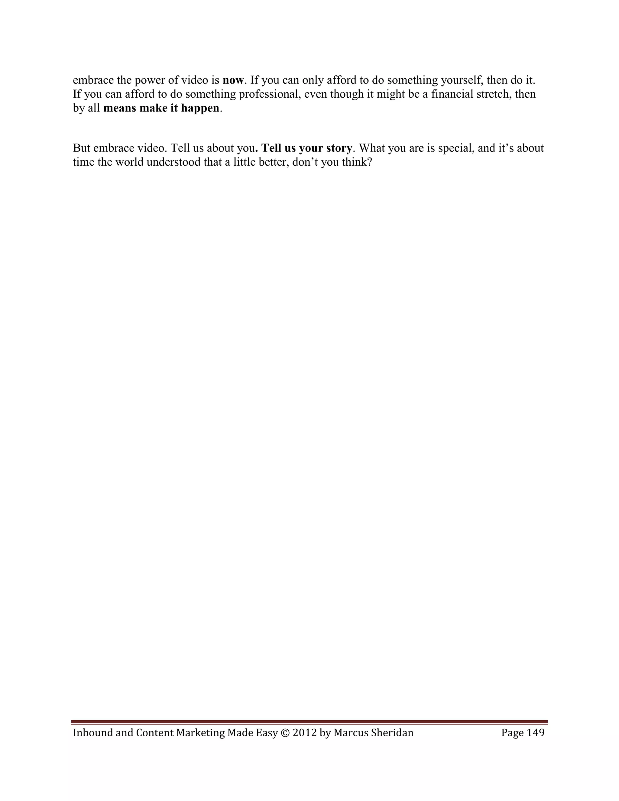 embrace the power of video is now. If you can only afford to do something yourself, then do it.
If you can afford to do something professional, even though it might be a financial stretch, then
by all means make it happen.


But embrace video. Tell us about you. Tell us your story. What you are is special, and it’s about
time the world understood that a little better, don’t you think?




Inbound and Content Marketing Made Easy © 2012 by Marcus Sheridan                        Page 149
 