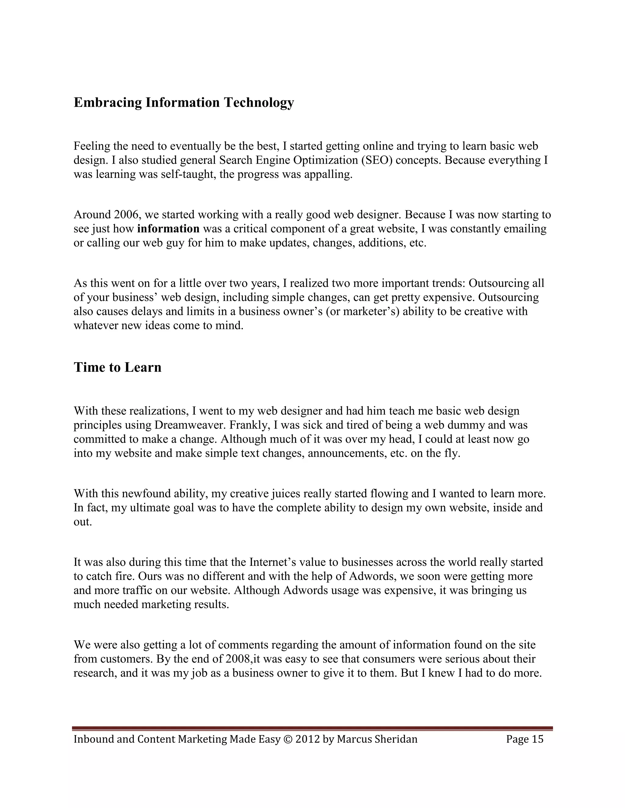 Embracing Information Technology

Feeling the need to eventually be the best, I started getting online and trying to learn basic web
design. I also studied general Search Engine Optimization (SEO) concepts. Because everything I
was learning was self-taught, the progress was appalling.


Around 2006, we started working with a really good web designer. Because I was now starting to
see just how information was a critical component of a great website, I was constantly emailing
or calling our web guy for him to make updates, changes, additions, etc.


As this went on for a little over two years, I realized two more important trends: Outsourcing all
of your business’ web design, including simple changes, can get pretty expensive. Outsourcing
also causes delays and limits in a business owner’s (or marketer’s) ability to be creative with
whatever new ideas come to mind.


Time to Learn

With these realizations, I went to my web designer and had him teach me basic web design
principles using Dreamweaver. Frankly, I was sick and tired of being a web dummy and was
committed to make a change. Although much of it was over my head, I could at least now go
into my website and make simple text changes, announcements, etc. on the fly.


With this newfound ability, my creative juices really started flowing and I wanted to learn more.
In fact, my ultimate goal was to have the complete ability to design my own website, inside and
out.


It was also during this time that the Internet’s value to businesses across the world really started
to catch fire. Ours was no different and with the help of Adwords, we soon were getting more
and more traffic on our website. Although Adwords usage was expensive, it was bringing us
much needed marketing results.


We were also getting a lot of comments regarding the amount of information found on the site
from customers. By the end of 2008,it was easy to see that consumers were serious about their
research, and it was my job as a business owner to give it to them. But I knew I had to do more.




Inbound and Content Marketing Made Easy © 2012 by Marcus Sheridan                           Page 15
 