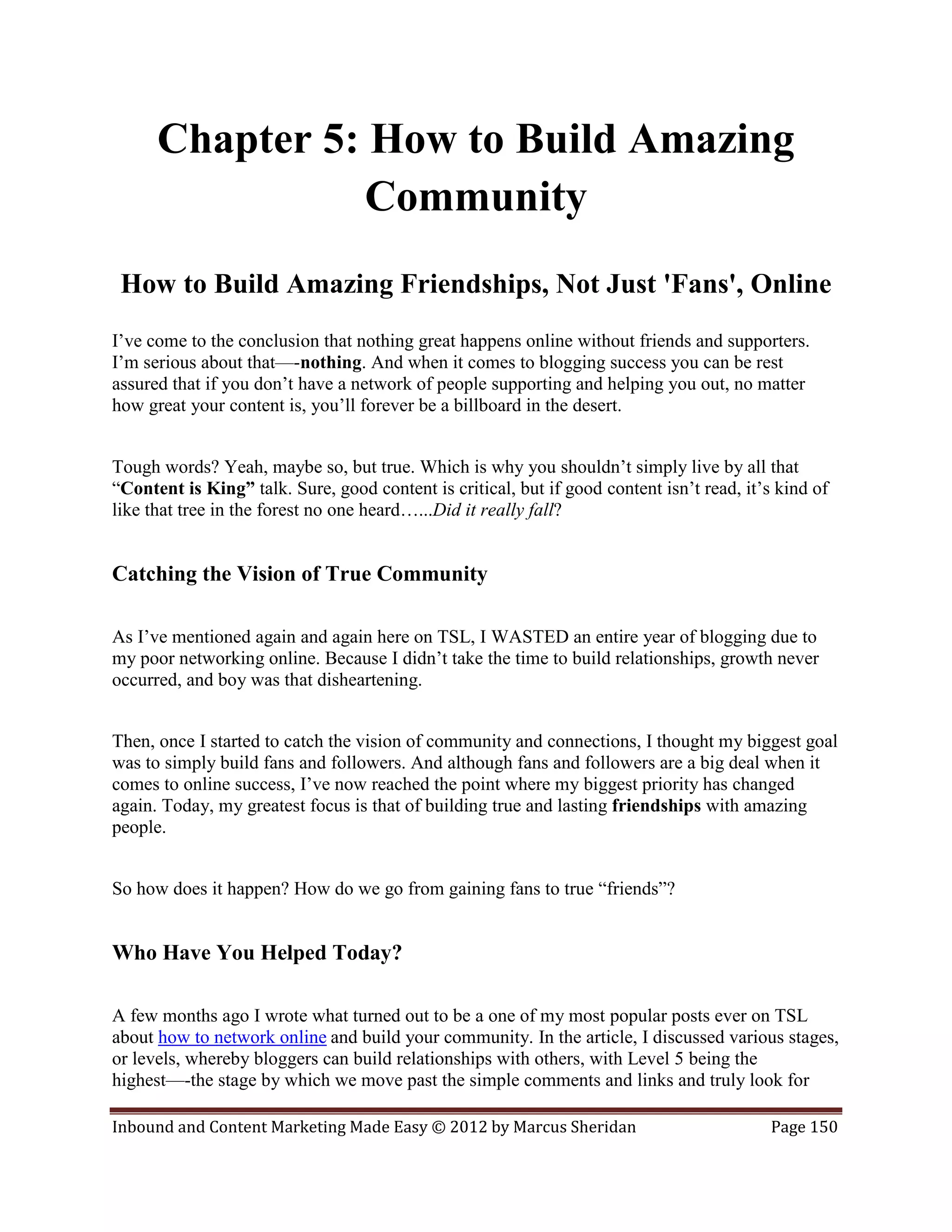 Chapter 5: How to Build Amazing
                 Community
 How to Build Amazing Friendships, Not Just 'Fans', Online
I’ve come to the conclusion that nothing great happens online without friends and supporters.
I’m serious about that—-nothing. And when it comes to blogging success you can be rest
assured that if you don’t have a network of people supporting and helping you out, no matter
how great your content is, you’ll forever be a billboard in the desert.


Tough words? Yeah, maybe so, but true. Which is why you shouldn’t simply live by all that
“Content is King” talk. Sure, good content is critical, but if good content isn’t read, it’s kind of
like that tree in the forest no one heard…...Did it really fall?


Catching the Vision of True Community

As I’ve mentioned again and again here on TSL, I WASTED an entire year of blogging due to
my poor networking online. Because I didn’t take the time to build relationships, growth never
occurred, and boy was that disheartening.


Then, once I started to catch the vision of community and connections, I thought my biggest goal
was to simply build fans and followers. And although fans and followers are a big deal when it
comes to online success, I’ve now reached the point where my biggest priority has changed
again. Today, my greatest focus is that of building true and lasting friendships with amazing
people.


So how does it happen? How do we go from gaining fans to true “friends”?


Who Have You Helped Today?

A few months ago I wrote what turned out to be a one of my most popular posts ever on TSL
about how to network online and build your community. In the article, I discussed various stages,
or levels, whereby bloggers can build relationships with others, with Level 5 being the
highest—-the stage by which we move past the simple comments and links and truly look for

Inbound and Content Marketing Made Easy © 2012 by Marcus Sheridan                           Page 150
 