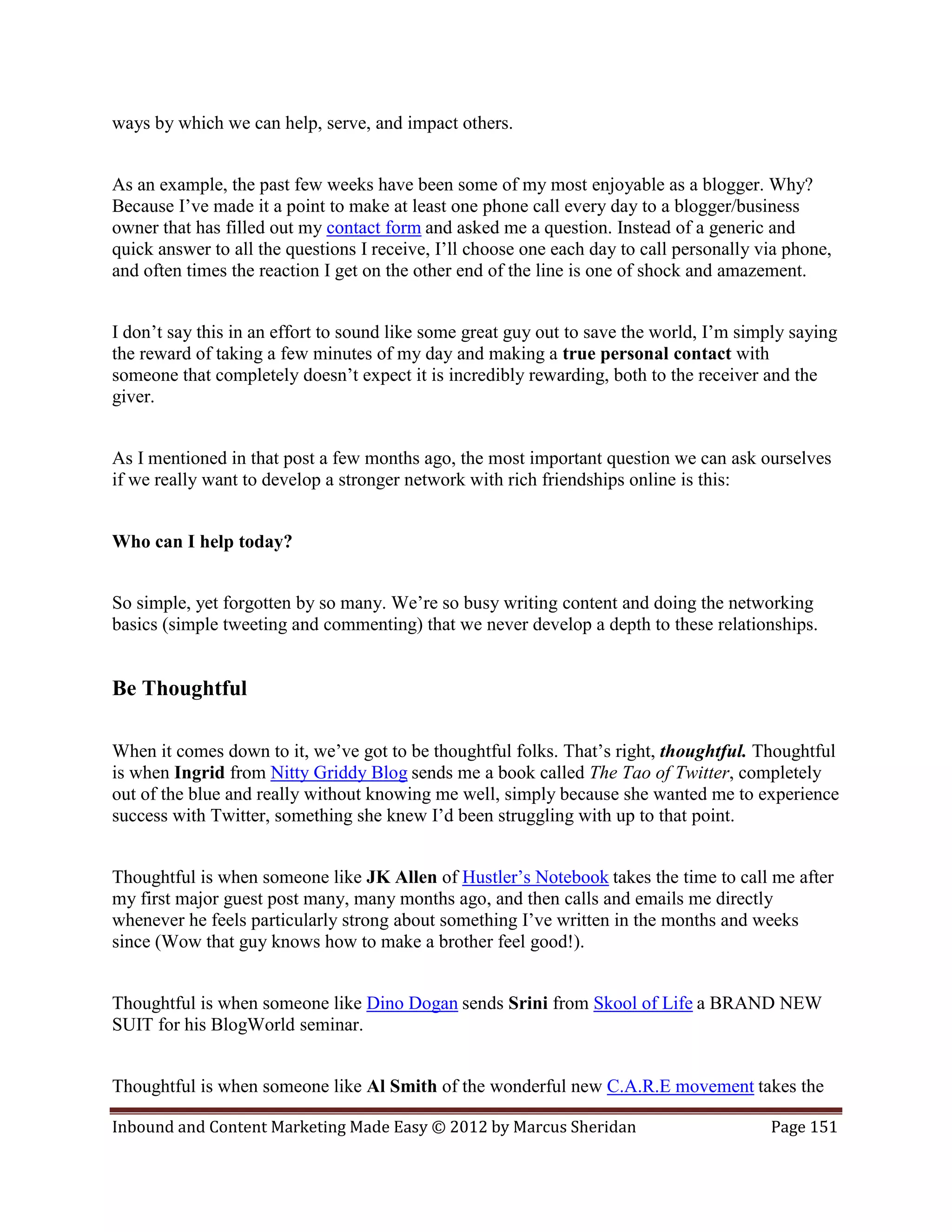 ways by which we can help, serve, and impact others.


As an example, the past few weeks have been some of my most enjoyable as a blogger. Why?
Because I’ve made it a point to make at least one phone call every day to a blogger/business
owner that has filled out my contact form and asked me a question. Instead of a generic and
quick answer to all the questions I receive, I’ll choose one each day to call personally via phone,
and often times the reaction I get on the other end of the line is one of shock and amazement.


I don’t say this in an effort to sound like some great guy out to save the world, I’m simply saying
the reward of taking a few minutes of my day and making a true personal contact with
someone that completely doesn’t expect it is incredibly rewarding, both to the receiver and the
giver.


As I mentioned in that post a few months ago, the most important question we can ask ourselves
if we really want to develop a stronger network with rich friendships online is this:


Who can I help today?


So simple, yet forgotten by so many. We’re so busy writing content and doing the networking
basics (simple tweeting and commenting) that we never develop a depth to these relationships.


Be Thoughtful

When it comes down to it, we’ve got to be thoughtful folks. That’s right, thoughtful. Thoughtful
is when Ingrid from Nitty Griddy Blog sends me a book called The Tao of Twitter, completely
out of the blue and really without knowing me well, simply because she wanted me to experience
success with Twitter, something she knew I’d been struggling with up to that point.


Thoughtful is when someone like JK Allen of Hustler’s Notebook takes the time to call me after
my first major guest post many, many months ago, and then calls and emails me directly
whenever he feels particularly strong about something I’ve written in the months and weeks
since (Wow that guy knows how to make a brother feel good!).


Thoughtful is when someone like Dino Dogan sends Srini from Skool of Life a BRAND NEW
SUIT for his BlogWorld seminar.


Thoughtful is when someone like Al Smith of the wonderful new C.A.R.E movement takes the

Inbound and Content Marketing Made Easy © 2012 by Marcus Sheridan                         Page 151
 